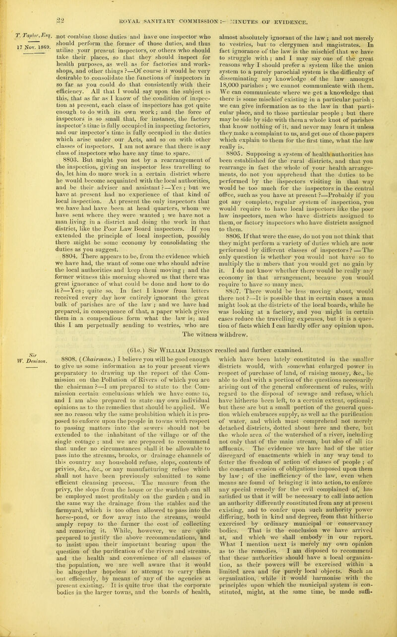 T. Taylor, Esq^ -qq^ combine those duties aud have one inspector who 17 Nov~1869 ^^^'^^'^ perform the former of those duties, and thus ■ utilise your present inspectors, or others who should take their places, so that they should inspect for health purposes, as well as for factories and work- shops, and other things ?—Of course it would be very desirable to consolidate the functions of inspectors in so far as you could do that consistently with their efficiency. All that I would say upon the subject is this, that as far as I know of the condition of inspec- tion at present, each class of inspectors has got quite enough to do with its own work; and the force of inspectors is so small that, for instance, the factory inspector's time is fully occupied in inspecting factories, and our inspector's time is fully occupied in the duties which arise under our Acts, and so on with other classes of inspectors. I am not aware that there is any class of inspectors who have any time to spare. 8803. But might you not by a rearrangement of the inspection, giving an inspector less travelling to do, let him do more work in a certain district where he would become acquainted with the local authorities, and be their adviser and assistant ? —Yes ; but we have at present had no experience of that kind of local inspection. At present the only inspectors that we have had have been at head quarters, whom we have sent where they were wanted ; we have not a man living in a district and doing the work in that district, like the Poor Law Board inspectors. If you extended the principle of local inspection, possibly there might be some economy by consolidating the duties as you suggest. 8804. There ap^^ears to be, from the evidence which we have had, the want of some one who should advise the local authorities and keep them moving ; and tlie former witness this morning showed us that there was great ignorance of what could be done and how to do it—Yes; quite so. In fact I know from letters received every day how entirely ignorant the great bulk of parishes are of the law ; and we have had prepared, in consequence of that, a paper which gives them in a compendious form what the law is; aud this I am perpetually sending to vestries, who are The witne almost absolutely ignorant of the law ; and not mei-ely to vestries, but to clergymen and magistrates. In fact ignorance of the law is the mischief that we have to struggle with ; and I may say one of the great reasons why I should prefer a system like the union system to a purely parochial system is the difficulty of disseminating any knowledge of the law amongst 18,000 jaarishes ; we cannot communicate with them. We can communicate where we get a knowledge that there is some mischief existing in a particular parish ; we can give information as to the law in that parti- cular place, and to those particular people ; but there may be side by side with them a whole knot of parishes that know nothing of it, and never may learn it unless they make a complaint to us, and get one of those papers which explain to them for the first time, what the law reaUy is. 8805. Supposing a system of health authorities has been established for the rural districts, and that you rearrange in fact the whole of your health arrange- ments, do not you apprehend that the duties to be performed by the inspectors visiting in that way would be too much for the inspectors in the central office, such as you have at present ?—Probably if you got any complete, regular system of inspection, you would require to have local inspectors like the poor law inspectors, men who have districts assigned to them, or factory inspectors who have districts assigned to them. 8806. If that were the case, do not you not think that they might perform a variety of duties which are now performed by different classes of inspectors ? — The only question is whether you would not have so to multiply the u mbers that you would get no gain by it. I do not know whether there would be really any economy in that arrangement, because you would require to have so many men. 8807. There would be less moving about, would there not ?—It is possible that in certain cases a man might look at the districts of the local boards, while he was looking at a factory, and you might in certain cases reduce the travelling expenses, but it is a ques- tion of facts which I can hardly off'ei' any opinion upon. withdrew. (61(7.) Sir William Denison Sit W. Denison. 8808. (^Chairman.) I believe you will be good enough to give us some information as to your present Adews preparatory to drawing up the report of the Com- mission on the Pollution of Rivers of which you are the chairman ?—I am prepared to state to the Com- mission certain conclusions which we have come to, and I am also prepared to state my own individual opinions as to the remedies that should be applied. We see no reason why the same prohibition which it is pro- posed to enforce upon the people in towns with respect to passing matters into the sewers should not be extended to the inhabitant of the village or of the single cottage ; and we are prepared to recommend that under no circumstances shall it be allowable to pass into the streams, brooks, or drainage channels of this country any household refuse, slops, contents of privies, &c., &c., or any manufacturing refuse which shall not have been previously submitted to some efficient cleansing process. The manure from the privy, the slops from the house or the washtub can all be employed most profitably on the garden ; aud in the same way the drainage from the stables and the farmyard, which is too often allowed to pass into the horse-pond, or flow away into the streams, would amply repay to the farmer the cost of collecting and i-emoving it. While, however, we are quite prepared to justify the above recommendations, and to insist upon their important bearing upon the question of the purification of the rivers and streams, and the health and convenience of all classes of the population, we are well aware that it would be altogether hopeless to attempt to carry them out efficiently, by means of any of the agencies at present existing. It is quite true that the corporate bodies in the larger towns, and the boards of health, recalled and further examined. which have been lately constituted in the smaller districts would, with somewhat enlarged power in respect of purchase of land, of raising money, &c., be able to deal with a portion of the questions necessaril}^ arising out of the general enforcement of rules, with regard to the disposal of sewage and refuse, which have hitherto been left, to a certain extent, optional; but these are but a small portion of the general ques- tion which embraces supply, as well as the purification of water, and which must comprehend not merely detached districts, dotted about here and there, but the whole area of the watershed of a river, including not only that of the main stream, but also of all its affluents. The evidence we have had of the utter disregard of enactments which in any way tend to fetter the freedom of action of classes of people ; of the constant evasion of obligations imposed upon them by law ; of the inefficiency of the law, even when means are found of bringing it into action, to enforce any special remedy for the evil complained of, has satisfied us that it will be necessary to call into action an authority differently constituted from any at present existing, and to confer upon such authority power differing, both in kind and degree, from that hitherto exercised by ordinary municipal or conservancy bodies. That is the conclusion we have arrived at, and Avhich we shall embody in our report. What I mention next is merely my own opinion as to the remedies. I am disposed to recommend that these authorities should have a local organiza- tion, as their powers will be exercised within a limited area and for purely local objects. Such an organization, while it would harmonise with the principles upon which the municipal system is con- stituted, might, at the same time, be made suffi-