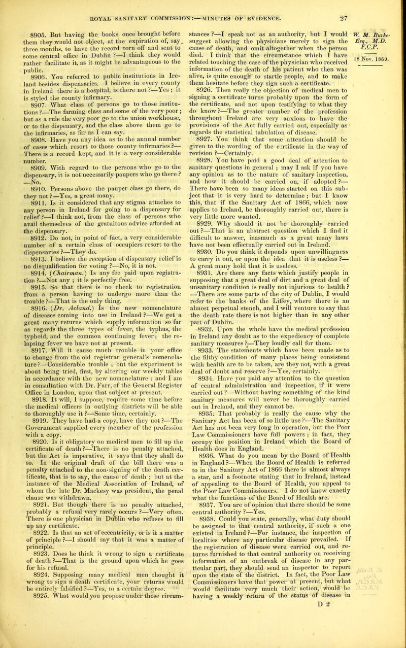 8905. But having the books once brought before them they would not object, at the expiration of, say ,,, three months, to have the record, torn off and sent to. some central office in Dublin ?—1 think they would rather facilitate it, as it might be advantageous to the public. 8906. You referred to public institutions in Ire- land besides dispensaries. 1 believe in every county in Ireland there is a hospital, is there not ?—Yes ; it is styled the county infirmary. 8907. What class of persons go to those institu- tions ? The farming class and some of the very poor ; but as a rule the very poor go to the union workhouse, or to the dispensary, and the class above them go to the infirmaries, as far as I can say. 8908. Have you any idea as to the annual number of cases which resort to those county infirmaries ?— There is a record kept, and it is a very considerable number. 8909. With regard to the persons who go to the dispensary, it is not necessarily paupers who go there ? —No. 8910. Persons above the pauper class go there, do they not ?—Yes, a great many. 8911. Is it considered that any stigma attaches to any person in Ireland for going to a dispensary for relief ?—I think not, from the class of persons who avail themselves of the gratuitous advice afforded at the dispensary. 8912. Do not, in point of fact, a very considerable number of a certain class of occupiers resort to the dispensaries ?—They do. 8913. I believe the reception of dispensary relief is no disqualification for voting ?—No, it is not. 8914. (Chairman.) Is any fee paid upon registra- tion ?—Not any ; it is perfectly free. 8915. So that there is no check to registration from a person having to undergo more than the trouble ?—That is the only thing. 8916. {Dr. Acland.) Is the new nomenclature of diseases coming into use in Ireland ?—We get a great many returns which supply information so far as regards the three types of fever, the typhus, the typhoid, and the common continuing fever; the re- lapsing fever we have not at present. 8917. Will it cause much trouble in your office to change from the old registrar general's nomencla- ture ?—Considerable trouble ; but the experiment is about being tried, first, by altering our weekly tables in accordance with the new nomenclature ; and I am in consultation with Dr. Farr, of the General Register Office in London, upon that subject at present. 8918. It will, 1 suppose, require some time before the medical officers in outlying districts will be able to thoroughly use it ?—Some time, certainly. 8919. They have had-a copy, have they not ?—The Government supplied every member of the profession with a copy. 8920. Is it obligatory on medical men to fill up the certificate of death?—There is no penalty attached, but the Act is imperative, it says that they shall do so. In the original draft of the bill there was a penalty attached to the non-signing of the death cer- tificate, that is to say, the cause of death ; but at the instance of the Medical Association of Ireland, of whom the late Dr. Mackesy was president, the penal clause was withdrawn. 8921. But though there is no penalty attached, probably a refusal very rarely occurs ?—Yery often. There is one physician in Dublin who refuses to fill up any certificate. 8922. Is that an act of eccentricity, oris it a matter of principle ?—I should say that it was a matter of principle. 8923. Does he think it wrong to sign a certificate of death ?—That is the ground upon which he goes for his refusal. 8924. Supposing many medical men thought it wrong to sign a death certificate, your returns would be entirely falsified ?—Yes, to a certain degree. 8925. What would you propose under those circum- stances ?—I speak not as an authority, but I would w. M. Burke suggest allowing the physicians merely to sign the £sq., M.D. cause of death, and omit altogether when the person F.C.P. died. I think that the circumstance which I have jg Nov 1869 related touching the case of the physician who received _____ information of the death of his patient who then was alive, is quite enough to startle people, and to make them hesitate before they sign such a certificate. 8926. Then really the objection of medical men to signing a certificate turns probably upon the form of the certificate, and not upon testifying to what they do know?—The greater number of the profession throughout Ireland are very anxious to have the provisions of the Act fully carried out, especially as • regards the statistical tabulation of disease. 8927. You think that some attention should be given to the wording of the C3rtificate in the way of revision ?—Certainly. 8928. You have paid a good deal of attention to sanitary questions in general ; may I ask if you liave any opinion as to the nature of sanitary inspection, and how it should be carried on, if adopted ?— There have been so many ideas started on this sub- ject that it is very hard to determine ; but I know this, that if the Sanitary Act of 1866, which now applies to Ireland, be thoroughly carried out, there is very little more wanted. 8929. Why should it not be thoroughly carried out ?—That is an abstract question which I find it difficult to answer, inasmuch as a great many laws have not been effectually carried out in Ireland. 8930. Do you think it depends upon unwillingness to carry it out, or upon the idea that it is useless ?— A great many hold that it is useless. 8931. Are there any facts which justify people in supposing that a great deal of dirt and a great deal of unsanitary condition is really not injurious to health ? —There are some parts of the city of Dublin, I would refer to the banks of the LilFey, where there is an almost perpetual stench, and I will venture to say that the death rate there is not higher than in any other part of Dublin. 8932. Upon the whole have the medical profession in Ireland any doubt as to the expediency of complete sanitary measures ?—They loudly call for them. 8933. The statements which have been made as to the filthy condition of many places being consistent with health are to be taken, are they not, with a great deal of doubt and reserve ?—Yes, certainly. 8934. Have yow paid any attention to the question of central administration and inspection, if it were carried out ?—Without having something of the kind sanitary measures will never be thoroughly carried out in Ireland, and they cannot be. 8935. That probably is really the cause why the Sanitary Act has been of so little use ?—The Sanitary Act has not been very long in operation, but the Poor Law Commissioners have full powers ; in fact, they occupy the position in Ireland which the Board of Health does in England. 8936. What do you mean by the Board of Health in England ?—When the Board of Health is referred to in the Sanitary Act of 1866 there is almost always a star, and a footnote stating that in Ireland, instead of appealing to the Board of Health, you appeal to the Poor Law Commissioners. I do not know exactly what the functions of the Board of Health are. 8937. You are of opinion that there should be some central authority ?—Yes. 8938. Could you state, generally, what duty should be assigned to that central authority, if such a one existed in Ireland ?—For instance, the inspection of localities where any particular disease prevailed. If the registration of disease were carried out, and re- turns furnished to that central authority on receiving information of an outbreak of disease in any par- ticular part, they should send an inspector to report upon the state of the district. In fact, the Poor Law Commissioners have that power at present, but what . would facilitate very much their action, would be having a weekly return of the status of disease in