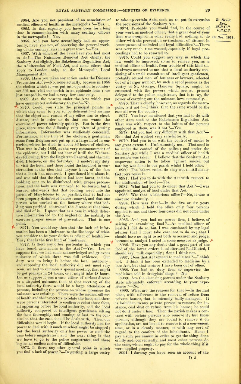 8964. Are you not president of an association of medical officers of health in the metropolis ?—Yes. 8965. In that capacity you have been for a long time in communication with many sanitary officers in the metropolis ?—Yes. 8966. And you have accordingly had an oppor- tunity, have you not, of observing the general work- ing of the sanitary laws in a great town ?—Yes. 8967. With which of the laws have you had most to do?—The Nuisances Removal Act chiefly, the Sanitary Act slightly, the Bakehouses Regulation Act, the Adulteration of Food Act, and some others that apply to London only, as the Metropolis Local Management Act. 8968. Have you taken any action under the Diseases Prevention Act ?—No, none actually, because in 1866 the -cholera which it was put into operation to counter- act did not visit our parish in an epidemic form ; we just escaped it, we had a very few cases only. 8969. Are the powers under the Acts which you have enumerated satisfactory to you ?—No. ^ 8970. Could you state the principal points in / which they seem to you to be deficient ?—I assume that the object and reason of my office was to check disease, and in order to do that one wants the exercise of power tolerably quickly. But in the first place, there was the difficulty very often of getting information. Information was studiously concealed. For instance, at the time of the cholera, a gentleman came from Belgium and put up at a large hotel in our parish, where he died in about 36 hours of cholera. That was in July 1866, at the very commencement of the epidemic, but I did not hear of it till the Wednes- day following, from the Registrar-General, and the man died, I believe, on the Saturday. I made'it my duty to visit the hotel, and there found the landlord in con- sternation at the idea that anyone knew of the fact that a deatii had occurred. I questioned him about it, I and was told that the clothes had been burnt, and the \ bedding sent to be disinfected with proper precau- I tions, and the body was removed to be buried, but I I learned afterwards that that bedding went into the I parish of Marylebone to be purified, that it had not I been properly disinfected before lemoval, and that one person Avho worked at the factory where that bed- ding was purified contracted the disease at that time, and died of it. I quote that as a case in which defec- tive information led to the neglect or the inability to exercise proper means of prevention. That is one point. ^ 8971. You would say then that the lack of infor- mation has been a hindrance to the discharge of what you consider to be your duties as officer of health ?— Yes ; that is the first kind of hindrance. , 8972. Is there any other particular in whicli you have found deficiencies in the Act ?—Yes. Let us suppose that we had some acknowledged and grievous nuisance of which there was full evidence. Our duty was to bring it before the local authority ; and supposing the local authority did not meet very soon, we had to summon a special meeting, that might be got perliaps in 24 hours, or it might take 48 hours. Let us suppose it was a case either of serious disease or a disputed nuisance, then at that meeting of the local authority there would be a large attendance of persons, including the persons on whose premises the nuisance was existing. There were the medical officers of health and the inspectors to relate the facts, and there were persons interested to confirm or rebut those facts, all appearing before the local authority, and the local authority composed of intelligent gentlemen sifting the facts thoroughly, and coming at last to the con- clusion that the case should be dealt with. Then our difficulties would begin. If the local authority had the power to deal with it much mischief might be stopped ; but the local authority only has power to send the case before magistrates ; and the next thing is that we have to go to the police magistrates, and there begins an endless series of difficulties. 8973. Is there any other general point in which you find a lack of power ?—In getting a large vestry to take up certain Acts, such as to put in execution S. Bruitt, the provisions of the Sanitary Act. Esq., 8974. Probably you would find, in the course of p^'^'^' your work as medical officer, that a great deal of your ' time was occupied in what really had nothing to do is Nov. 1869. either with the prevention or treatment of disease, in consequence of teclmical and legal difficulties ?—There was very much time wasted, especially if legal pro- ceedings had to be resorted to. 8975. Could you suggest any way in which the law could be improved, so as to relieve you, as a medical officer of health, from trouble of this kind ?— It always occurred to me that a local authority con- sisting of a small committee of intelligent gentlemen, probably retired men of business or lawyers, selected out of a larger number, by such a set of persons as the vestry of St. George, Hanover Square, might be entrusted with the powers which ai-e at present delegated to the police magistrates, that is to say, the power of carrying out the nuisance laws summarily. 8976. That is chiefly, however, as regards the metro- polis, is it not ?—I think that the same would be the case all over the country. 8977. You have mentioned that you had to do with other Acts, such as the Bakehouses Regulation Act. That was with respect to the habits of the persons employed in them, was it not ?—Yes, 8978. Did you find any difficulty with that Act?— No ; that Act worked very satisfactorily. y 8979. Had you to do with the control of smoke to any great extent ?—Unfortunately not. That used to be under the control of the police ; and under the Sanitary Act while I was a medical officer of health no action was taken. I believe that the Sanitary Act . empowers action to be taken against smoke, but nothing was done in our parish whilst I held office. 8980. The bakers resist, do they not ?—All manu- facturers resist it. 8981. Had you to do with the Act with respect to the adulteration of food ?—Yes. 8982. What had you to do under that Act ?—I was appointed analyst of food under that Act. 8983. Was that a laborious office ?—No, it was a sinecure absolutely. 8984. How was that ?—In the five or six years during which I held the office only four persons applied to me, and those four cases did not come under the Act. 8985. And you had no power then, I believe, of seizing or examining food ?—As medical officer of health I did do so, but I was cautioned by my legal adviser that I must take care not to do so ; that I should have no right to act both as accuser and judge, ^ because as analyst I acted in some m-easure as judge. /• 8986. Have you any doubt that a great part of the food of the lower orders is adulterated ?—Diluted, I should say, milk especially ; flour I think not. 8987. Does that Act extend to medicines ?—I think not. I think it has been extended to medicine by a late Act, but that is since I have been out of office. 8988. You had no duty then to supervise the medicines sold in druggists' shops ?—No. 8989. Are the cleansing powers under the Sanitary Acts adequately enforced according to your expe- rience ?—No. 8990. What are the reasons for that?—In the first place, with reference to the removal of refuse from private houses, that is intensely badly managed. It is forbidden to any private person to remove, for in- stance, coal dust or refuse from his house ; he could not do it under a fine. Then the parish makes a con- tract with certain persons who remove it; but those persons, although they are bound to remove it on application, are not bound to remove it at a convenient time, or in a cleanly manner, or with any sort of regard to the comfort of the inhabitants. Hence I pay a sum per annum in order to get the thing done civilly and conveniently, and most other persons do •the same, which ought to pay for the whole thing if it were applied properly. 8991. I daresay you have seen an account of the