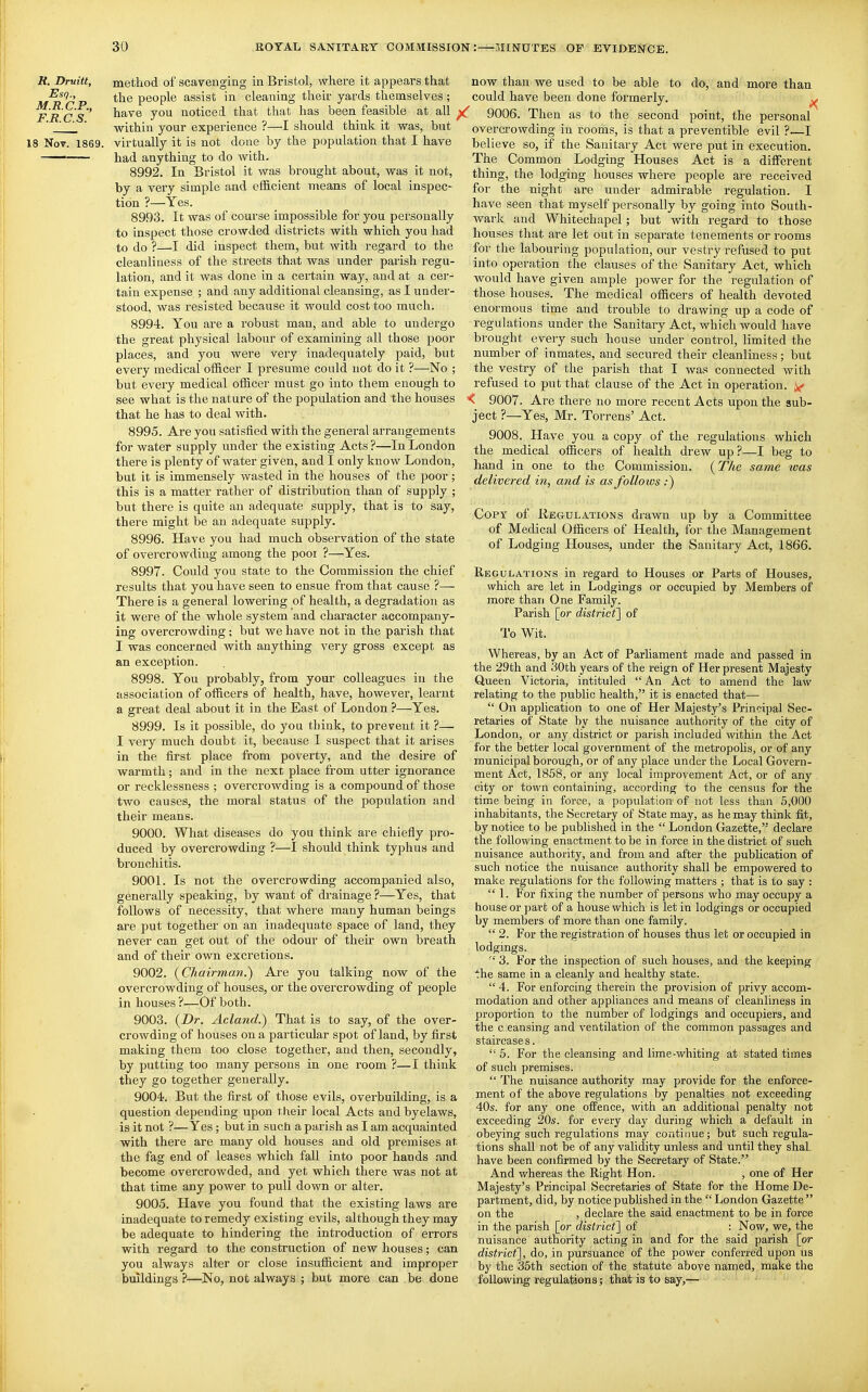 R. Druitt, method of scavenging in Bristol, where it appears that the people assist in cleaning their yards tlaemselves ; FRCS noticed that that has been feasible at all ;  J  within your experience ?—I should think it was, but 18 Nov. 1869. virtually it is not done by the population that I have — had anything to do with. 8992. In Bristol it was brought about, was it not, by a very simple and efficient means of local inspec- tion ?—Yes. 8993. It was of course impossible for you personally to inspect those crowded districts with which you had to do ?—I did inspect them, but with regard to the cleanliness of the streets that was under parish regu- lation, and it was done in a certain way, and at a cer- tain expense ; and any additional cleansing, as I under- stood, was resisted because it would cost too much. 8994. You are a robust man, and able to undergo the great physical labour of examining all those poor places, and you were very inadequately paid, but every medical officer I presume could not do it ?—No ; but every medical officer must go into them enough to see what is the nature of the population and the houses that he has to deal with. 8995. Are you satisfied with the general arrangements for water supply under the existing Acts ?—In London there is plenty of water given, and I only know London, but it is immensely wasted in the houses of the poor ; this is a matter rather of distribution than of supply ; but there is quite an adequate supply, that is to say, there might be an adequate supply. 8996. Have you had much observation of the state of overcrowding among the poor ?—Yes. 8997. Could you state to the Commission the chief results that you have seen to ensue from that cause ?— There is a general lowering of health, a degradation as it were of the whole system and character accompany- ing overcrowding; but we have not in the parish that I was concerned with anything very gross except as an exception. 8998. You probably, from your colleagues in the association of officers of health, have, however, learnt a great deal about it in the East of London ?—Yes, 8999. Is it possible, do you think, to prevent it ?— I very much doubt it, because I suspect that it arises in the first place from poverty, and the desire of warmth; and in the next place from utter ignorance or recklessness ; overcrowding is a compound of those two causes, the moral status of the population and their means. 9000. What diseases do you think are chiefly pro- duced by overcrowding ?—I should think typhus and bronchitis. 9001. Is not the overcrowding accompanied also, generally speaking, by want of drainage ?—Yes, that follows of necessity, that where many human beings are put together on an inadequate space of land, they never can get out of the odour of their own breath and of their own excretions. 9002. (^Chairman.') Are you talking now of the overcrowding of houses, or the overcrowding of people in houses ?—Of both. 9003. Acland.) That is to say, of the over- crowding of houses on a particular spot of land, by first making them too close together, and then, secondly, by putting too many persons in one room ?—I think they go together generally. 9004. But the first of those evils, overbuilding, is a question depending upon their local Acts and byelaws, is it not ?—Yes; but in such a parish as I am acquainted with there are many old houses and old premises at the fag end of leases which fall into poor hands and become overcrowded, and yet which there was not at that time any power to pull down or alter. 9005. Have you found that the existing laws are inadequate to remedy existing evils, although they may be adequate to hindering the introduction of errors with regard to the construction of new houses; can you always alter or close insufficient and improper buildings ?—No, not always ; but more can be done now than we used to be able to do, and more than could have been done formerly. ^ ( 9006. Then as to the second point, the personal overcrowding in rooms, is that a preventible evil ?—I believe so, if the Sanitary Act were put in execution. The Common Lodging Houses Act is a different thing, the lodging houses where people are received for the night are under admirable regulation. I have seen that myself personally by going into South- wark and Whitechapel; but with regard to those houses that are let out in separate tenements or x'ooms for the labouring population, our vestry refused to put into operation the clauses of the Sanitary Act, which would have given ample power for the regulation of those houses. The medical officers of health devoted enormous time and trouble to drawing up a code of regulations under the Sanitary Act, which would have brought every such house under control, limited the number of inmates, and secured their cleanliness; but the vestry of the parish that I was connected with refused to put that clause of the Act in operation. ^ 9007. Are there no more recent Acts upon the sub- ject ?—Yes, Mr. Torrens' Act. 9008. Have you a copy of the regulations which the medical officers of health drew up?—I beg to hand in one to the Commission. [The same was delivered in, and is as follows ;) Copy of Ue&ulations drawn up by a Committee of Medical Officers of Health, for the Management of Lodging Houses, under the Sanitary Act, 1866. Regulations in regard to Houses or Parts of Houses, which are let in Lodgings or occupied by Members of more than One Family. Parish [or district] of I'o Wit. Whereas, by an Act of Parliament made and passed in the 29th and 30th years of the reign of Her present Majesty Queen Victoria, intituled  An Act to amend the law relating to the public health, it is enacted that—  On application to one of Her Majesty's Principal Sec- retaries of State by the nuisance authority of the city of London, or any district or parish included within the Act for the better local government of the metropolis, or of any municipal borough, or of any place under the Local Govern- ment Act, 1858, or any local improvement Act, or of any city or town containing, according to the census for the time being in force, a population of not less than 5,000 inhabitants, the Secretary of State may, as he may think fit, by notice to be published in the  London Gazette, declare the following enactment to be in force in the district of such nuisance authority, and from and after the publication of such notice the nuisance authority shall be empowered to make regulations for the following matters ; that is to say :  1. For fixing the number of persons who may occupy a house or part of a house which is let in lodgings or occupied by members of more than one family.  2. For the registration of houses thus let or occupied in lodgings.  3. For the inspection of such houses, and the keeping the same in a cleanly and healthy state.  4. For enforcing therein the provision of privy accom- modation and other appliances and means of cleanliness in proportion to the number of lodgings and occupiers, and the c .eansing and ventilation of the common passages and staircase s. 5. For the cleansing and lime-whiting at stated times of such premises.  The nuisance authority may provide for the enforce- ment of the above regulations by penalties not exceeding 40s. for any one ofPence, with an additional penalty not exceeding 20s. for every day during which a default in obeying such regulations may contitme; but such regula- tions shall not be of any validity unless and until they shaL have been confirmed by the Secretary of State. And whereas the Right Hon. , one of Her Majesty's Principal Secretaries of State for the Home De- partment, did, by notice published in the  London Gazette  on the , declare the said enactment to be in force in the parish [or districf] of : Now, we, the nuisance authority acting in and for the said parish [or district], do, in pursuance of the power conferred upon us by the 35th section of the statute above named, make the following regulations; tha* is to say,—