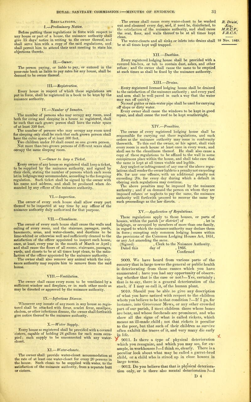 Regulations. I.—Preliminary 'Notice. Before putting these regulations in force with respect to any house or part of a house, the nuisance authority shall give 16 days' notice in writing to the owner thereof, and shall serve him with a copy of the said regulations, and shall permit him to attend their next meeting to state his objections thereto. II.—Owner. The person paying, or liable to pay, or entered in the poor-rate book as liable to pay rates for any house, shall be deemed to be owner thereof. Ill,—Registration. Every house in respect of which these regulations are put in force, shall be registered in a book to be kept by the nuisance authority. IV.—Number of Inmates. The number of persons who may occupy any room, used both for living and sleeping in a house so registered, shall be such that each grown person shall have the cubic space of at least 350 feet. The number of persons who may occupy any room used for sleeping only shall be such that each grown person shall have the cubic space of at least 300 feet. Two children under 10 shall count as one grown person. Not more than two grown persons of different sexes shall occupy the same sleeping room. V.—Owner to keep a Ticket. Every owner of any house so registered shall keep a ticket, to be supplied by the nuisance authority, and signed by their clerk, stating the number of persons which each room let in lodgings may accommodate, according to the foregoing regulation. Such ticket shall be signed by the owner with his name and address, and shall be produced when de- manded by any officer of the nuisance authority. Nl.—Inspection. The owner of every such house shall allow every part thereof to be inspected at any time by any officer of the nuisance authority duly authorized for that purpose. VII. —Cleanliness. The owner of every such house shall cause the walls and ceiling of every room, and the staircase, passages, yards, basements, areas, and water-closets, and dustbins to be lime-whited or otherwise well and sufficiently cleaned to the satisfaction of the officer appointed to inspect such house, once, at least, every year in the month of March or April; and shall cause the floors of all rooms, staircases, passages, yards, and closets to be at all times kept clean, to the satis- faction of the officer appointed by the nuisance authority. The owner shall also remove any animal which the nui- sance authority may require him to remove from the said house. VIII. —Ventilation. The owner shall cause every room to be ventilated by a sufficient window and fireplace, or in such other mode as may be directed or approved by the nuisance authority. IX.—Infectious Disease. Whenever any inmate of any room in any house so regis- tered shall be attacked with fever, scarlet fever, smallpox, cholera, or other infectious disease, the owner shall forthwith give notice thereof to the nuisance authority. X. — Water Supply. Every house so registered shall be provided with a covered cistern, capable of holding 24 gallons for each room occu- pied ; such supply to be unconnected with any water- closet. XI. — Water-closets. The owner shall provide water-closet accommodation at the rate of at least one water-closet for every 20 persons in the house. Such closer to be supplied with water, to the satisfaction of the nuisance authority, from a separate butt or cistern. The owner shall cause every water-closet to be washed DruiU, out and cleansed every day, and, if need be, disinfected, to Esq., the satisfaction of the nuisance authority, and shall cause M.R.C.P., the seat, floor, and walls thereof to be at all times kept F.B.C.S. clean. The water-closets and all sinks or inlets into drains shall 18 Nov. 1869. be at all times kept well trapped. XII. —Dustbins. Every registered lodging house shall be provided with a covered bin-box, or tub to contain dust, ashes, and other refuse ; and the owner shall cause the same to be emptied at such times as shall be fixed by the nuisance authority. XIII. —Drains. Every registered licensed lodging house shall be drained to the satisfaction of the nuisance authority ; and every yard and area shall be well paved in such a way that the water may run off quickly. No roof gutter or rain-water pipe shall be used for carrying off slops or dirty water. Every owner shall cause the windows to be kept in good repair, and shall cause the roof to be kept weathertight. XIY.—Penalties. The owner of every registered lodging house shall be responsible for carrying out these regulations, and such orders as the nuisance authority may issue in conformity therewith. To this end the owner, or his agent, shall visit every room in such house at least once in every week, and shall see to the cleanliness thereof. He shall also cause a copy of these regulations to be affixed to the wall in some conspicuous place within the house, and shall take care that the same is kept at all times visible and legible. Any neglect or infringement of any one of the above regu- lations shall ren der the owner liable to a penalty not exceeding 40s. for any one offence, with an additional penalty not exceeding 20s. for every day during which a default in obeying such regulations may continue. The above penalties may be imposed by the nuisance authority; and if on demand the person on whom they are imposed refuses or neglects to pay the same, the nuisance authority will forthwith proceed to recover the same by such proceedings as the law directs, XV.—Application of Regulations. These regulations apply to those houses, or parts of houses, within the parish [or district^ of , let in lodgings, or occupied by members of more than one family, in regard to which the nuisance authority may declare them in force; excepting only common lodging houses within the provisions of the Common Lodging Houses Act, 1851, or any Act amending the same. (Signed) , Clerk to the Nuisance Authority. Dated this day of , 1866. Confirmed 9009. We have heard from various parts of the country that in large towns the general or public health is deteriorating from those causes which you have enumerated ; have you had any opportunity of observ- ing whether that is the case or not?—Yes, certainly ; that is to say, there is a general deterioration of the stock, if I may so call it, of the human plant. 9010. Should you be able to give any description of what you have noticed with respect to the children whofn you believe to be in that condition ?—If I go, for instance, into Grosvenor Mews, or any other crowded part of our parish, I meet children there whose bones are bent, and whose foreheads are prominent, and who show all the signs of what is called rickets, which means an ill-made child; not that rickets is peculiar to the poor, but that such of their children as suiwive often exhibit the traces of it, and very many die early in life. -j^ 9011. Is there a type of physical deterioration which you recognize, and which you may see, for ex- ample, in workhouses ?—I think so, clearly. There is a peculiar look about what may be called a garret-bred child, or a child who is stived up in close houses in large towns. 9012. Do you believe that that is physical deteriora- tion only, or is there also mental deterioration ?—I r> 4