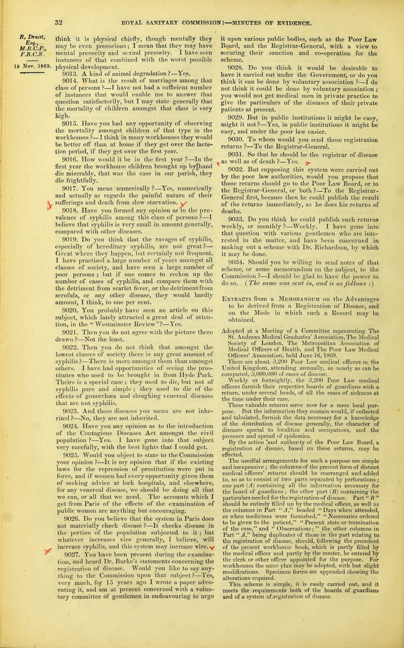 think it is physical chiefly, though mentally they M R^C P ^^^y even precocioi;s ; I mean that they may have F.R.C.s ' mental precocity and sexual precocity. I have seen instances of that combined w^ith the worst possible 18 Nov. 1869. physical development. 9013. A kind of animal degradation ?—Yes. 9014. What is the result of marriages among that class of persons ?—I have not had a sufficient number of instances that would enable me to answer that question satisfactorily, but I may state generally that the mortality of children amongst that class is very high. 9015. Have you had any opportunity of observing the mortality amongst children of that type in the workhouses ?—I think in many workhouses they would be better oif than at home if they get over the lacta- tion period, if they get over the first year. 9016. How would it be in the first year ?—In the first year the workhouse children brought up by|hand die miserably, that was the case in our parish, they die frightfully. 9017. You mean numerically ?—Yes, numerically and actually as regards the painful nature of their \^ sufferings and death from slow starvation, ^ 9018. Plave you formed any opinion as to the pre- valence of syphilis among this class of persons ?—I believe that syphilis is very small in amount generally, compared with other diseases. 9019. Do you think that the ravages of syphilis, especially of hereditary syphilis, are not great ?— Great where they happen, but certainly not frequent. I have practised a large number of years amongst all classes of society, and have seen a large number of poor persons ; but if one comes to reckon up the number of cases of syphilis, and compare them with the detriment from scarlet fever, or the detriment from scrofula, or any other disease, they would hardly amount, I think, to one per cent. 9020. You probably have seen an article on this subject, which lately attracted a great deal of atten- tion, in the Westminster Review?—Yes. 9021. Then you do not agree with the picture there drawn ?—Not the least. 9022. Then you do not think that amongst the lowest classes of society there is any great amount of syphilis ?—There is more amongst them than amongst others. I have had opportunities of seeing the pros- titutes who used to be brought in from Hyde Park. Theirs is a special case ; they used to die, but not of syphilis pure and simple ; they used to die of the effects of gonorrhcea and sloughing venereal diseases that are not syphilis. 9023. And those diseases you mean are not inhe- rited ?—No, they are not inherited. 9024. Have you any opinion as to the introduction of the Contagious Diseases Act amongst the civil population ?—Yes. I have gone into that subject very carefully, with the best lights that I could get. 9025. Would you object to state to the Commission your opinion ?—It is my opinion that if the existing laws for the repression of prostitution were put in force, and if women had every opportunity given them of seeking advice at lock hospitals, and elsewhere, for any venereal disease, we should be doing all that we can, or all that we need. The accounts which I get from Paris of the effects of the examination of public women are anything but encouraging. 9026. Do you believe that the system in Paris does not materially check disease ?—It checks disease in the portion of the population subjected to it; but whatever increases vice , generally, I believe, will ^ increase syphilis, and this system may increase vice.>/ 9027. You have been present during the examina- tion, and heard Dr. Burke's statements concerning the registration of disease. Would you like to say any- thing to the Commission upon that subject ?—Yes, very much, for 15 years ago I wrote a paper advo- cating it, and am at present concerned with a voluu- tai-y committee of gentlemen in endeavouring to urge it upon various public bodies, such as the Poor Law Board, and the Eegistrar-General, with a view to securing their sanction and co-operation for the scheme. 9028. Do you think it would be desirable to have it carried out under the Government, or do you think it can be done by voluntary association ?—I do not think it could be done by voluntary association ; you would not get medical men in private practice to give the particulars of the diseases of their private patients at present. 9029. But in public institutions it might be easy, might it not ?—Yes, in public institutions it might be easy, and under the poor law easier. 9030. To whom would you send those registration returns ?—To the Registrar-General. 9031. So that he should be the registrar of disease |, as well as of death ?—Yes. 9032. But supposing this system were carried out by the poor law authorities, would you propose that those returns should go to the Poor Law Board, or to the Registrar-General, or both ?—To the Registrar- General first, because then he could publish the result of the returns immediately, as he does his returns of deaths. 9033. Do you think he could publish such returns weekly, or monthly ?—Weekly. I have gone into that question with various gentlemen who are inte- rested in the matter, and have been concerned in making out a scheme with Dr. Richardson, by which it may be done. 9034. Should you be willing to send notes of that scheme, or some memorandum on the subject, to the Commission ?—I should be glad to have the power to do so. ( The same ivas sent in, and is as follows ;) Extracts from a Memorandum on the Advantages to be derived from a Registration of Disease, and on the Mode in which such a Record may be obtained. Adopted at a Meeting of a Committee representing The St. Andrews Medical Graduates' Association, The Medical Society of London, The Metropolitan Association of Medical Officers of Health, and The Poor Law Medical Officers' Association, held June 16, 1869. There are about 3,200 Poor Law medical officers in the United Kingdom, attending annually, as nearly as can be computed, 3,000,000 of cases of disease. Weekly or fortnightly, the 3,200 Poor Law medical officers furnish their respective boards of guardians with a return, under several heads, of all the cases of sickness at the time under their care. These valuable returns serve now for a mere local pur- pose. But the information they contain would, if collected and tabulated, furnish the data necessary for a knowledge of the distribution of disease generally, the character of diseases special to localities and occupations, and the presence and spread of epidemics. By the action and authority of the Poor Law Board, a registration of disease, based on these returns, may be efFected. The needful arrangements for such a purpose are simple and inexpensive ; the columns of the present form of district medical officers' returns should be rearranged and added to, so as to consist of two parts separated by perforations ; one part {A) containing all the information necessary for the board of guardians ; the other part (jB) containing the particulars needed for the registration of disease. Part B should be entirely fi.lled up by the medical officer, as well as the columns in Part headed Days when attended, or when medicines were furnished, Necessaries ordered to be given to the patient, Present state or termination of the case, and Observations; the other columns in Part A being duplicates of those in the part relating to the registration of disease, should, following the precedent of the present workhouse book, which is partly filled by the medical officer and partly by the master, be entered by the clerk or other officer appointed for the purpose. For workhouses the same plan may be adopted, with but slight modifications. Specimen forms are appended showing the alterations required. This scheme is simple, it is easily carried out, and it meets the requirements both of the boards of guardians and of a system of/registration of disease.