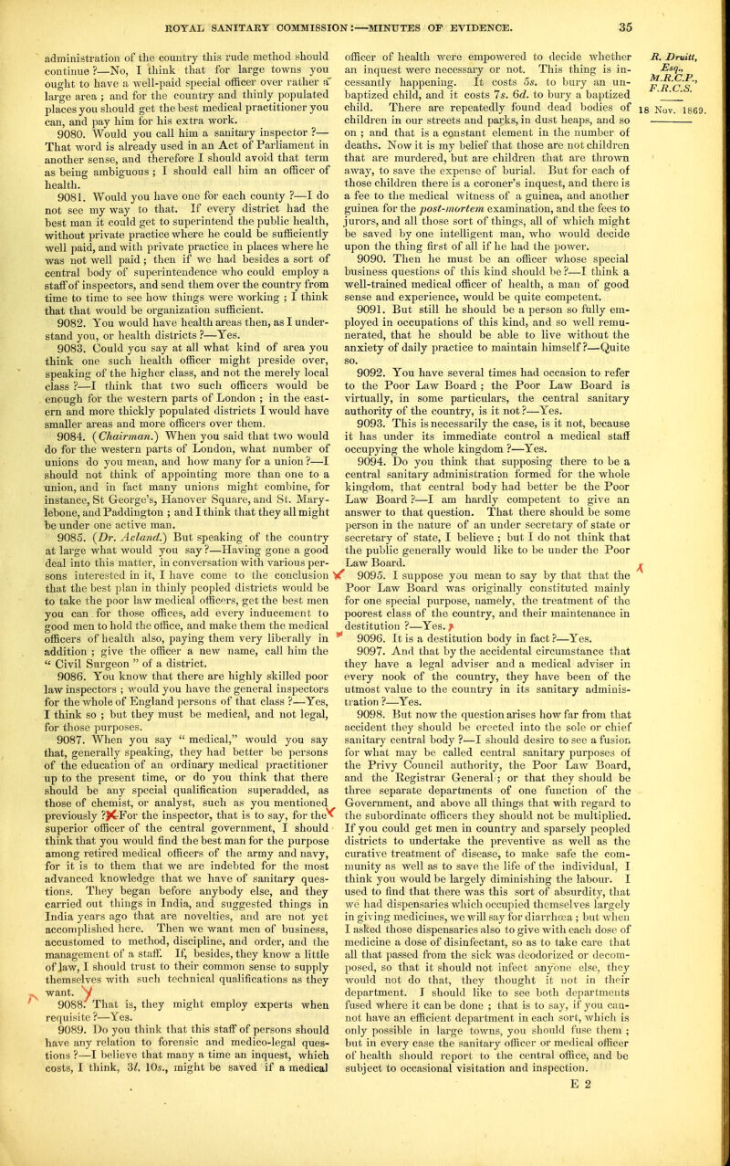administration of the country this rude method should continue ?—No, I think that for large towns you ought to have a well-paid special officer over rather a large area ; and for the country and thinly populated can, and pay him for his extra work. 9080. Would you call him a sanitary inspector ?— That word is already used in an Act of Parliament in another sense, and therefore I should avoid that term as being ambiguous ; I should call him an officer of health. 9081. Would you have one for each county ?—I do not see my way to that. If every district had the best man it could get to superintend the public health, without private practice where he could be sufficiently well paid, and with private practice in places where he was not well paid; then if we had besides a sort of central body of superintendence who could employ a staff of inspectors, and send them over the country from time to time to see how things were working ; I think that that would be organization sufficient. 9082. You would have health areas then, as I under- stand you, or health districts ?—Yes. 9083. Could you say at all what kind of area you think one such health officer might preside over, speaking of the higher class, and not the merely local class ?—I think that two such officers would be enough for the western parts of London ; in the east- ern and more thickly populated districts I would have smaller areas and more officers over them. 9084. (^Chairman.) When you said that two would do for the western parts of London, what number of unions do you mean, and how many for a union ?—I should not think of appointing more than one to a union, and in fact many unions might combine, for instance, St George's, Hanover Square, and St. Mary- lebone, and Paddington ; and I think that they all might be under one active man. 9085. {Dr. Acland.) But speaking of the country at lai'ge what would you say ?—Having gone a good deal into this matter, in conversation with various per- sons interested in it, I have come to the conclusion that the best plan in thinly peopled districts would be to take the poor law medical officers, get the best men you can for those offices, add every inducement to good men to hold the office, and make them the medical officers of health also, paying them very liberally in addition ; give the officer a new name, call him the  Civil Surgeon  of a district, 9086. You know that there are highly skilled poor law inspectors ; \\^ould you have the general inspectors for the whole of England persons of that class ?—Yes, I think so ; but they must be medical, and not legal, for those purposes. 9087. When you say  medical, would you say that, generally speaking, they had better be persons of the education of an ordinary medical practitioner up to the present time, or do you think that there should be any special qualification superadded, as those of chemist, or analyst, such as you mentioned previously ?)CFor the inspector, that is to say, for the'*^ superior officer of the central government, I should think that you would find the best man for the purpose among retired medical officers of the army and navy, for it is to them that we are indebted for the most advanced knowledge that we have of sanitary ques- tions. They began before anybody else, and they carried out things in India, and suggested things in India years ago that are novelties, and are not yet accomplished here. Then we want men of business, accustomed to method, discipline, and order, and the management of a staff If, besides, they know a little of law, I should trust to their common sense to supply themselves with such technical qualifications as they want. V 9088. That is, requisite ?—Yes. 9089. Do you think that this staff of persons should have any relation to forensic and medico-legal ques- tions ?—I believe that many a time an inquest, which costs, I think, 31. 10s., might be saved if a medical they might employ experts when officer of health were empowered to decide whether an inquest were necessary or not. This thing is in- cessantly happening. It costs 5s. to bury an un- baptized child, and it costs 7s. 6c?. to bury a baptized child. There are repeatedly found dead bodies of children in our streets and parks, in dust heaps, and so on ; and that is a constant element in the number of deaths. Now it is my belief that those are not children that are murdered, but are children that are thrown away, to save the expense of burial. But for each of those children there is a coroner's inquest, and there is a fee to the medical witness of a guinea, and another guinea for the post-mortem examination, and the fees to jurors, and all those sort of things, all of which might be saved by one intelligent man, who would decide upon the thing first of all if he had the power. 9090. Then he must be an officer whose special business questions of this kind should be ?—I think a well-trained medical officer of health, a man of good sense and experience, would be quite competent. 9091. But still he should be a person so fully em- ployed in occupations of this kind, and so well remu- nerated, that he should be able to live without the anxiety of daily practice to maintain himself?—Quite so. 9092. You have several times had occasion to refer to the Poor Law Board ; the Poor Law Board is virtually, in some particulars, the central sanitary authority of the country, is it not ?—Yes. 9093. This is necessarily the case, is it not, because it has under its immediate control a medical staff occupying the whole kingdom ?—Yes. 9094. Do you think that supposing there to be a central sanitary administration formed for the whole kingdom, that central body had better be the Poor Law Board ?—I am hardly competent to give an answer to that question. That there should be some person in the nature of an under secretary of state or secretary of state, I believe ; but I do not think that the public generally would like to be under the Poor Law Board. 9095. I suppose you mean to say by that that the Poor Law Board was originally constituted mainly for one special purpose, namely, the treatment of the poorest class of the country, and their maintenance in destitution ?—Yes. !^ 9096. It is a destitution body in fact ?—Yes. 9097. And that by the accidental circumstance tliat they have a legal adviser and a medical adviser in every nook of the country, they have been of the utmost value to the country in its sanitary adminis- tration ?—Yes. 9098. But now the question arises how far from that accident they should be erected into the sole or chief sanitary central body ?—I should desire to see a fusion for what may be called central sanitary purposes of the Privy Council authority, the Poor Law Board, and the Registrar General; or that they should be three separate departments of one function of the Government, and above all things that with regard to the subordinate officers they should not be multiplied. If you could get men in country and sparsely peopled districts to undertake the preventive as well as the curative treatment of disease, to make safe the com- munity as well as to save the life of the individual, I think you would be largely diminishing the labour. I used to find that there was this sort of absiirdity, that we liad dispensaries which occupied themselves largely in giving medicines, we will say for diarrhoea ; but when I asked those dispensaries also to give with each dose of medicine a dose of disinfectant, so as to take care that all that passed from the sick was deodorized or decom- posed, so that it should not infect anyone else, they would not do that, they thought it not in their department. I should like to see both departments fused where it can be done ; that is to say, if you can- not have an efficient department in each sort, which is only possible in large towns, you should fuse tliem ; but in every case the sanitary officer or medical officer of health should report to the central office, and be subject to occasional visitation and inspection. E 2 B. Druitt, Esq., M.R.C.P., F.R.C.S.