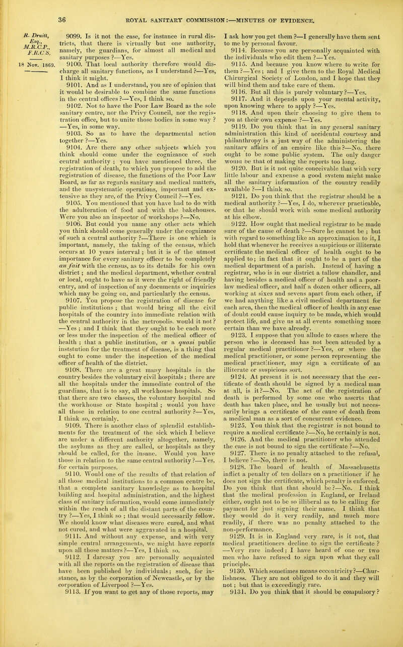 Ji. Druiti, 9099. Is it not the case, for instance in rural dis- M^R^CP ti'ict^' ^^^^t there is virtually but one authority, FliCS namely, the guardians, for almost all medical and  sanitary purposes ?—Yes. 18 Nov. 1869. 9100. That local authority therefore would dis- — charge all sanitary functions, as I understand ?—Yes, I think it might. 9101. And as I understand, you are of opinion that it would be desirable to combine the same functions in the central offices ?—Yes, I think so. 9102. Not to have the Poor Law Board as the sole sanitary centre, nor the Privy Council, nor the regis- tration office, but to unite those bodies in some way ? —Yes, in some way. 9103. So as to have the departmental action together ?—Yes. 9104. Are there any other subjects which you think should come under the cognizance of such central authority ; you have mentioned three, the registration of death, to Avhicli you propose to add the registration of disease, the functions of the Poor Law Board, as far as regards sanitary and medical matters, and the unsystematic operations, important and ex- tensive as they are, of the Privy Council ?—Yes. 9105. You mentioned that you have had to do with the adulteration of food and with the bakehouses. Were you also an inspector of workshops ?—No. 9106. But could you name any other acts which you think should come generally under the cognizance of such a central authority ?—There is one which is imjjortant, namely, the taking of the census, which occurs at 10 years interval ; but it is of the utmost importance for every sanitary officer to be completely au fait with the census, as to its details for his own district; and the medical department, whether central or local, ought to have as it were the right of friendly entry, and of inspection of any documents or inquiries which may be going on. and particularly the census. 9107. You propose the registration of disease for public institutions ; that would bring all the civil hospitals of the country into immediate relation with the central authoritv in the metronolis. would it not ? —Yes ; and I think that they ought to be each more or less under the inspection of the medical officer of health ; that a public institution, or a quasi public inststution for the treatment of disease, is a thing that ought to come under the inspection of the medical officer of health of the district. 9108. There are a great many hospitals in the country besides the voluntary civil hospitals ; there are all the hospitals under the immediate control of the guardians, that is to say, all workhouse hospitals. So that there are two classes, the voluntary hospital and the workhouse or State hospital ; would you have all those in relation to one central authority ?—Yes, I think so, certainly. 9109. There is another class of splendid establish- ments for the treatment of the sick which I believe are under a different authority altogether, namely, the asylums as they are called, or hospitals as they should be called, for the insane. Would you have those in relation to the same central authority ?—Yes, for certain purposes. 9110. Would one of the results of that relation of all those medical institutions to a common centre be, that a complete sanitary knowledge as to hospital building and hospital administration, and the highest class of sanitary information, would come immediately within the reach of all the distant pai-ts of the coun- try ?—^Yes, I think so ; that would necessarily follow. We should know what diseases were cured, and what not cured, and what were aggravated in a hospital. 9111. And without any expense, and with very simple central ari'angements, we might have reports upon all those matters ?—Yes, I think so. 9112. I daresay you are personally acquainted with all the reports on the registration of disease that have been published by individuals; such, for in- stance, as by the corporation of Newcastle, or by the corporation of Liverpool ?—Yes. 9113. If you want to get any of those reports, may I ask how you get them ?—I generally ha.ve them sent to me by personal favour. 9114. Because you are personally acquainted with the individuals who edit them ?—Yes. 9115. And because you know where to write for them ?—Yes; and I give them to the Royal Medical Chirurgical Society of London, and I hope that they will bind them and take care of them. 9116. But all this is purely voluntary?—Yes. 9117. And it depends upon your mental activity, upon knowing where to apply ?—Yes. 9118. And upon their choosing to give them to you at their own expense ?—Yes. 9119. Do you think that in any general sanitary administration this kind of accidental courtesy and philanthropy is a just way of the administering the sanitary affairs of an empire like this ?—No. there ought to be some public system. The only danger wouiu be that of making ihe reports too long. 9120. But is it not quite conceivable that with very little labour and expense a good svstem mielit make all the sanitary information of the country readily available ?—I think so. 9121. Do you think that the registrar should be a medical authority ?—Yes, I do, wherever practicable, or that he should Avork Avith some medical authority at his elbow. 9122. How ought that medical I'egistrar to be made sure of the cause of death ?—Sure he cannot be ; but with regard to something like an approximation to it, I hold that whenever he receives a suspicious or illiterate certificate the medical officer of health ought to be applied to; in fact that it ought to be a part of the medical department of a parish. Instead of having a registrar, who is in our district a tallow chandler, and having besides a medical officer of health and a poor- law medical officer, and half a dozen other officers, all working at sixes and sevens apart from each other, if we had anything like a civil medical department for each area, then the medical officer of health in any case of doubt could cause inquiry to be made, which would protect life, and give us at all events something more certain than we have already. 9123. I suppose that you allude to cases where the person who is deceased has not been attended by a i-egular medical practitioner ?—Yes, or where the medical practitioner, or some person representing the medical practitioner, may sign a certificate of an illiterate or suspicious sort. 9124. At present it is not necessary that the cer- tificate of death should be signed by a medical man at all, is it?—No. The act of the registration of death is performed by some one who asserts that death has taken place, and he usually but not neces- sarily brings a certificate of the cause of death from a medical man as a sort of concurrent evidence. 9125. You think that the registrar is not bound to require a medical certificate ?—No, he certainly is not. 9126. And the medical practitioner who attended the case is not bound to sign the certificate ?—No. 9127. There is no penalty attached to the refusal, I believe ?—No, there is not. 9128. The board of health of Massachusetts inflict a penalty of ten dollars on a practitioner if he does not sign the certificate, which penalty is enforced. Do you think that that should be ?—No. I think that the medical profession in England, or Ireland either, ought not to be so illiberal as to be calling for payment for just signing their name. I think that they would do it very readily, and much more readily, if there was no penalty attached to the non-performance. 9129. It is in England very rare, is it not, that medical practitioners decline to sign the certificate ? —Very rare indeed; I have heard of one or two men who have refused to sign upon what they call principle. 9130. Which sometimes means eccentricity?—Chur- lishness. They are not obliged to do it and they will not; but that is exceedingly rare. 9131. Do you think that it should be compulsory ?