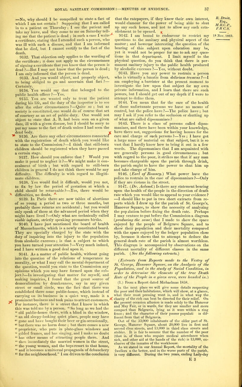 —No, why should I be compelled to state a fact of which I am not certain ? Supposing that I am called in to a patient on Thursday; I see the patient and take my leave, and they come to me on Saturday tell- a certificate, stating that I attended such a person, who was ill with such a disease, and that I am informed that he died, but I cannot certify to the fact of the death. 9132. That objection only applies to the wording of the certificate; ii' does not apply to the circumstance of signing a certificate that you know that the person is dead ?—But I may not know that the person is dead ; I am only informed that the person is dead. 9133. And you would object, and properly object, to being obliged to go and ascertain that fact ?—■ Certainly. 9134. You would say that that belonged to the public health officer ?—Yes. 9135. You are wanted only to treat the palient during his life, and the duty of the inspector is to see after the other circumstances ?—Quite so ; but as society is constituted, one Avould do of course that act of courtesy as an act of public duty. One would not object to state that A. B. had been seen on a given date, ill with a given disease, but I should be sorry to put my name to the fact of death unless I had seen the dead body. V 9136. Are there any other circumstances connectecl with the registration of death which you would like to state to the Commission ?—I think that still-born children should be registered when they have passed a certain stage. 9137. How should you enforce that ? Would you make it penal to neglect it ?—We might make it con- cealment of birth ; but with regard to still-born children in general I do not think there would be any difficulty. The difficulty is with regard to illegiti- mate children. 9138. You would find it difficult, would you not, to fix by law the period of gestation at which a child should be returnable ?—Yes, there would be > difficulties, no doubt. 9139. In Paris there are now tables of abortions of so young a period as two or three months, but probably those returns are accidental; but you would only speak of those at the advanced period when they might have lived ?—Only what are technically called viable infants, strictly speaking premature births. 9140. I have just mentioned the board of health of Massachusetts, which is a newly constituted board. Thfey are specially charged by the state with the duty of inquiring into the injury to the population from alcoholic excesses ; is that a subject to which you have turned your attention ?—Very much indeed, and I have written a good deal upon it. 9141. As a matter of public health, without going into the question of the relations of temperance to morality, or what I may call the mental department of the question, would you state to the Commission any opinions which you may have formed upon the sub- ject ?—In investigating that matter for myself, and making inquiries, I found that the great source of demoralization by drunkenness, say in any given street or small circle, was the fact that there was established there some public-house, which instead of carrying on its business in a quiet way, made it a ^ prominent business and took pains to attract customers. ^ For instance, there is a street that I know in which this was told m.e by a person,  So long as we had the  old public-house there, with a blind in the window,  an old sleepy-looking quiet place, people may have  gone and have bought their beer or gin occasionally,  but there was no harm done ; but there comes anew  proprietor, who puts in plate-glass windows and  gilded frames, and has singing, and I make no doubt  has other means of attracting people there. And  then immediately the married women in the street,  the young women, and the boys resort to that house,  and it becomes a universal propaganda of debauchery  for the neighbourhood. I am driven to the conclusion that the ratepayers, if they knew their own interest, would clamour for the power of being able to shut up any such house, and not to allow any such esta- olishment to be opened, questions to the sanitary and physical aspect of the matter; and however- interesting the question of the bearing of this subject upon education may be, yet it v;ould not be proper for me to ask any ques- tions in that department. I limit myself to the physical question, do you think that there is per- manent sanitary injury to the public health produced by alcoholic excesses ?—Yes, without doubt. 9143. Have you any power to restrain a person who is virtually a lunatic from delirium tremens ?—I am employing a barrister at the present moment to investigate the law upon that subject for my own private information, and I learn that there are such powers, but I should get out of my depth if I Avere to attempt to define them. 9144. You mean that for the care of the health of those unfortunate persons Ave have no means of control, but the police have ?—The police have ; but may I ask if you refer to the seclusion or shutting up of what are called dipsomaniacs ? 9145. There is a class of persons called dipso- maniacs, and there have been within your knowledge, have there not, suggestions for having houses for the care and charge of such persons ?—Yes ; I have got a large mass of material on that subject, but it is so vast that I hardly kuoAV how to l)ring it out in a few Avords. The dipsomaniacs that I am acquainted with are generally persons in good circumstances ; but with regard to the poor, it strikes me that if any man becomes chargeable upon the parish through drink, the parish ought to have the power to shut him up and take charge of him. 9146. {Earl of Romney.) What power have the jiolice to restrain in the case of dipsomaniacs ?—Only if they are riotous in the street. 9147. {Dr. Acland.) Is there any statement bearing upon the health of the people in the direction of death rate which you Avould like to append to your evidence ? —I should like to put in two short extracts from re- ports Avhich I drew up for the parish of St. George's, Hanover Square, to show the necessity of analyzing the pop ilation before fixing the death rate. Perhaps I may A'enture to put before the Commission a diagram {producing the same) that I made to shoAV the space enjoyed by the people of Belgrave Square, and to shoAV their population and their mortality compared Avith the space enjoyed by the lodger population close by, because it shows that to attempt to deduce the general death rate of the parish is almost worthless. This diagram is accompanied by observations on the different mortality of different classes in the same parish. {See the following extraets.) {Extracts from Reports made to the Vestry of St. George, Hanover Square, on the Analysis of the Population, and in the study of Social Condition, in order to determine the elements of the true Death Rate of the People in a given area, were handed in.) (1.) From a Report dated Michaelmas 1858. In the next place we will give some details respecting the poor and their habitations, which Avill show, at a glance, what their most pressing want is, and in what way the . charity of the rich can best be dhected for their relief. On the present occasion allusion is made solely to the Hanover and May Fair, or in wards, for they are smaller and more compact than Helgravia, lying as it were within a ring fence; and the character of their poorer populati is dif- ferent from that of Belgravia. Oat of the 33,000 inhabitants of the older part of St. George, HanoA^er Square, about 20,000 live in first and second class streets, and 13,000 in third class streets and stables. It is fair to assume that the number of the poor (that is, of those who require medical attendance when sick, and other aid at the hands of the rich) is 13,000, ex- clusive of the inmates of the workhouse. As we stated in our Annual Report, the mortality of the dwellers n the better, and in the worse parts of the parish, is very different. During the two years, ending Lady-day E 3 R. Druitt, Esq., M.l{,(J.P., F.R C.S.