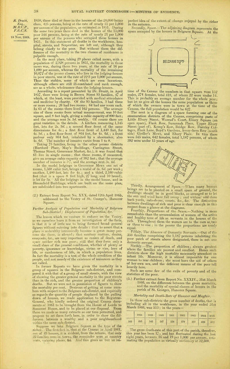 R. Druitt, Esq., M.B.CP., F.R.C.S. 18 Nov. 1869. 1858, there died at home in the houses of the 20,000 better class, 425 persons, being at the rate of nearly 11 per 1,000 per annum of the population, as estimated in 1851. During the same two years there died in the homes of the 13,000 poor 544 persons, being at the rate of nearly 21 per 1,000 per annum of the persons who occupied these houses in 1851. In this statement all deaths in the workhouse, hos- pital, streets, and Serpentine, are left out, although they belong chiefly to the poor. But without them the dif- ference of the mortality in the two classes of residences is palpable enough. In the next place, taking 29 places called mews, with a population of 2,928 persons in 1851, the mortality in those mews was, during those two years, at the rate of 16 per 1,000 per annum, whereas the mortality of the remaining 10,072 of the poorer classes, who live in the lodging-houses in poor streets, was at the rate of 223 per 1,000 per annum. Thus the stables, some of which are even luxurious, although others are stiU ill-ventilated and rank enough, are as a whole, wholesomer than the lodging-houses. According to a report presented by Dr. Druitt, in April 1857, there were living in Brown Street 93 families, 47 of which, at the least, were provided with medical attendance and medicine hj charity. Of the 93 families, 3 had three or more rooms; 26 had two rooms ; 64 had one room each. In 61 of the rooms there lived 162 persons. The average size of these rooms from actual measurement, was 10 feet square, and 8 feet high, giving a cubic capacity of 800 feet; and the average rent 3s. 5d. weekly, Of course there are great varieties in the details. A kitchen measuring 1,145 feet, lets for 2s. 9d. ; a second floor front of the same dimensions for 4s.; a first floor front of 1,440 feet, for 4s. 9d.; a first floor front of 864 feet, for 4s. 6d.; a front parlour only 864 feet, inhabited by a shoemaker, also 4s. 6d. The number of inmates varies from 1 to 8. Taking 75 families, living in the other poorer districts (Hertford Place, May's Buildings, Carrington Street, Thomas Street, Grosvenor Market, &c.), it was found that 61 live in single rooms ; that tliese rooms, if measured, give an average cubic capacity of 982 feet; that the average number of inmates is 3'7, and the average rent 3s. 4d. In the model lodgings in Grosvenor Mews one set of rooms, 1,568 cubic feet, brings.a rental of 3s. 6d. per week; another, 1,480 feet, lets for 4s.; and a third, 2,160 cubic feet (that is a space 8 feet high, 27 long, and 10 broad), is let for 5s. All the lodgings in the model house, and in Bloomfield Buildings, which are built on the same plan, are subdivided into two apartments. (2.) Extract from Report No. XXX, dated 12th April 1865, addressed to the Vestry of St. George's, Hanover Square. Further Analysis of Population and Mortality of Belgrave Sub-District j Displacement of Population, SfC. Tlie lesson which we venture to enforce on the Vestry, as we ourselves learn it from an investigation of the facts, is that it is of little use to bring forward broad general figures \vithout entering into details : that to assert that a place is unhealthy intrinsically Ijecause a great many per- sons die there, is absurd; that sanitary matters, drains, cess[)ools, &c., are very important as causes o'f death, and S[)are neither rich nor poor; still that they form only a small share of the general conditions, whether of plenty or poverty, ignorance or knowledge, virtue or A'ice, love of life, or carelessness of life, in wliich a population lives. In fact the mortality is a test of the whole condition of the people, and not merely of the existence of nuisances as they are called. In former Reports we have given the mortality in a group of squares in the Belgrave sub-district, and com- pared it with that of a group of small streets, with the view of showing the greater general mortality in the poor streets than in the rich, and the greater proportion of children's deaths. But we were not in possession of figures to show the mortality per cent. Desirous of getting at some num- bers with respect to the Belgrave sub-district, and especially as regards the quantity of people displaced by the puUing down of houses, we made application to the Registrar- General, who kindly ordered the original Census docu- ments of 1861 to be brought from the House of Lords to Somerset House, and to be placed at our disposal. From these we made as many extracts as our time permitted, and propose to set them forth here, in order to show the dif- ference between a wealthy and a poor neighbourhood within the same sub-district. Suppose we take Belgrave Square as the type of the richer. The first fact is, that at the Census in April 1861, out of 49 houses, it is evident, from the returns, that only 22 families were in town; the remainder were at country seats, v/atering places. &c. And this gives us but an im- perfect idea of the extent of change enjoyed by the richer in the autumn. Secondly, Space.—The adjoining diagram represents the space occupied by the houses in Belgrave Square. At the BEKRAVESQ^ r r time of the Census the numbers in that square were 152 males, 274 females, total 418, of whom 22 were under 14. This is probably an average number for the whole year; but let us give all the houses the same population as those of which the owners were in town at the time of the Census, the full population would be 627. The next is a diagram of a space forming one of the enumeration districts of the Census, comprising parts of Little Ebury Street, Warrad's Court, Ebury Square (an open space). Flask Row, Susannah Place, Upper Ebury Street (part of), Kemp's Row, Bridge Row, Darnley Cot- tages, Flask Lane, Boyd's Gardens, Avery-farm Row (south side) Girdler's Mews, and Ebury Place. In this there were 545 males, 642 females, total 1,187 persons, of whom 392 were under 15 years of age. Thirdly, Arrangement of Space.—When many human bemgs are to be planted on a small space of ground, the dwelhngs should be in good blocks, so arranged as to let the sun and wind have full sweep ; and withou: odd close back yards, culs-de-sac, cou.rts, &c., &c. The distinction between dwelhngs of rich and poor is clear enor.gh in this respect from a glance at the diagrams. Fourthly, Proportions of the Sexes.—Nothing is more remarkable than the accumulation of women of the active and healthy time of life as servants in the houses of the rich. Throughout them the women are to the men as, two or three to one ; in the poorer the proportions are nearly equal. Fifthly, The Absence of Domestic Servants.—Out of the 333 families comprising; the 1,187 persons inhabiting the poor patch of streets above designated, there is not one domestic servant. Sixthly.—The proportion of children; always greatest where the faraihes are poorest and smallest. Hence such districts show the high mortality necessarily attendant on mfant life. Moreover, it is almost impossible for one woman to rear children ; she must have the aid of others of her own sex, and the deficient means of the poor tell heavily here. Such are some few of the evils of poverty and of the statistics of the poor. (5.) Further extract from Report No. XXXIV., 31st March 1866, on the difference between the gross mortality, and the mortality of special classes of houses in tlie parish of St. Georges, Hanover Square. Mortality and Death-Rate of Hanover and Mayfair. In these sub-districts the gross number of deaths, that is including all in the workhouse, in the year ended 31st March 1866, was 553 ; in the years— 1858 1859 1860 1861 1862 1863 1864 1885 563 COS 543 567 534 570 577 630 612 The gross death-rate of this part of the parish, therefore, this year has been 17; and has fluctuated during the last eight years, between 16 and 19 ])er 1,000 per annum, esti- mating the population as virtually stationaiy at 32,500.