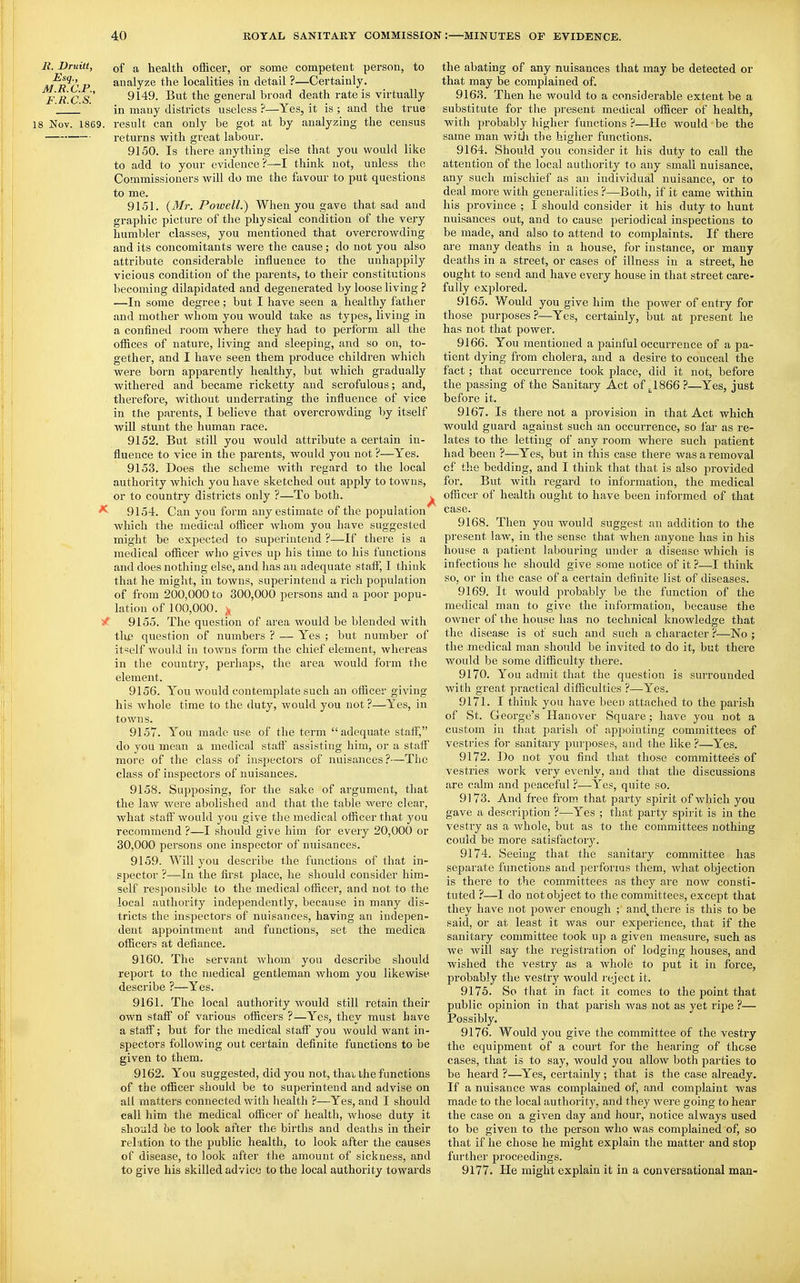 B. Druitt, of a health officer, or some competent person, to M^R CP ai^f^lyze the localities in detail ?—Certainly. Flics 9149. But the general broad death rate is virtually  ' in many districts useless ?—Yes, it is ; and the true 18 Nov. 1869. result can only be got at by analyzing the census returns with great labour. 9150. Is there anything else that you would like to add to your evidence?—I think not, unless the Commissioners will do me the favour to put questions to me. 9151. (yMr. Powell.') When you gave that sad and graphic picture of the physical condition of the very humbler classes, you mentioned that overcrowding and its concomitants were the cause; do not you also attribute considerable influence to the unhappily vicious condition of the parents, to their constitutions becoming dilapidated and degenerated by loose living ? ■—In some degree; but I have seen a healthy father and mother whom you would take as types, living in a confined room where they had to perform all the offices of nature, living and sleeping, and so on, to- gether, and I have seen them produce children which were born apparently healthy, bat which gradually withered and became ricketty and scrofulous; and, • therefore, without underrating the influence of vice in the pai-ents, I believe that overcrowding by itself will stunt the human race. 9152. But still you would attribute a certain in- fluence to vice in the parents, would you not ?—Yes. 9153. Does the scheme with regard to the local authority which you have sketched out apply to towns, or to country districts only ?—To both. ^ ^ 9154. Can you form any estimate of the population which the medical officer Avhom you have suggested might be expected to superintend ?—If there is a medical officer who gives up his time to his functions and does nothing else, and has an adequate staff, I think that he might, in towns, superintend a rich population of from 200,000 to 300,000 persons and a poor popu- lation of 100,000. ^ 9155. The question of area would be blended with time question of numbers ? — Yes ; but number of itself would in towns form the chief element, whereas in the country, perhaps, the area would form the element. 9156. You Avould contemplate such an officer giving his whole time to the duty, would you not ?—Yes, in towns. 9157. You made use of the term adequate staff, do you mean a medical staff assisting him, or a staff more of the class of inspectors of nuisances?—TIio class of inspectors of nuisances. 9158. Supposing, for the sake of argument, that the law were abolished and that the table were clear, what staff' would you give the medical officer that you recommend ?—I should give him for every 20,000 or 30,000 persons one inspector of nuisances. 9159. Will you describe the functions of that in- spector ?—In the first place, he should consider him- self responsible to the medical officer, and not to the local authority independently, because in many dis- tricts the inspectors of nuisances, having an indepen- dent appointment and functions, set the medica officers at defiance. 9160. The servant whom you describe should report to the medical gentleman whom you likewise describe ?—Yes. 9161. The local authority would still retain their own staff of various officers ?—Yes, they must have a staff; but for the medical staff you would want in- spectors following out certain definite functions to be given to them. 9162. You suggested, did you not, thai the functions of the officer should be to superintend and advise on all matters connected with health ?—Yes, and I should call him the medical officer of health, whose duty it should be to look after the births and deaths in their relation to the public health, to look after the causes of disease, to look after the amount of sickness, and to give his skilled advice to the local authority towards the abating of any nuisances that may be detected or that may be complained of. 9163. Then he would to a considerable extent be a substitute for the present medical officer of health, with probably higher functions ?—He would be the same man witli the higher functions. 9164. Should you consider it his duty to call the attention of the local authority to any small nuisance, any such mischief as an individual nuisance, or to deal more with generalities ?—Both, if it came within his province ; I should consider it his duty to hunt nuisances out, and to cause periodical inspections to be made, and also to attend to complaints. If there are many deaths in a house, for instance, or many deaths in a street, or cases of illness in a street, he ought to send and have every house in that street care- fully explored. 9165. Would you give him the power of entry for those purposes?—Yes, certainly, but at present he has not that power. 9166. You mentioned a painful occurrence of a pa- tient dying from cholera, and a desire to conceal the fact ; that occurrence took place, did it not, before the passing of the Sanitary Act of ^1866?—Yes, just before it. 9167. Is there not a provision in that Act which would guard against such an occurrence, so far as re- lates to the letting of any room where such patient had been ?—Yes, but in this case there was a removal of the bedding, and I think that that is also provided for. But with regard to information, the medical officer of health ought to have been informed of that case. 9168. Then you would suggest an addition to the present law, in the sense that when anyone has in his house a patient labouring under a disease which is infectious he should give some notice of it ?—I think so, or in the case of a certain definite list of diseases. 9169. It would pi'obably be the function of the medical man to give the information, because the owner of the house has no technical knowledge that the disease is of such and such a character ?—No ; the medical man should be invited to do it, but there would be some difficulty there. 9170. You admit that the question is surrounded with great practical difficulties ?—Yes. 9171. I think you have been attached to the parish of St. George's Hanover Square; have you not a custom in that parish of appointing committees of vestries for sanitary purposes, and the like ?—Yes. 9172. Do not you find that those committees of vestries work very evenly, and that the discussions are calm and peaceful ?—Yes, quite so. 9173. And free from that party spirit of which you gave a description ?—Yes ; that party spirit is in the vestry as a whole, but as to the committees nothing could be more satisfactor3^ 9174. Seeing that the sanitary committee has separate functions and performs them, what objection is there to the committees as they are now consti- tuted ?—I do not object to the committees, except that they have not power enough ; and^ there is this to be said, or at least it was our experience, that if the sanitary committee took up a given hieasure, such as we will say the registration of lodging houses, and wished the vestry as a whole to put it in force, probably the vestry would reject it. 9175. So that in fact it comes to the point that public opinion in that parish Avas not as yet ripe ?— Possibly, 9176. Would you give the committee of the vestry the equipment of a court for the hearing of those cases, that is to say, would you allow both parties to be heard ?—Yes, certainly; that is the case already. If a nuisance was complained of, and complaint was made to the local authoiity, and they were going to hear the case on a given day and hour, notice always used to be given to the person who was complained of, so that if he chose he might explain the matter and stop further proceedings. 9177. He might explain it in a conversational man-