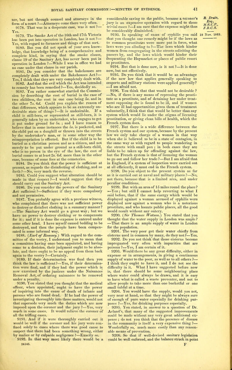 iier, but not through counsel and attorneys in the form of a court ?—Attorneys come there very often. ^ 9178. That was in a desperate case, was it not ?— Yes. 9179. The Smoke Act of the 16th and l7tli Victoria has been put into operation in London, has it not ?— Yes, with regard to furnaces and things of that sort. 9180. But you did not speak of your own know- ledge, that knowledge being of a comprehensive and complete kind, in saying that the smoke clause, clause 19 of the Sanitary Act, has never been put in operation in London ?—While I was in office we had no case under that clause in our parish. 9181. Do you consider that the bakehouses are completely dealt with under the Bakehouses Act ?— Yes, I think that they are very completely dealt with. 9182. And that the evil which the Act was intended to remedy has been remedied ?—Yes, decidedly so. 9183. You rather somewhat startled the Commis- sion by describing the cost of burial in the case of two children, the cost in one case being 5s. and in the other 7s. 6d. Could you explain the reason of that difference, which appears to be an extremely un- desirable state of things ?—It is undesirable. If a. child is still-born, or represented as still-born, it is generally taken by an undertaker, who engages to get it put under ground for 55. ; and I have reason to believe that in some instances the 5s. is pocketed, and the child put on a dunghill or thrown into the streets by the undertaker's man, or in some other Avay the misappropriation is effected. But if the child is to be buried as a christian person and as a citizen, and not merely to be put under ground as a still-born child, Avho is no person in the eye of the law, the cost of burial comes to at least 2s. 6c?. more than in the other case, because of some fees at the cemeteries. 9184. Do you think that the power is sufficient at present, as regards the disinfecting of clothing, and so forth ?—No, very much the i-everse. 9185. Could you suggest what alteration should be made in that respect ?—I would suggest that they should carry out the Sanitary Act. 9186. Do you consider the powers of the Sanitary Act sufficient ?—Sufficient if they were compulsory and not permissive. 9187. You probably agree with a previous witness, who complained that there was not sufficient power to destroy or disinfect clothing in a summary manner ? —The Sanitary Act would go a great way; but we have no power to destroy clothing or to compensate for it; and if it is done the expense is entered under some other head. I have myself caused bedding to be destroyed, and then the people have been compen- sated in some informal way. 9188. {Earl of Roninei/.) With regard to the com- mittee of the vestry, I understand you to mean that a committee having once been appointed, and having come to a decision, their judgment ought to be abso- lute, and there ought to be no appeal from them back again to the vestry ?—Certainly. 9189. If their determination was final then you think the law is sufficient?—Yes, if their determina- tion were final, and if they had the power which is now exercised by the justices under the Nuisances Removal Act, of ordering nuisances to be removed under a penalty. 9190. You stated that you thought that the medical officer, when appointed, ought to have the power of inquiring into the cause of death of infants and persons who are found dead. If he had the power of investigating thoroughly into those matters, would not that supersede very much the duties which are now imposed upon the coroner and the jury ?—Yes, very much in some cases. It would relieve the coroner of all the trifling cases. 9191. And if it were thoroughly carried out it would be well if the coroner and his jury were con- fined solely to cases where there was good cause to suspect that there had been something wrong, either by malice or by culpaolc negligence ?—Exactly so. 9192. In that way most likely there would be a 24145. considerable saving to the public, because a coroner's R- Drwtt, jury is an expensive operation with regard to those m^'cP trivial cases ?—I am sure that the expense might thus p r c be considerably diminished. 9193. In speaking of cases of syphilis you said 18 Nov. 1869. that you thought one remedy might be if the laws as to common prostitutes were more put in force, what laws were you alluding to ?—Tlie laws which hinder women from congregating in the streets soliciting the passers by, and the laws which would hinder their frequenting the Haymarket or places of public resort as prostitutes. 9194. But that is done noAv, is it not ?—It is done now, but not effectively. 9195. Do you think that it would be an advantage if the new law that applies generally speaking to seaports and military stations were applied generally? ■—I am afraid not. 9196. You think that that would not be desirable ? —No, if there is any means of repressing the prosti- tute as a prostitute, and of detaining her under treat- ment supposing she is found to be ill, and if women who are ill had opportunities given them of treatment voluntarily, I think that that would be better than any .system which would lie under the stigma of licensing prostitution, or giving clean bills of health, which the French system does. 9197. But there is a wide difference between the French system and our system, because by the present law we only take charge of a woman in that way Avhen she is believed to be in a state of contagion, in the same way as with regard to people wandering in the streets with small pox ; in both cases they are liable to be taken up for offending against the law, but the French system is that of licensing the woman to go out and follow her trade ?—But I am afraid that in England, if a system of inspection were carried out at all efficiently, it must end in the French system. 9198. Do you object to the present system as far as it is carried out at naval and military places ?—-No, not there, because that is a limited area, and under peculiar conditions. 9199. But with an area of 15 miles round the place ? '^Yes ; but still I cannot help reverting to what I said before, that if the same energy which would be displayed against a woman accused of syphilis were displayed now against a woman who is a notorious prostitute, and who haunts public places, all the good would result without any outcry. 9200. (Sir Thomas Watson.) You stated that you thought that the water supply in London was ample ? —That there is an ample supply of water in London for the population. 9201. The very poor get their water chiefly from cisterns used in common by many, do they not?—Yes. 9202. Do you not think that those cisterns become impregnated very often with impurities that are poisons ?—Yes, I am certain of it. 9203. Would there be any great difficulty, either in expense or in arrangements, in giving a continuous supply of water to the poor, as well as to all others ?— I think they ought to have it, and I do not see the difficulty in it. What I have suggested before now is, that there should be some neighbouring place where water could always be drawn, and it is easy to have what is called a waste preventer, and not to allow people to take more than one bucketful or one small tubful at a time. 9204. You would have the supply, would you not, very near at hand, so that they might be always sure of enough of pure water especially for drinking pur- poses ?—Yes, for drinking purposes especially. 9205. You stated, in answer to a question of Dr. Acland's, that many of the suggested improvements could be made without any very great additional ex- pense ; do not you think that the piesence of disease in tlie community is itself a very expensive thing ?— Wonderfully so, much more costly than any reason- able means of prevention. 9206. So that if well-devised sanitary legislation coqld be well enforced, and the balance stmck in point