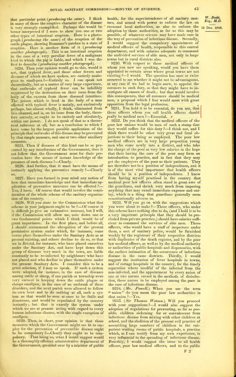 tbat particular point {producing the same). I think in many of those the eruptive character of the disease is very strongly exemplified. Perhaps this wonlA be better interpreted if I were to show you one or two other types^^ of intestinal eruption. Here is a photo- graph {producing the same) of the eruption of the cattle plague, showing Brummer's patches in a state of eruption. Here is another form of it {producing another photograph). This is an intestinal eruption in the case of a very peculiar fever of a malignant kind to which the pig is liable, and which I was the first to describe {producing another photograph). 9224. Then your opinion would go to this, would it not, that typhoid fever, and those other fevers and diseases of which we have spoken, are entu-ely analo- gous to small-pox?—Entirely so. I can speak not theoretically, but as a matter of very large experience, that outbreaks of typhoid fever can be infallibly suppressed by the destruction on their issue from the body of the excreta from those diseased intestines. The poison which is bred in the body of a man aifected with typhoid fever is mainly, not exclusively perhaps, but almost wholly, I think, eliminated from this channel, and is, on its issue from the body, there- fore entirely, or ought to be entirely and absolutely, within our power. I do not speak of that as a theore- tical inference at all, but as a conclusion to which I have come by the largest possible application of the principle that outbreaks of this disease may be prevented by that simple measure, and one or two other auxiliary measures. 9225. Then if diseases of this kind can be so pre- vented by any interference of the Government, does it not follow that the Government must for their pre- vention have the means of instant knowledge of the presence of such diseases ?—Clearly. 9226. And further, that it must have the means of instantly applying the preventive remedy ?—Clearly so. 9227. Have you formed in your mind any notion of how that immediate knowledge and that immediate ap- plication of preventive measures can be effected ?— Yes, I have. Of course that would involve the consi- deration of the whole scheme of the sanitary organiza- tion of the country. 9228. Will you state to the Commission what that scheme in your judgment ought to be ?—Of course it is difficult to give an exhaustive account, but I will, if the Commission will allow me, note down one or two fundamental points which I think would be of great importance. In the first place, and before all, i should recommend the abrogation of the present permissive system under which, for instance, some towns place themselves under the Sanitary Acts as at present existing, and others decline to do so, so that we in Bristol, for instance, who have placed ourselves vmder the Sanitary Act, and have kept down this group of diseases very much in the town, are liable constantly to be re-infected by neighbours who have not placed and who decline to place themselves under the present Sanitary Acts. I consider this to be a great solecism, if I may so speak. If such a system were adopted, for instance, in the case of diseases among cattle or sheep, if one parish or township v/ere very earnest in keeping down the cattle plague or sheeps smallpox, in the case of an outbreak of these disorders, and the next parish were allowed to follow its own bent and to do nothing at all, such a sys- tem as that would be seen at once to be futile and disastrous, and would be repudiated by the country instantly; but that is exactly the system under which we are at jjresent acting with regard to every human infectious disease, with the single exception of smallpox. 9229. Then, in short, your opinion is that those measures which the Government might see fit to em- ploy for the prevention of preventible disease ought to be compulsory ?—Clearly they ought to be com- pulsory. That being so, what I would suggest would be a thoroughly efficient administrative department of the Goverument, presided over by a minister of public health, for the superintendence of all sanitary mat- !f?7, ters, and armed with power to enfoi'ce the law on ^'^2. ' ' recusant local authorities, as also to enforce the 13 -Q^f, i869. adoption by those authorities, as fai' as this may be possible, of whatever science may have made sure in the way of prevention of infectious disease. Secondly, I would suggest the compulsory appointment of medical officers of health, responsible to this central department, and with salaries adequate to command the undivided ser^aces of able men, not only in large towns but in rural districts also. 9230. With respect to those medical officers of whom you now are speaking, would you have them appointed to certain areas where great towns are not existing ?^—I would. The question has once or twice occurred to me whether it might not be advantageous, at any rate if we had to begin anew, to appoint the coroners to such duty, so that they might have to in- vestigate all causes of death; but that would involve this consequence, that all coroners should be medical men, a proposal which I fear would meet with great opposition from the legal profession. ^ 9231. You hold it to be essential, do you not, that those officers whom you call health officers should pally be medical men ?—Essential, \ 9232. Do you think that the medical officers of the poor law unions would be men of such a stamp that they would suffice for this duty ?—I think not, and I think there would be other very great and fatal ob- jections to their being so employed. The poor law medical officers are in very large proportion young- men who come newly into a district, and who take the charge of the poor at very low salaries in the hope that their having the care of the poor may form an introduction to practice, and in fact that they may get the employers of the poor as their patients. They are therefore not in a position of independence, and it is of the most vital importance that health officers should be in a position of independence. I know from having myself practised in the country that medical poor law officers often stand in great awe of the guardians, and shrink very much from imposing anything that may entail immediate expense and out- lay, which is a thing that guardians generally seem constitutionally adverse to. 9233. Will you go on with the suggestions which you were about to make ?—Those officers, who under this scheme have nothing else to do, (and I hold it to be a very important principle that they should be pre- cluded from private practice,) should have salaries suffi- cient to command the services of able men. Those officers, who would have a staff of inspectors under them, a sort of sanitary police, would be furnished weekly by the registrars of their respective districts with duplicates of the death register, and by the poor law medical officers, as well as by the medical authority or authorities of public hospitals and dispensaries, with the earliest intimation of the occurrence of infectious disease in the same districts. Thirdly, I would suggest the institution of fever hospitals in towns, and of cottage hospitals in the coimtry, for the timely separation where needful of the infected from the non-infected, and the appointment by every union of one or two nurses versed in the methods of disinfec- tion, those nurses to be employed among the poor in the case of infectious disease. 9234. {Mr. Powell.) When you use the term  union do you mean the poor law authorities in that union ?—Yes. 9235. {Sir Thomas Watson.) Will you proceed with your suggestions ?—I would also suggest the adoption of regulations for preventing, as far as pos- sible, children sickening for or convalescent from infectious disease from mixing with other children at school, and the abolition of the present evil practice of assembling large numbers of children in the out- patient waiting rooms of public hospitals, a practice which, as I can testify from my own experience, is very influential in the spreading of infectious disease. Fourthly, I would suggest the issue to all health officers, poor law medical officers, and to the public