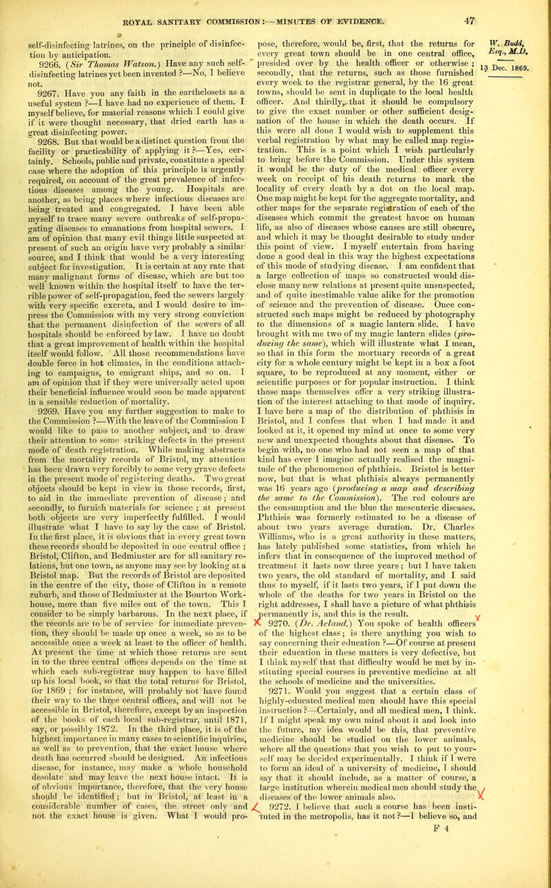 self-disinfecting latrines, on the principle of disinfec- tion by anticipation. 9266. <^Sir Thomas Watson.) Have any such self- disinfecting latrines yet been invented ?—No, I believe not. 9267. Have you any faith in the earthclosets as a useful system ?—I have had no experience of them. I myself believe, for material reasons which I could give if it were thought necessary, that dried earth has a great disinfecting power. 9268. But that would be a distinct question from the facility or practicability of applying it?—Yes, cer- tainly. Schools, public and private, constitute a special case where the adoption of this principle is urgently required, on account of the great prevalence of infec- tious diseases among the young. Hospitals are another, as being places where infectious diseases are being treated and congregated. I have been able myself to trace many severe outbreaks of self-propa- gating diseases to emanations from hospital sewers. I am of opinion that many evil things little suspected at present of such an origin have veiy probably a similar source, and I think that would be a very interesting subject for investigation. It is certain at any rate that many malignant forms of disease, which are but too well known within the hospital itself to have the ter- rible power of self-propagation, feed the sewers largely with very specific excreta, and I would desire to im- press the Commission with my very strong conviction that the permanent disinfection of the sewers of all hospitals should be enforced by law. I have no doubt that a great improvement of health within the hospital itself would follow. All those recommendations have double force in hot climates, in the conditions attach- ing to campaigns, to emigrant ships, and so on. I am of opinion that if they were luiiversally acted upon their beneficial influence would soon be made apparent in a sensible reduction of mortality. 9269. Have you any further suggestion to make to the Commission ?—With the leave of the Commission I would like to pass to another subject, and to draw their attention to some striking defects in the present mode of death registration. While making abstracts from the mortality records of Bristol, my attention has been drawn very forcibly to some veiy grave defects in the present mode of registering deaths. Two great objects should be kept in view in those records, first, to aid in the immediate prevention of disease ; and secondly, to furnish materials for science ; at present both objects are very imperfectly fulfilled. I would illustrate what I have to say by the case of Bristol. In the first place, it is obvious that in every great town these records should be deposited in one central office ; Bristol, Clifton, and Bedminster are for all sanitary re- lations, but one town, as anyone may see by looking at a Bristol map. But the records of Bristol are deposited in the centre of the city, those of Clifton in a remote suburb, and those of Bedminster at the Bourton Work- house, more than five miles out of the town. This I consider to be simply barbarous. In the next place, if the records are to be of service for immediate preven- tion, they should be made up once a week, so as to be accessible once a week at least to the officer of health. At present the time at which those returns are sent in to the three central offices depends on the time at which each sub-registrar may happen to have filled up his local book, so that the total returns for Bristol, for 1869 ; for instance, will probably not have found their way to the three central offices, and will not be accessible in Bristol, therefore, except by an inspection of the books of each local sub-registrar, until 1871, say, or possibly 1872. In the third place, it is of the highest importance in many cases to scientific inquiries, as well as to prevention, that the exact house where death has occurred should be designed. An infectious disease, for instance, may make a whole household desolate and may leave the next house intact. It is of obvious importance, therefore, that the very house should be identified; but in Bristol, at least in a considerable number of cases, the street only and not the exact house is given. What I would pro- pose, therefore, would be, first, that the returns for every great town should be in one central office,  presided over by the health officer or othei'wise ; secondly, that the returns, such as those furnished every week to the registrar general, by the 16 great towns, should be sent in duplicate to the local health officer. And thu'dly,,. that it should be compulsory to give the exact number or other sufficient desig- nation of the house in which the death occurs. If this were all done I would wish to supplement this verbal registration by what may be called map regis- tration. This is a point which I wish particularly to bring before the Commission. Under this system it would be the duty of the medical officer every week on receipt of his death returns to mark the locality of every death by a dot on the local map. One map might be kept for the aggregate mortality, and other maps for the separate regiatration of each of the diseases which commit the gi'eatest havoc on human life, as also of diseases whose causes are still obscure, and which it may be thought desirable to study under this point of view. I myself entertain fi'om having done a good deal in this way the highest expectations of this mode of studying disease. I am confident that a large collection of maps so constructed would dis- close many new relations at present quite unsuspected, and of quite inestimable value alike for the promotion of science and the prevention of disease. Once con- structed such maps might be reduced by photography to the dimensions of a magic lantern slide. I have brought with me two of my magic lantern slides {pro- ducing the same), which will illustrate what I mean, so that in this form the mortuary records of a great city for a whole century might be kept in a box a foot square, to be reproduced at any moment, either or scientific purposes or for popular instruction. I think those maps themselves olFer a very striking illustra- tion of the interest attaching to that mode of inquiry. I have here a map of the distribution of phthisis in Bristol, and I confess that when I had made it and looked at it, it opened my mind at once to some very new and unexpected thoughts about that disease. To begin with, no one who had not seen a map of that kind has ever I imagine actually realised the magni- tude of the phenomenon of phthisis. Bristol is better now, but that is what phthisis always permanently was 16 years ago {producing a map and describing the same to the Co?nmission). The red colours are the consumption and the blue the mesenteric diseases. Phthisis was formerly estimated to be a disease of about two years average duration. Dr. Charles Williams, who is a great authority in these matters, has lately published some statistics, from which he infers that in consequence of the impi^oved method of treatment it lasts now three years; but I have taken two years, the old standard of mortality, and I said thus to myself, if it lasts two years, if I put down the whole of the deaths for two years in Bristol on the right addresses, I shall have a picture of what phthisis permanently is, and this is the result. y K 9270. {Dr. Acland.) You spoke of health officers of the highest class; is there anything you wish to say concerning their education ?—Of course at present their education in these matters is very defective, but I think myself that that difficulty would be met by in- stituting special courses in preventive medicine at all the schools of medicine and the universities. 9271. Would you suggest that a certain class of highly-educated medical men should have this special instruction ?—Certainly, and all medical men, I think. If I might speak my own mind about it and look into the future, my idea would be this, that preventive medicine should be studied on the lower animals, where all the questions that you wish to put to your- self may be decided experimentally. I think if 1 were to form an ideal of a university of medicine, I should say that it should include, as a matter of course, a large institution wherein medical men should study the / diseases of the lower animals also. X 9272. I believe that such a course has been insti- tuted in the metropolis, has it not ?—I believe so, and F 4 W. Budd, Esq., M.D, 13 Dec. 1869.