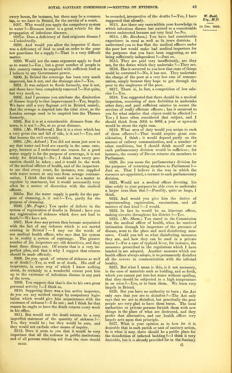 every house, for instance, but thei-e may be a common tap, as we have in Bristol, for the service of a court, 9297. Why vi^ould you apply the compulsory system to water ?—^Because water is a great vehicle for the propagation of infectious diseases. 9297«. Does a deficiency of food originate disease ? —Undoubtedly. 9298. And would you allow the inspector if there was a deficiency of food to send an order to the poor law guardians for a supply ?—That is a very difficult matter. 9299. Would not the same argument apply to food as to water ?—Yes ; but a great number of people in this country cannot be supplied with sufficient food as ,1 believe by any Government power. 9300. In Bristol the sewerage has been very much improved, has it not, and the drainage also ?—Yes. 9301. It was subject to floods formerly, was it not, and those have been completely removed ?—Not quite, but very much so. 9302. And I presume you attribute the diminution of disease largely to that improvement ?—Yes, largely. We have still a very flagrant evil in Bristol, namely, that the sewage is emptied into the tidal river, as the London sewage used to be emptied into the Thames formerly. 9303. But it is at a considerable distance from the town, is it not ?—No, at no great distance. 9304. {Mr. Whitbread.) But it is a river which has a very great rise and fall of tide, is it not ?—Yes, and that lessens the evil certainly. 9305. {Dr. Acland.) You did not mean just now to say that water and f ood are exactly in the same cate- gory, because as I understand one reason for a good water supply is for the purpose of sewerage, it is not solely for drinking ?—No ; I think that every pre- caution should be taken ; and it would be the work of the medical officers of health, and of the inspectors to see that every court, for instance, was supplied with water secure at any rate from sewage contami- nation. I think that that would not be a matter to regulate by enactment, but it would necessarily very often be a matter of discretion with the medical officers. 9305a. But the water supply is partly for the pur- pose of cleansing, is it not ?—Yes, partly for the purpose of cleansing. 9306. {Mr. Paget.) You spoke of defects in the system of registration of deaths in Bristol; have you any registration of sickness which does not lead to death ?—We have not. 9307. How does any person then become acquainted with the fact of any sickness which is not mortal existing in Bristol ? — I may use the words of our medical health officer, who says that his system is in reality a system of espionage. The greater number of his inspectors are old detectives, and they hunt those things out. Of couj-se that is a very im- perfect plan, and that is why I suggest that returns should be made officially. 9308. Do you speak of returns of sickness as well as of death ?—Yes, as well as of death. His staff of inspectors, in some way of which I know nothing about, do certainly to a wonderful extent post him up to the existence of infectious disease in any part of the town. 9309. You suppose that that is due to his own great personal activity ?—I think so. 9310. Supposing there was a less active inspector, do you see any method except by compulsory legis- lation which would give him acquaintance with the existence of sickness ?—I do not; and I think for that reason he ought to have the death returns every week in his office. 9311. But would not the death returns be a very imperfect statement of the quantity of sickness ?— Yes, they would be ; but they would be sure, and they would not exclude other means of inquiry. 9312. Does it seem to you that it would be very important that all the sickness in public institutions and of all persons receiving aid from the state should 24145. be recorded, irrespective of the deaths ?—Yes, I have W. Budd, suggested that already. Esq., M.D 9313, Are there any cases within your knowledge in Dec~l86S which infectious disease has existed to a considerable \ ' extent undetected because not very fatal ?—No. 9314, {Mr. Bircham.) You have had considerable experience in rural as well as in town districts, I understand you to fear that the medical officers under the poor law would make bad medical inspectors for the purposes that you have been suggesting, as not being sufficiently independent ?—Just so. 9315, They are paid very insufficiently, are they not, for the duties which they undertake ?—They are, 9316, Has it occurred to you how that state of things could be corrected ?—No, it has not. They undertake the charge of the poor at a very low rate of remune- ration, simply because they hope to get through the poor to the employers of the poor, 9317, There is, in fact, a competition of low sala- ries ?—Yes, 9318, You suggested that there should be a medical inspection, consisting of men forbidden to undertake other duty, and paid sufficient salaries to secure the services of really efficient officers ; has it occurred to you for what salaries that object could be efiected ?— Yes ; I have often considered that subject, and I should think from 500Z, to 800/, a year or upwards would be about the right sum. 9319, What area of duty would you assign to each of those officers?—That would require great con- sideration, I think ; it would depend partly on the amount of railway communication, and a number of other conditions, but I should think myself one to each parliamentary division would be sufficient; for instance, the county of Devon returns six members to Parliament. 9320, Do you mean the parliamentary division for the purposes of returning members to Parliament ?— Just so. That I believe is the way in which the coroners are appointed, a coroner to each parliamentary division, 9321, Would not a medical officer devoting his time solely to your purposes be able even to undertake a larger area than that ?—Possibly, quite as large, I think. 9322, And would you give him the duties of superintending registration, vaccination, and all matters of that kind ?—I would, 9323, In fact he Avould be an itinerant officer, making circuits throughout his district ?—Yes, 9324, {Mr. SJiaw.) You stated to the Commission that the medical officer of health, when he received intimation through his inspectors of the presence of disease, went to the place and used disinfecting mea- sures. Could you tell us what disinfecting measures they are, and how they can bo used in a private house ?—For a case of typhoid fevei, for instance, the measures prescribed in the regulations which I have handed in are adopted. Another measure Avhich our health officer always adopts, is to pei-manently disinfect all the sewers in communication with the infected locality. 9325, But what I mean is this, is it not necessary, in the case of materials such as bedding, and so forth, • which you cannot put into hot water without spoiling, that they should be subjected to a high temperatm-e in an oven ?—Yes, or to burn them. We burn very largely in Bristol, 9326, But you have no authority to burn ; the Act only says that you are to disinfect ?—The Act only says that we are to disinfect, but practically the poor people are very glad to have them burnt. The local authorities or private persons furnish them with new things in the place of what are destroyed, and they prefer that alternative, and our health officer very largely acts upon that principle, 9327, What is your opinion as to how far it is desirable that in each parish or unit of sanitary action, be it what it may, there should be a public place for the disinfection of infected bedding ?—I think it very desirable, but it is already provided for in the Sanitary G