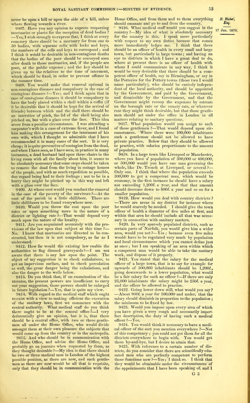 never be upon a hill or upon the side of a hill, unless where flowing towards a river. 9407. Have you any opinion to express respecting mortuaries or places for the reception of dead bodies ? —Yes, I wish strongly to express that, I think at every cemetery there should be a mortuary for from one to 50 bodies, with separate cells with locks and keys, the numbers of the cells and keys to correspond ; and I think it would be desirable in non-contagious deaths that the bodies of the poor should be conveyed soon after death to those mortuaries, and, if the people are poor, at the public expense ; and the key should be given up to the i-elatives to the time of interment, which should be fixed, in order to prevent offence in the summer time. 9408. You would make that removal optional in non-contagious diseases and compulsory in the case of contagious diseases ?—Yes; and I think again that in case of contagioiis diseases it should be compulsory to have the body placed within a shell within a coffin (if it be desirable that it should be kept for the arrival of friends) between which and the shell there should be an interstice of pitch, the lid of the shell being also pitched on, but with a glass over the face. This idea arose from a peculiar circumstance. I was attending a carpenter's wife in a case of extreme fever, and I found him making this arrangement for the interment of his own wife, which I thought so admirable that I have recommended it in many cases of the sort. It is very cheap; it is quite preventive of contagion from the dead, and when I have seen, as I have seen, in practice in many instances, a dead husband laid upon three chairs in the living room with all the family about him, it seems to be absolutely necessary that some steps should be taken to remove the dead from the living in cottage houses of the people, and with as much expedition as possible, due regard being had to their feelings ; not to be in a hurry they might be pitched up in this way and left with a glass over the face. 9409. At whose cost would you conduct the removal in the case of the poverty of the survivors ?—At the cost of the parish in a little shillibeer. There are little shillibeers to be found everywhere now. 9410. Would you throw the cost upon the poor rates or upon something more in the nature of a district or lighting rate ?—That would depend very much upon the nature of the locality. 9411. Are you acquainted accurately with the pro- visions of the law upon that subject at this time ?— No. I know that mortuaries are directed to be con- structed, but then it is not compulsory, as far as I understand. 9412. How far would the existing law enable the authorities to flag disused graveyards?—I am not aware that there is any law upon the point. The object of my suggestion is to check exhalations, to get an impervious surface, and to check percolation as well, the great danger being the exhalations, and also the danger to the wells below. 9413. Do you think that, if on examination of the statutes, the present powers are insufficient to carry out your suggestion, those powers should be enlarged in future legislation ?—Yes, that is quite my view. 9414. With regard to the medical staff'which ought to exist with a view to making efficient the execution of the sanitary laws, first we commence with the central authority. What medical staff do you think there ought to be at the centi'al office ?—I very deferentially give an opinion, but it is, that there should be a central office, with two or three gentle- men all under the Home Office, who would divide amongst them at their own pleasure the subjects that would come up from the country or in the metropolis. 9415. And who should be in communication with the Home Office, and advise the Home Office, and probably go on journies when requested by them, as they thought desirable ?—My idea is that there should be two or three medical men in London of the highest possible position, as there are now, and such gentle- men as there are now would be all that is requisite, only that they should be in communication with the Home Office, and from them and to them everything U. Baker, should emanate and go to and from the country.  9416. What medical staff would you suggest in the 7, country ?—My idea of what is absolutely necessary for the country is this. I speak more particularly with respect to my own duties because that comes more immediately befgre me. I think that there should be an officer of health in every small and large town, but particularly in large towns ; and having an eye to districts in which I have a great deal to do, where at present there is no officer of health with whom I could communicate in any way, I think it would be very desirable that there should be a com- petent officer of health, say in Birmingham, or say in the Potteries for the Potteiy towns (those two I would name parficularly), who should be entirely indepen- dent of the local authority, and should be appointed by the Government, and paid by the Govci-nment, and dismissible by the Government, and that the Govei-nment might recoup the expenses by estreats on the borough rate or the county rate, or whatever rate they might think desirable, but that those gentle- men shoxdd act under the office in London in all matters relating to sanitary questions. 9417. What population would you assign to each of those gentlemen ?—That Avould depend upon cir- cumstances. 'Where there were 100,000 inhabitants such a gentleman should not be allowed to have private practice. BeloAv that they should be allowed to practice, with salaries proportionate to the amount of population. 9418. In a large town like Liverpool or Manchester, where you have a' population of 300,000 or 400,000, or 500,000 would you have one man governing the whole, like Dr. Trench at Liverpool, or several ?— Only one. I think that where the population exceeds 300,000 to get a competent man, which would be economy, in the first instance he should have a salary not exceeding 1,200/. a year, and that that amount should decrease down to 800/. a year and so on for a smaller population. 9419. How would you deal with country districts ? —There are areas in my district for instance where he would scarcely be needed. I should give the town officer of health a diameter of five miles at first, and within that area he should include all that was neces- sary in connection with sanitary matters. 9420. In very sparsely populated districts, such as certain parts of Norfolk, you would give him a wider area, would you not ?—Yes ; because even five miles would- have to be regulated very much by population and local circumstances which you cannot define just at once ; but I am speaking of an area within which a competent man would be able to take the sanitary work, and dispose of it properly. 9421. You stated that the salary for the medical officer of a large town, that is to say for example for upwards of 300,000 inhabitants should be 1,200/., going downwards to a lower population, what would be a fair salary for such an officer ?—If there are only 25,000 inhabitants the salary might be 250/. a year, and the officer be allowed to practise. 9422. Going lower down still, what would you say ? —About 800/. a year for 100,000 and under, that the salary should diminish in proportion to the population ; the minimum to be fixed by law. 9423. Would you impose upon every area of which you have given a very rough and necessarily impei'- fect description, the duty of having such a medical officer ?—Yes. 9424. You would think it necessary to have a medi- cal officer of the sort you mention everywhere ?—Not of this competency ; you could not get them for all the districts everywhere to begin with. You would get them by-and-bye. but I desire to attain that. 9425. With reference to a certain number of dis- tricts, do you consider that there are scientifically edu- cated men who are perfectly competent to perform those functions now ?—Yes ; I think so. I think that thoy would be obtainable under the circumstances of the appointments that I have been speaking of. and I