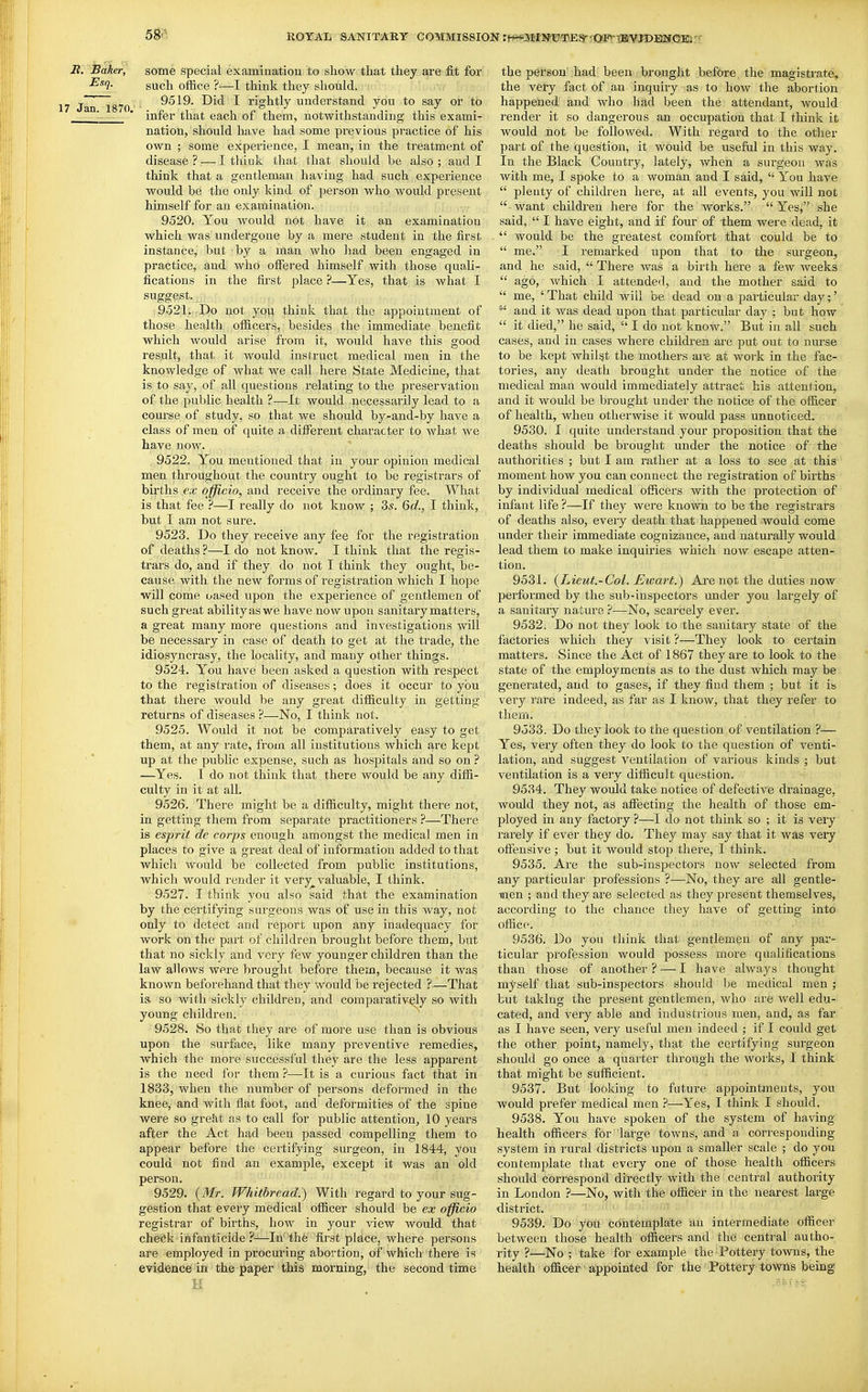 UOYATi SANITARY COMMISSION rfWP]Jf{N1J^Egr^<3SBvxBVJDENeiafr i?. Baker, some special examination to show that they are fit for ■^^l- such office ?—I think they should. , j^jj jg^Q 9519. Did I rightly understand you to say or to '- - ' infer that each of them, notwithstanding this exami- nation, should have had some previous practice of his own ; some experience, I mean, in the treatment of disease?-—I think that that should be also; and I think that a gentleman having had such experience would be the only kind of person who Avould present himself for an examination. ; ,■ - 9520. You would not have it an examination which was undergone by a mere student in the first instance, but by a man who liad been engaged in practice, and who offered himself with those quali- fications in the first place ?—Yes, that is what I suggest. 9521. -Do not you think that the appointment of those health officers, besides the immediate benefit which would arise from it, would have this good result, that it would instruct medical men in the knowledge of what we call here State Medicine, that is to say, of all questions relating to the preservation of the public health ?—It would necessarily lead to a course of study, so that we should by-and-by have a class of men of quite a different character to what we have ]iow. 9522. You mentioned that in your opinion medical men throughout the country ought to be registrars of births ex officio, and receive the ordinary fee. What is that fee ?—I really do not know ; 35. 6c?., I think, but I am not sure. 9523. Do they receive any fee for the registration of deaths ?—I do not know. I think that the regis- trars do, and if they do not I think they ought, be- cause with the new forms of registration which I hope will come uased upon the experience of gentlemen of such great ability as we have now upon sanitary matters, a great many more questions and investigations will be necessary in case of death to get at the trade, the idiosyncrasy, the locality, and many other things. 9524. You have been asked a question with respect to the registration of diseases; does it occur to you that there would be any great difficulty in getting returns of diseases ?—No, I think not. 9525. Would it not be comparatively easy to get them, at any rate, from all institutions which are kept up at the public expense, such as hospitals and so on ? —Yes. I do not think that there would be any diffi- culty in it at all. 9526. There might be a difficulty, might there not, in getting them from separate practitioners ?—Thei'e is esprit de corps enough amongst the medical men in places to give a great deal of information added to that which would be collected from public institutions, which would render it very_^ valuable, I think. 9527. I think you also said that the examination by the certifying surgeons was of use in this way, not only to detect and report upon any inadequacy for work on the part of children brought before them, but that no sickly and very few younger children than the law allows were brought before them, because it was known beforehand that they would be rejected ?—That is so with sickly children, and comparatively so with young children. 9528. So that they are of more use than is obvious upon the surface, like many preventive remedies, which the more successful they are the less apparent is the need for them ?—It is a curious fact that in 1833, when the number of persons deformed in the knee, and with flat foot, and deformities of the spine were so grekt as to call for public attention^, 10 years after the Act had been passed compelling them to appear before the certifying surgeon, in 1844, you could not find an example, except it was an old person. 9529. {Mr. Whitbread.) With regard to your sug- gestion that eveiy medical officer should be ex officio registrar of births, how in your view would that chefik ■ infanticide ?-—In'the first place, where persons are employed in procuring abortion, of which there is evidence in the paper this morning, the second time the person';had; been brought bef&re the magistrate, the very fact of an inquiry as to how the abortion happened and who had been the attendant, would render it so dangerous an occupation that I think it would not be followed. With regard to the other part of the question, it would be useful in this way. In the Black Country, lately, when a surgeon was with me, I spoke to a woman and I said,  You have  plenty of children here, at all events, you will not  want children here for the works.  Yes, she said,  I have eight, and if four of them were dead, it  would be the greatest comfort that could be to  me. I remarked upon that to the surgeon, and he said,  There was a birth here a few weeks  ago, which I attended, and the mother said to  me, ' That child will be dead on a particular day;' and it was dead upon that particular day ; but how  it died, he said,  I do not know. But in all such cases, and in cases where children are put out to nurse to be kept whilst the mothers ai-e at work in the fac- tories, any death brought under the notice of the medical man would immediately attract his attention, and it would be brought under the notice of the officer of health, when otherwise it would pass unnoticed. 9530. I quite understand your proposition that the deaths should be brought under the notice of the authorities ; but I am rather at a loss to see at this moment how you can connect the registration of births by individual medical officers with the protection of infant life?—If they were known to be the registrars of deaths also, every death that happened would come under their immediate cognizance, and naturally would lead them to make inquiries which now escape atten- tion. 9531. {Lieut.-Col. Ewart.) Are not the duties now performed by the sub-inspectors under you largely of a sanitary nature ?—No, scarcely ever. 9532. Do not they look to the sanitary state of the factories which they visit ?—They look to certain matters. Since the Act of 1867 they are to look to the state of the employments as to the dust which may be generated, and to gases, if they fiud them ; but it is very rare indeed, as far as I know, that they refer to thern. 9533. Do they look to the question of ventilation ?— Yes, very often they do look to the question of venti- lation, and suggest ventilation of various kinds ; but ventilation is a very difficult question. 9534. They would take notice of defective drainage, would they not, as affecting the health of those em- ployed in any factory ?—I do not think so ; it is very rarely if ever they do. They may say that it was very offensive ; but it would stop there, I think. 9535. Are the sub-inspectors now selected from any particular professions ?—No, they are all gentle- men ; and they are selected as they present themselves, according to the chance they have of getting into office. 9536. Do you think that gentlemen of any par- ticular profession would possess more qualifications than those of another? — I have always thought myself that sub-inspectors should be medical men ; but taking the present gentlemen, who are well edu- cated, and very able and industrious men, and, as far as I have seen, very useful men indeed ; if I could get the other point, namely, that the certifying surgeon should go once a qiiarter through the woiks, I think that might be sufficient. 9537. But looking to future appointments, you would prefer medical men ?—Yes, I think I shoidd. 9538. You have spoken of the system of having health officers for large towns, and a corresponding system in rural districts upon a smaller scale ; do you contemplate that every one of those health officers should correspond directly with the central authority in London ?—No, with the officer in the nearest large district. 9539. Do you contemplate an intermediate officer between those health officers and the central autho- rity ?—No ; take for example the Pottery towns, the health officer appointed for the Pottery towns being