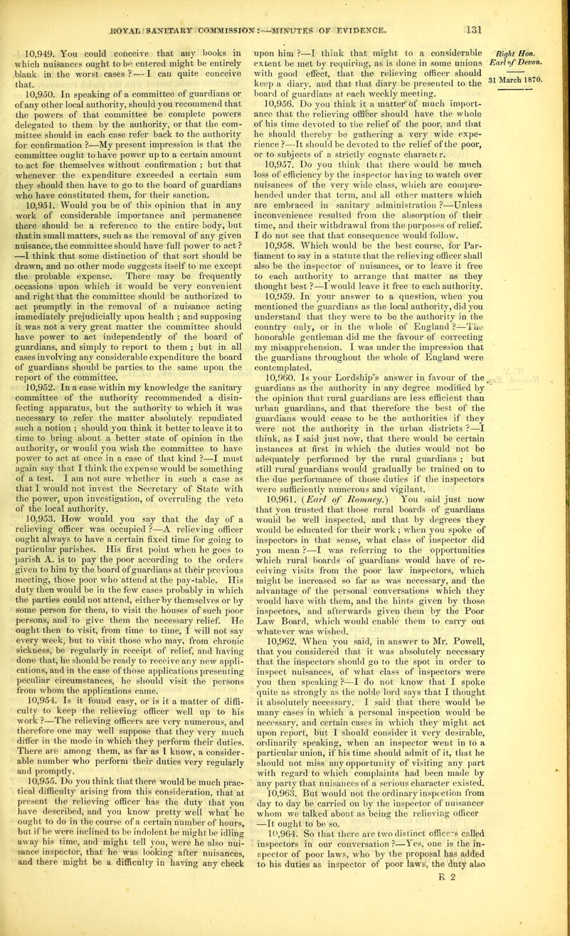 10.949. You could conceive that any liooks in which nuisances ought to be entei'ed might be entirely blank in the worst cases ? ■— I can quite conceive that. 10.950. In speaking of a committee of guardians or of any other local authority, should you recommend that the powers of that committee be complete powers delegated to them by the authoiity, or that the com- mittee should in each case refer back to the authority for confirmation ?—My present impression is tbat the committee ought to have power up to a certain amount to act for themselves without confirmation ; but that whenever the expenditure exceeded a certain sum they should then have to go to tlie board of guardians who have constituted them, for their sanction. 10.951. Would you be of this opinion that in any work of considerable importance and permanence there should be a reference to the entire body, but that in small matters, such as the removal of any given nuisance, the committee should have full power to act ? —I think that some distinction of that sort should be drawn, and no other mode suggests itself to me except the probable expense. There may be frequently occasions upon which it would be very convenient and right that the committee should be authorized to act promptly in the removal of a nuisance acting immediately prejudicially upon health ; and supposing it was not a very great matter the committee should have power to act independently of the board of guardians, and simply to report to them ; but in all cases involving any considerable expenditure the board of guardians should be parties to the same upon the report of the committee. 10.952. In a case within my knowledge the sanitary committee of the authority recommended a disin- fecting apparatus, but the authority to which it was necessary to refer the matter absolutely repudiated such a notion ; should you think it better to leave it to time to bring about a better state of opinion in the authority, or would you wish the committee to have power to act at once in a case of that kind ?—I must again say that I think the expense would be something of a test. I am not sure whether in such a case as that I would not invest the Secretary of State with the power, upon investigation, of overruling the veto of the local authority. 10.953. How would you say that the day of a relieving officer was occupied ?—relieving officer ought always to have a certain fixed time for going to particular parishes. His first point when he goes to parish A. is to pay the poor according to the orders given to him by the board of guardians at their previous meeting, those poor Avho attend at the pay-table. His duty then would be in the few cases probably in which the parties could not attend, either by themselves or by some person for them, to visit the houses of such poor persons, and to give them the necessary relief. He ought then to visit, from time to time, I will not sav every week, but to visit those who may, from chronic sickness, be regularly in receipt of relief, and having done that, he should be ready to receive any new appli- cations, and in the case of those applications presenting peculiar circumstances, he should visit the persons from whom the applications came. 10.954. Is it found easy, or is it a matter of diffi- culty to keep the relieving officer well up to his work ?—The relieving officers are very numerous, and therefore one may well suppose that they very much differ in the mode in which they perform their duties. There are among them, as far as 1 know, a consider- able number who perform their duties very regularly and promptly. ] 0,955. Do you think that there would be much prac- tical difficulty arising from this consideration, that at present the relieving officer has the duty that you have described, and you know pretty well what he ought to do in the course of a certain number of hours, but if he were inclined to be indolent he might be idlino- away his time, and might tell you, were he also nui- sance inspector, that he was looking after nuisances, and there might be a difficulty in having any check upon him ?—I think that might to a considerable RigU Hon. extent be met hy requiring, as is done in some unions Earlnf Devon. with good effect, that the relieving officer should keep a diary, and that that diary be presented to the 31 March 1870. board of guardians at each weekly meeting. 10.956. Do you think it a matter of much import- ance that the relieving officer should have the wliole of his time devoted to the relief of the poor, and that he should thereby be gathering a very wide expe- rience ?—It should be devoted to the relief of the poor, or to subjects of a strictly cognate charactt r. 10.957. Do you think that there would be much loss of efficiency by the inspector having to watch over nuisances of the very wide class, wiiich are coniia-e- hended under that term, and all other matters which are embraced in sanitary administration ?—Unless inconvenience I'esulted from the absorption of their time, and their withdrawal from the purposes of relief. I do not-, see that that consequence would follow. 10.958. Which would be the best course, for Par- liament to say in a statute that the relieving officer shall also be the inspector of nuisances, or to leave it free to each authority to arrange that matter as they thought best ?—^I would leave it free to each authority. 10.959. In your answer to a question, Avhen you mentioned the guardians as the local authority, did you understand that they were to be the authority in the country only, or in the whole of England ?—The honorable gentleman did me the favour of correcting my misapprehension. I was under the impression that the guardians throughout the whole of Englai^d were contemplated. 10.960. Is your Lordship's answer in favour of the _ guardians as the authority in any degree modified by the opinion that raral guardians are less efficient than urban guardians, and that therefore the best of the guardians would cease to be the authorities if they were not the authority in the ui'ban districts ?—I think, as I said just now, that there would be certain instances at first in which the duties would not be adequately performed by the rural guardians ; but still rural guardians would gradually be trained on to the due performance of those duties if the inspectors were sufficiently numerous and vigilant. 10.961. (Earl of Romney.) You said just now that you trusted that those rural boards of guardians would be well inspected, and that by degrees they would be educated for their work; v/hen you sjjoke of inspectors in that sense, what class of inspector did yoit mean ?—I was referring to the opportunities which rural boards of guardians would have of re- ceiving visits from the poor law inspectors, which might be increased so far as was necessary, and the advantage of the personal conversations which they would have with them, and the hints given by those inspectors, and afterwards given them by the Poor Law Board, which would enable them to carry out whatever was wished. 10.962. When you said, in answer to Mr. Powell, that you considered that it was absolutely necessary that the inspectors should go to the spot in order to inspect nuisances, of what class of inspectors were you then speaking ?—I do not know that I spoke quite as strongly as the noble lord says that I thought it absolutely necessary. I said that there would be many cases in which a personal inspection would be necessary, and certain cases in which they might act upon report, but I should consider it very desh-able, ordinarily speaking, when an inspector went in to a particular union, if his time should admit of it, tliHt he should not miss any opportunity of visiting any part with regard to which complaints had been made by any party that nuisances of a serious character existed. 10.963. But would not the ordinary inspection from day to day be carried on by the inspector of nuisance? whom we talked about as being the relieving officer —It ought to be so. 1(>,964. So that there are two distinct officers called inspectors in our conversation ?—Yes, one is the in- spector of poor laws, who by the proposal has added to his duties as inspector of poor laws, the duty also