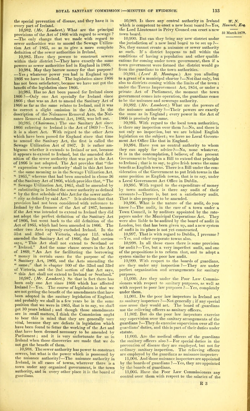 the special prevention of disease, and they have it in every part of Ii-eland. 10.982. {Mr. Lambert.) What are the principal provisions of the Act of 1866 with regard to sewage ? —The only change that we made with regard to sewer authorities was to amend the Sewage Utiliza- tion Act of 1865, so as to give a more complete definition of the sewer authorities in Ireland. 10.983. Have they powers to construct sewers within their district ?—They have exactly the same powers as sewer authorities had in England in 1866. 10.984. May they borrow money for that purpose? —Yes ; whatever power you had in England up to 1866 we have in Ireland. The legislation since 1866 has not been satisfactory, because we have not got the benefit of the legislation since 1866. 10.985. Has no Act been passed for Ireland since 1866 ?—Only one Act specially for Ireland since 1866 ; that was an Act to amend the Sanitary Act of 1866 as far as the same relates to Ireland, and it was to correct a slight omission in the Act. In the description of the Nuisances Removal Acts, the Nui- sance Removal Amendment Act, 1863, was left out. 10,983. (Chairman.) The one Sanitary Act since 1866 referring to Ireland is the Act of 1869 ?—Yes, it is a short Act. With regard to the other Acts which have been passed for England since that time to amend the Sanitary Act, the first is called the Sewage Utilization Act of 1867. It is rather am- biguous whether it extends to Ireland or not, because it appears to extend to Ireland, but the amended defi- nition of the sewer authority that was put in the Act, of 1866 is not adopted. The Act provides that the  expression 'sewer authority' shall in this Act have  the same meaning as in the Sewage Utilization Act,  1865, whereas that had been amended in clause 56 of the Sanitary Act of 1866, which provides that,  The  Sewage Utilization Act, 1865, shall be amended by  substituting iu Ireland the sewer authority as defined  by the first schedule of this Act for the sewer autho-  rity as defined by said Act. It is obvious that that provision had not been considered with reference to Ireland by the framers of the Act of 1867, because if the Act was intended to extend t o Ireland they did not adopt the perfect definition of the Sanitary Act of 1866, but went back to the old definition of the Act of 1865, which had been amended in 1866. The other two Acts expressly excluded Ireland. In the 31st and 32nd of Victoria, chapter 115, v/hich amended the Sanitary Act of 1866, the 2nd section says,  This Act shall not extend to Scotland or  Ireland. And the same clause occurs in the Act of 1869, An Act for facilitating the borrowing  money in certain cases for the purpose of the  Sanitary Act, 1866, and the Acts amending the  same: that is chapter 100 of the 32nd and 33rd of Victoria, and the 2nd section of that Act says,  this Act shall not extend to Ireland or Scotland. 10.987. (i¥r. Lambert.) So that in fact there has been only one Act since 1866 which has affected Ireland ?—Yes. The course of legislation is that we are not getting the benefit of the amendments that have been adopted in the sanitary legislation of England, and probably we shall in a few years be in the same position that we were in 1865, that is to say, we shall get ] 0 years behind ; and though those amendments are in small matters, I think the Commission ought to bear this in mind that they are generally very vital, because they are defects in legislation which have been found to fetter the working of the Act and that have been deemed necessary to be amended by Parliament; and it is very unfortunate for us in Ireland when those discoveries are made that we do not get the benefit of them. 10.988. The sewer authority has power to construct sewers, but what is the power which is possessed by the nuisance authority?—The nuisance authority in Ireland, in all cases of towns, wherever there is a town under any organized government, is the town authority, and in every other place it is the board of guardians. 10.989. Is there any central authority in Ireland w. N. which is competent to erect a new local board ?—Yes, Hancock, Esq. the Lord Lieutenant in Privy Councd can erect a new town board. ^l MarcliI870, 10.990. But cau they bring any new district under the jurisdiction of a new local board to be set up ?— No, they cannot create a nuisance or sewer authority as such. If a district happens to tall within the conditions of having a population and other qualifi- cations for coming under town government, then if u town government were formed the district would go from tlie guardians to the town authorities. 10.991. (Lord E. Montagu.) Are you alluding to a grant of a municipal charter ?—Not that only, but also to districts coming within the limits of the town : under the Towns Improvement Act, 1854, or under a private Act of Parliament, the moment the town government comes into operation, the guardians cease to be the nuisance and sewerage authority. 10.992. {Mr. Lambert.) What are the powers of the nuisance authority ?—Their powers are exactly the same as in England ; every power in the Act of 1866 is precisely the same. 10.993. With regard to the local town authorities, is there any inspection over them ?—No, and there is not only no inspection, but we are behind English legislation on the subject; we have no Local Govern- ment Act Office like that in England. 10.994. Have you no central authority to whom t hey can apply for advice ?—No, none whatever. It is in the contemplation, I believe, of the present Government to l)ring in a Bill to extend that principle to Ireland ; that is to say, to give Irish towns the same benefit as English towns. There is a Bill under the con- sideration of the Government to put Irish towns in the same position as English towns, that is to say, under a Local Government Act Office in Dublin. 10.995. With regard to the expenditure of money by town authorities, is there any audit of their accounts ?—There is, but not a satisfactory audit. That is also proposed to be amended. ] 0,996. What is the nature of the audit, do you know ?—The audit, in the case of a town under a Town Council, is by auditors appointed by the rate- payers under the Municipal Corporations Act. They were also liable to be audited by the board of audit in London, but that has been given up, and anew system of audit in its place is not yet constructed. 10.997. That is Avitli regard to Dublin, I presume ? —Yes, and other corporate towns also. 10.998. In all those cases thei'e is some provision for audit ?—Yes, but a very imperfect audit, and one of the propositions is to reform that, and to adopt a system similar to the poor law audit. 10.999. WitI) respect to the boards of guardians, are they tmder any inspection ?—They are under perfect organization and arrangements for sanitary purjjoses. 11.000. Are they under the Poor Law Commis- sioners with respect to sanitary purposes, as well as with respect to poor laAv pur[)oses ?—Yes, completely under them. 11.001. Do the poor law inspectors iu Ireland act as sanitary inspectors ?—Not generally ; if any special case arose they Avould act. The board of guardians use the relieving officers as sanitary officers. 11.002. But do the poor law inspectors exercise any sapervision over the sanitary arrangements of the guardians ?—They do exercise supervision over all the guardians' duties, a.nd this is part of their duties under statute. 11.003. Ai-e the medical officers of the guardians the sanitary officers also ?—For special duties in the prevention of disea,se they are employed, but not for ordinary sanitary inspection. The relieving officers are employed liy the guardians as nuisance inspectorr 11.004. And those nuisance inspectors are appointed by the boards of guardians ?—Yes, they are appointed by tlie boards of guardians. 11.005. Have the Poor Law Commissioners any control over them with respect to the salaries of the