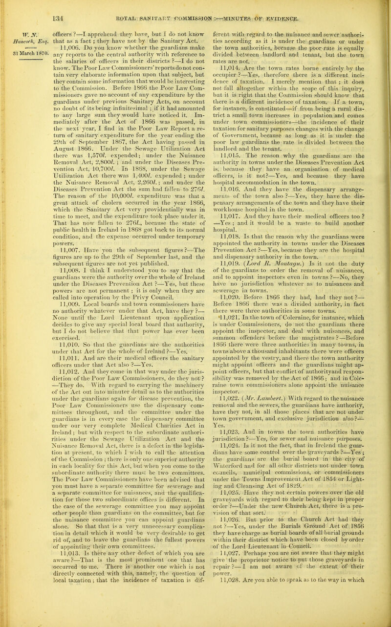 W. y. officers ?—I apprelieud they have, but I do not know Hancock, Esq. that as a fact ; they have not by the Sanitary Act. • 11,006. Do you know whether the guardians make 31 March 1870. j^^y reports to the central authority with reference to the salaries of officers in their districts ?—I do not know. The Poor Law Commissioners'reports do not con- tain very elaborate information upon that subject, but they contain some information that would be interesting to the Commission. Before 1866 the Poor Law Com- missioners gave no account of any expenditure by the guardians under previous Sanitary Acts, on account no doubt of its being infinitesimal ; if it had amounted to any large sum they would have noticed it. Im- mediately after the Act of 1866 was passed, in the next year, I find in the Poor Law Report a re- turn of sanitary expenditure for the year ending the 29th of September 1867, the Act having passed in August 1866. Under the Sewage Utilization Act there was 1,570/. expended; under the Nuisance Removal Act, 2,800/. ; and under the Diseases Pre- vention Act, 10,700/. In 1868, under the Sewage Utilization Act there was 1,400/. expended ; under the Nuisance Removal Act, 2,260/.; and under the Diseases Prevention Act tlae sum had fallen-to 276/. The reason of the 10,000/. expenditure was that a great attack of cholera occurred in the year 1866, which the Sanitary Act very providentially was in time to meet, and the expenditure took place under it. That has now fallen to 276/., because the state of public health in Ireland in 1868 got back to its normal condition, and the expense occurred under temporary powers. 11.007. Have you the subsequent figures?—The figures are up to the 29th of September last, and the subsequent figures are not yet published. 11.008. I think I understood you to say that the guardians were the authority over the whole of Ireland under the Diseases Prevention Act ?—Yes, but these powers are not permanent ; it is only when they are called into operation by the Privy Council. 11.009. Local boards and town commissioners have no authority whatever under that Act, have they ?— None until the Lord Lieutenant upon application decides to give any special local board that authority, but I do not believe that that power has ever been exercised. 11.010. So that the guardians are tlie authorities under that Act for the whole of Ireland ?—Yes. 11.011. And are their medical officers the sanitary officers under that Act also ?—Yes. 11.012. And they come in that way under the juris- diction of the Poor Law Commissioners, do they not ? —They do. With regard to carrying the machinery of the Act out into minuter detail as to tlie authorities under the guardians again for disease prevention, the Poor Law Commissioners use the dispensary com- mittees throughoiTt, and the committee under the guardians is in every case the dispensary committee under our very complete Medical Charities Act in Ireland; but with respect to the subordinate authori- rities under the Sewage Utilization Act and the Nuisance Removal Act, there is a defect in the legisla- tion at present, to which I wish to call the attention of the Commission ; there is only one superior authority in each locality for this Act, but when you come to the subordinate authority there must be two committees. The Poor Law Commissioners have been advised that you must have a separate committee for sewerage and a separate committee for nuisances, and the qualifica- tion for those two subordinate offices is different. In the case of the sewerage committee you may appoint other people than guardians on the committee, but for the nuisance committee you can appoint guaidians alone. So that that is a very unnecessary complica- tion in detail which it would be very desirable to get rid of, and to leave the guardians the fullest powers of appointing their own committees. 11.013. Is there any other defect of which you are aware ?—That is the most prominent one that has occurred to me. There is another one which is not directly connected with this, namely, the question of local taxation; that the incidence of taxation is dif- ferent with regard to the nuisance and sewer aathori- ties according as it is under the' guardians or under the town authorities, because the poor rate is equally divided between lajldlord and tenant, but the town rates are not. 11.014. Are the town rates borne entirely by the occupier ?—Yes, therefore there is a different inci- dence of taxation. I merely mention thai, ; it does not fall altogether within the scope of this inquiry, but it is right that the Commission should know that there is a different incidence of taxation. If a town, for instance, is constituted—if from being a rural dis- trict a small town increases in population and comes under town commissioners—the incidence of their taxation for sanitary purposes changes with the change of Government, because as long as it is under the poor law guardians the rate is divided between the landlord and the tenant. 11.015. The reason why the guardians are the authority in towns under the Diseases Prevention Act is, because they have an organisation of medical officers, is it not?—Yes, and because they have hospital accommodation in the town. 11.016. And they have the dispensary arrange- ments of the town also ?—^Yes, they have the dis- pensary arrangements of the town and they have their workhouse liospital in the town. 11.017. And they have their medical officers too ? —^Yes ; and it would be a waste to build another hospital. 11.018. Is that the reason why the guardians were appointed the authority in towns under the Diseases Prevention Act ?—Yes, because they are the hospital and dispensary authority in the tovt^n. 11.019. {Lord It. Montagu.) Is it not the duty of the guardians to order the removal of nuisances, and to appoint inspectors even in towns ?—No, they have no jurisdiction whatever as to nuisances and sewerage in towns. 11.020. Before 1866 they had, had they not ?— Before 1866 there Avas a divided authority, in fact there Avere three authorities in some towns. '11,021. In the town of Coleraine, for instance, which is under Commissioners, do not the guardians there appoint the inspector, and deal with nuisances, and summon offenders before the magistrates ?—Before 1866 there were three authorities in many towns, in towns above a thousand inhabitants there were officers appointed by the vestry, and there the town authority might appoint officers and the guardians might ap- point officers, but that conflict of authorityand respon- sibility was removed by the Act of 1866; and in Cole- raine town commissioners alone appoint the nuisance inspector. 11.022. {Mr. Lambert.) With regard to the nuisance removal and the sewers, the guardians have authority, have they not, in all those places that are not under town government, and exclusive jurisdiction also?-^ Yes. 11.023. And in towns the town authorities have jurisdiction?-—Yes, for sewer and nuisance purposes. 11.024. Is it not the fact, that in Ireland tlie guar- dians have some control over the graveyards ?—Yes ; the guardians are the burial board in the city of Waterford and for all other districts not under town councils, municipal commissions, or comiiiissioners under the Towns Improvement Act of 1854 or Light- ing and Cleansing Act of 1829. 11.025. Have they not certain powers over the old graveyards with regard to their being kept in proper order ?—Under the new Church-Act, there is a pro- vision of that sort. -sv «i 11.026. But prior to' i;he Church Act had they not ?—Yes, under the Burials Ground Act of 1856 they havechai'ge as burial boards of all burial grounds within their district which have been closed by order of the Lord Lieutenant in Council. 11.027. Perhaps you are not aware that they might give the proprietor notice to put those graveyards in repair ?— I am not aware of the extent of their power. 11.028. Are you able to speak as to the way in which