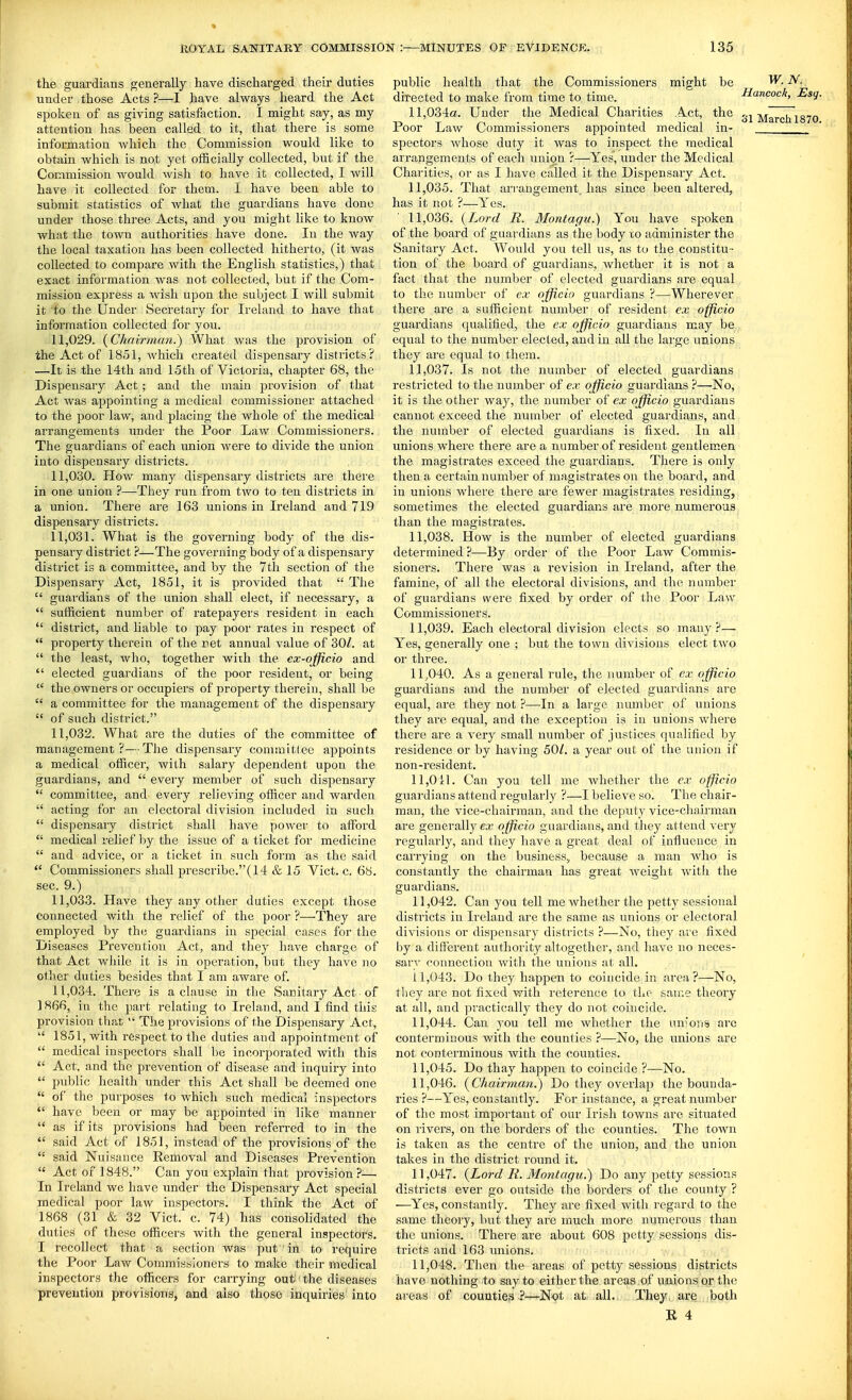 the guardians generally have discharged their duties under those Acts ?—I have always heard the Act spoken of as giving satisfaction. I might say, as my attention has been called to it, that there is some information which the Commission would like to obtain which is not yet officially collected, but if the Commission would wish to have it collected, I will have it collected for them. I have been able to submit statistics of what the guardians have done under those three Acts, and you might like to know Avhat the town authorities have done. In the way the local taxation has been collected hitherto, (it was collected to compare with the English statistics,) that exact information Avas not collected, but if the Com- mission express a wish upon the subject I will submit it to the Under Secretary for Ireland to have that information collected for you. 11.029. {Chnir))ian.) What was the provision of the Act of 1851, which created dispensary districts ? —It is the 14th and 15th of Victoria, chapter 68, the Dispensary Act; and the main provision of that Act was appointing a medical commissioner attached to the poor law, and placing the whole of the medical arrangements under the Poor Law Commissioners. The guardians of each union were to divide the union into dispensary districts. 11.030. How many dispensary districts are there in one union ?—They run from two to ten districts in a union. There are 163 unions in Ireland and 719 dispensary districts. 11.031. What is the governing body of the dis- pensary district ?—The governing body of a dispensary district is a committee, and by the 7th section of the Dispensary Act, 1851, it is provided that  The  guardians of the union shall elect, if necessary, a  sufficient number of ratepayers resident in each  district, and liable to pay poor rates in respect of  property therein of the net annual value of 30/. at  the least, who, together with the ex-officio and  elected guardians of the poor resident, or being  the owners or occupiers of property therein, shall be  a committee for the management of the dispensary  of such district. 11.032. What are the duties of the committee of management?—The dispensary coniuiitlee appoints a medical officer, with salary dependent upon the guardians, and  every member of such dispensary  committee, and every relieving officer and warden  acting for an electoral division included in such  dispensary district shall have power to afford  medical relief by the issue of a ticket for medicine  and advice, or a ticket in such form as the said  Commissioners shall prescribe.(14 & 15 Vict. c. 68. sec. 9.) 11.033. Have they any other duties except those connected with the relief of the poor ?—They are employed by the guardians in special cases for the Diseases Prevention Act, and they have charge of that Act while it is in operation, but they have no other duties besides that I am aware of. 11.034. There is a clause in the Sanitary Act of ] 866, in the part relating to Ireland, and I find this provision that  The ^jrovisions of the Dispensary Act,  1851, with respect to the duties and appointment of  medical inspectors shall be incorporated with this  Act, and the prevention of disease and inquiry into  public health under this Act shall be deemed one  of the purposes to which such medical inspectors  have been or may be appointed in like manner  as if its provisions had been referred to in the  said Act of 1851, instead of the provisions of the  said Nuisance Removal and Diseases Prevention  Act of 1848. Can you explain that provision?-— In Ireland we have under the Dispensary Act special medical poor law inspectors. I think the Act of 1868 (31 & 32 Vict. c. 74) has consolidated the duties of these officers with the general inspectors. I recollect that a section was put in to require the Poor Law Commissioners to make their medical inspectors the officers for carrying out the diseases preveution provisions, and also those inquiries into public health that the Commissioners might be directed to make from time to time. 11,034a. Under the Medical Charities Act, the Poor Law Commissioners appointed medical in- spectors whose duty it was to inspect the medical arrangements of each uniign ?—Yes, under the Medical Charities, or as I have called it the Dispensary Act. 11.035. That arrangement, has since been altered, has it not ?—Yes. 11.036. (Lord E. Montagu.) You have spoken of the board of guardians as the body to administer the Sanitary Act. Would you tell us, as to the constitu - tion of the board of guardians, whether it is not a fact that the number of elected guardians are equal to the number of ex ajficio guardians ?—Wherever there are a sufficient number of resident ex officio guardians qualified, the ex ojfficio guardians may be equal to the number elected, and in all the large unions they are equal to them. 11.037. Is not the number of elected guardians restricted to the number of ex ojfficio guardians ?—No, it is the other way, the number of ex ojfficio guardians cannot exceed the number of elected guardians, and the number of elected guardians is fixed. In all unions where there are a number of resident gentlemen the magistrates exceed the guardians. There is only then a certain number of magistrates on the board, and in unions where there are fewer magistrates residing, sometimes the elected guardians are more numerous than the magistrates. 11.038. How is the number of elected guardians determined?—By order of the Poor Law Commis- sioners. There was a revision in Ireland, after the famine, of all the electoral divisions, and the number of guardians vvere fixed by order of the Poor Law Commissioners. 11.039. Each electoral division elects so many?— Yes, generally one ; but the town divisions elect two or three. 11.040. As a general rule, the number of ex officio guardians and the number of elected guardians are equal, are they not ?—^In a large number of unions tliey are equal, and the exception is in unions where there are a very small number of justices qualified by residence or by having 50^. a year out of the union if non-resident. 11,011. Can you tell me whether the ex officio guardians attend regularly ?—I believe so. The chair- man, the vice-chairman, and the deputy vice-chairman are generally ca; officio guardians, and they attend very regularly, and they have a great deal of influence in carrying on the business^ because a man who is constantly the chairman has great weight with the guardians. 11.042. Can you tell me whether the petty sessional districts in Ireland are the same as unions or electoral divisions or dispensary districts ?—No, they are fixed by a different authority altogether, and have no neces- sary connection with the unions at all. 11.043. Do they happen to coincide in area ?—No, they are not fixed with reference to the sau;e theory at all, and practically they do not coincide. 11.044. Can you tell me whether the un'ons are contermiuous with the counties ?—No, the unions are not conterminous with the counties. 11.045. Do thay happen to coincide ?—No. 11.046. (^Chairman.) Do they overlap the bounda- ries ?—Yes, constantly. For instance, a great number of the most important of our Irish towns arc situated on rivers, on the borders of the counties. The to-wn is taken as the centre of the union, and the unioii takes in the district round it. 11.047. {Lord R. Montagu.) Do any petty sessions districts ever go outside the borders of the county ? —^Yes, constantly. They are fixed with regard to the same theory, but they are much more numerous than the unions. There are about 608 petty sessions dis- tricts and 163 unions. 11.048. Then the areas of petty sessions districts have nothing to say to either the areas of unions or the areas of counties ?—Not at all., They, are both R 4 W. N. Hancock, Esg. 31 March 1870.