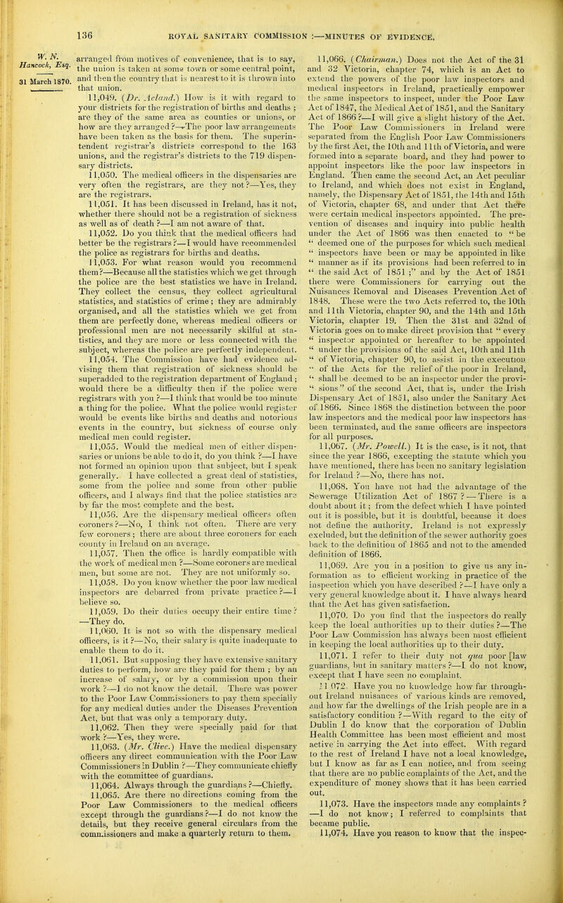 ^■'^L, arranged from motives of convenience, tliat is to say, ittcoc^ sq. ^i^g union is taken at some town or some central point, March 1S70. '^^^^ ilietx the country tliat is nearest to it is tlirown into - that union. 11.049. {Dr. Acland.) How is it with regard to your districts for the registration of births and deaths ; are they of the same area as counties or unions, or how are tliey arranged ?—rThe poor law arrangements have been talven as the basis for them. The superin- tendent registrar's districts correspond to the 163 unions, and the registrar's districts to the 719 dispen- sary districts. 11.050. Tlie medical otRcers in the dispensaries are very often the registrars, are they not ?—Yes, they are the registrars. 11.051. It has been discussed in Ireland, has it not, whether there should not be a registration of sickness as well as of death ?—I am not aware of that. 11.052. Do you think that the medical officers had better be the registrai's ?—I would have recommended the police as registrars for births and deaths. J 1,053. For what reason would you recommend them?—Because all the statistics which we get through the police are the best statistics we have in Ireland. They collect the census, they collect agricultural statistics, and statistics of crime; they are admirably organised, and all the statistics which we get from them are perfectly done, whereas medical officers or professional men are not necessarily skilful at sta- tistics, and they are more or less connected with the subject, wliereas the police are perfectly independent. 11.054. The Commission have had evidence ad- vising them that registration of sickness should be superadded to the registration department of England ; would there be a difficulty then if the police were registrars with you ?—1 think that would be too minute a thing for the police. What the police would register would be events like birtlis and deaths and notorious events in the country, but sickness of course only medical men could register. 11.055. Would the medical men of eitlier dispen- saries or unions be able to do it, do you think ?—I have not formed an opinion upon that subject, but I speak generally. I have collected a great deal of statistics, some from the police and some from other public officers, and I always find that the police statistics are by far the most complete and the best. 11.056. Are the dispensary medical officers often coroners?—No, I think not often. There are very few coroners ; there are about three coroners for each county in Ireland on an average. 11.057. Then the office is hardly compatible with the work of medical men ?—Some coroners are medical men, but some are not. They are not uniformly so. 11.058. Do you know whether the poor law medical inspectors are debarred from private practice?—I believe so. 11.059. Do their duties occupy their entire time? —They do. 11.060. It is not so with the dispensary medical officers, is it ?—No, their salary is quite inadequate to enable them to do it. 11.061. But supposing they have extensive sanitary duties to perform, how are they paid for them ; by an increase of salary, or by a commission upon their work ?—1 do not know the detail. There was power to the Poor Law Commissioners to pay them specially for any medical duties under the Diseases Prevention Act, but that was only a temporary duty. 11.062. Then they were specially paid for that work ?—Yes, they were. 11.063. (Mr. C'live.) Have the medical dispensary officers any direct communication Avith the Poor Law Commissioners in Dublin ?—^They communicate chiefly with the committee of guardians. 11.064. Always through the guardia,ns ?—Chiefly. 11.065. Are there no directions coming from the Poor Law Commissioners to the medical officers except through the guardians ?—I do not know the details, but they receive general circulars from the comnuissioners and make a quarterly return to them. 11.066. {Chairman.) Does not the Act of the 3l and 32 Victoria, chapter 74, which is an Act to extend the powers of the poor law inspectors and medical inspectors in Ireland, practically empower tlie same inspectors to inspect, under the Poor Law Act of 1847, the Medical Act of 1851, and the Sanitary Act of 1866 ?—I will give a slight history of the Act. The Poor Law Commissioners in Ireland wei'e separated from the English Poor Law Commissioners by the first Act, the 10th and 11th of Victoria, and were formed into a separate board, and they had power to appoint inspectors like the poor law inspectors in England. Then came the second Act, an Act peculiar to Ireland, and which does not exist in England, namely, the Dispensary Act of 1851, the 14th and 15th of Victoria, chapter 68, and under that Act there were certain medical inspectors appointed. The pre- vention of diseases and inquiry into public health under the Act of 1866 was then enacted to be  deemed one of the purposes for which such medical  inspectors have been or may be appointed in like  manner as if its provisions had been referred to in  the said Act of 1851 ; and by the Act of 1851 there were Commissioners for carrying out the Nuisances Removal and Diseases Prevention Act of 1848. These were the two Acts referred to, the 10th and 11th Victoria, chapter 90, and the 14th and 15th Victoria, cliapter 19. Then the 31st and 32nd of Victoria goes on to make direct provision that  every  inspector appointed or hereafter to be appointed  under the provisions of the said Act, 10th and 11th  of Victoria, chapter 90, to assist in the execution.  of the Acts for the relief of the poor in Ireland, shall be deemed to be an inspector under the provi-  sions  of the second Act, that is, under the Irish Dispensary Act of 1851, also under the Sanitary Act of 1866. Since 1868 the distinction between the poor law inspectors and tiie medical poor law inspectors has been terminated, and the same officers are inspectors for all purposes. 11.067. {Mr. Poiuell.) It is the case, is it not, that since the year 1866, excepting the statute which you have mentioned, there has been no sanitary legislation for Ireland ?—No, there has not. 11.068. You have not had the advantage of the Sewerage Utilization Act of 1867 ? — There is a doubt about it; from the defect which I have pointed out it is possible, but it is doubtful, because it does not define the authority. Ireland is not expressly excluded, but the definition of the sewer authority goes liaclv to the definition of 1865 and not to the amended definition of 1866. 11.069. Are you in a position to give us any in- formation as to efficient worliing in practice of the inspection which you have described ?—I have only a very general knowledge about it. I have always heard that the Act has given satisfaction. 11.070. Do you find that the inspectors do really keep the local authorities up to their duties ?—The Poor Law Commission has always been most efficient in keeping the local authorities up to their duty. 11.071. I refer to their duty not qua poor [law guardians, but in sanitary matters ?—I do not know, except that I have seen no complaint. ] 1 072, Have you no knowledge how far through- out Ireland nuisances of various kinds are removed, tnid how far the dwellings of the Irish people are in a satisfactory condition ?—With regard to the city of Dublin I do know that the corporation of Dublin Health Committee has been most efficient and most active in carrying the Act into effect. With regard to the rest of Ireland I have not a local knowledge, but I know as far as I can notice, and from seeing that there are no public complaints of the Act, and the expenditure of money shows that it has been carried out. 11.073. Have the inspectors made any complaints ? —I do not know; I referred to complaints that became public. 11.074. Have you reason to know that the inspec-