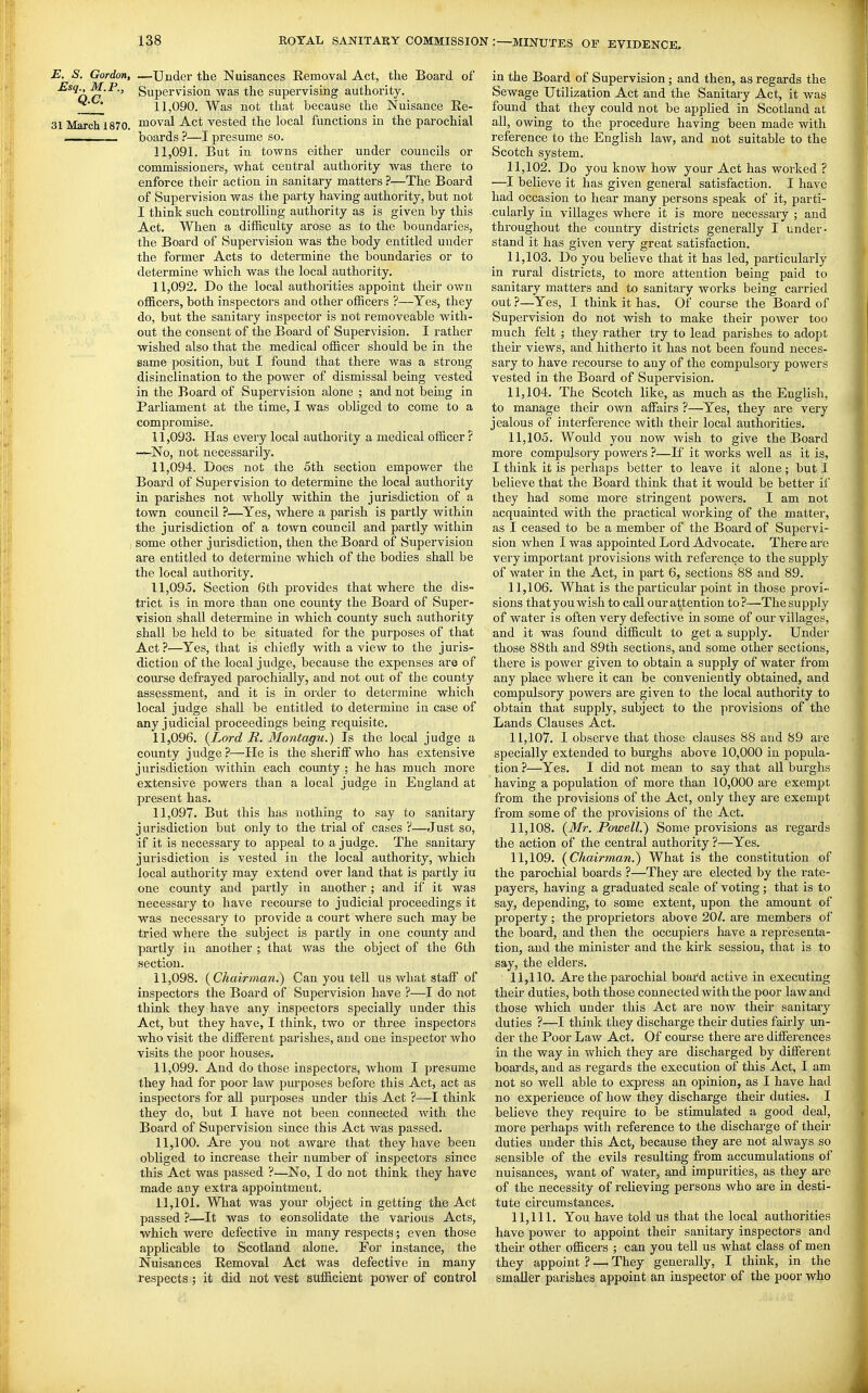 E. S. Gordon, —Under the Nuisances Removal Act, the Board of '^^^O^'^' Supervision was the supervising authority. ^' • 11,090. Was not that because the Nuisance Re- 31 March 1870. moval Act vested the local functions in the parochial . boards ?—I presume so. 11.091. But in towns either under councils or commissioners, what central authority was there to enforce their action in sanitary matters ?—The Board of Supervision was the party having authority, but not I think such controlling authority as is given by this Act. When a difficulty arose as to the boundaries, the Board of Supervision was the body entitled under the former Acts to determine the boundaries or to determine which was the local authority. 11.092. Do the local authorities appoint their own officers, both inspectors and other officers ?—Yes, they do, but the sanitary inspector is not removeable with- out the consent of the Board of Supervision. I rather wished also that the medical officer should be in the same position, but I found that there was a strong disinclination to the power of dismissal being vested in the Board of Supervision alone ; and not being in Parliament at the time, I was obliged to come to a compromise. 11.093. Has every local authority a medical officer ? —No, not necessarily. 11.094. Does not the 5th section empower the Board of Supervision to determine the local authority in parishes not wholly within the jurisdiction of a town council ?—Yes, where a parish is partly within the jurisdiction of a town council and partly within some other jurisdiction, then the Board of Supervision are entitled to determine which of the bodies shall be the local authority. 11.095. Section 6th provides that where the dis- trict is in more than one county the Board of Super- vision shall determine in which county such authority shall be held to be situated for the purposes of that Act?—Yes, that is chiefly with a view to the juris- diction of the local judge, because the expenses are of course defrayed parochially, and not out of the county assessment, and it is in order to determine which local judge shall be entitled to determine in case of any judicial proceedings being requisite. 11.096. (Lord JR. Montagu.) Is the local judge a county judge?—He is the sheriff who has extensive jurisdiction within each county ; he has much more extensive powers than a local judge in England at present has. 11.097. But this has nothing to say to sanitary j urisdiction but only to the trial of cases ?—Just so, if it is necessary to appeal to a judge. The sanitary jurisdiction is vested in the local authority, which local authority may extend over land that is partly in one county and partly in another ; and if it was necessary to have recourse to judicial proceedings it was necessary to provide a court where such may be tried where the subject is partly in one county and partly in another ; that was the object of the 6th section. 11.098. (^Chairman.) Can you tell us what staff of inspectors the Board of Supervision have ?—I do not think they have any inspectors specially under this Act, but they have, I think, two or three inspectors who visit the different parishes, and one inspector who visits the poor houses. 11.099. And do those inspectors, whom I presume they had for poor law piu'poses before this Act, act as inspectors for all purposes under this Act ?—I think they do, but I have not been connected with the Board of Supervision since this Act was passed. 11.100. Are you not aware that they have been obliged to increase their number of inspectors since this Act was passed ?—No, I do not think they have made any extra appointment. 11.101. What was your object in getting the Act passed ?—It was to eonsolidate the various Acts, which were defective in many respects; even those applicable to Scotland alone. For instance, the Nuisances Removal Act was defective in many respects ; it did not vest sufficient power of control in the Board of Supervision; and then, as regards the Sewage Utilization Act and the Sanitary Act, it was found that they could not be apphed in Scotland at all, owing to the procedure having been made with reference to the English law, and not suitable to the Scotch system. 11.102. Do you know how your Act has woiked ? —I believe it has given general satisfaction. I have had occasion to hear many persons speak of it, parti- cularly in villages where it is more necessary ; and throughout the country districts generally I under- stand it has given very great satisfaction. 11.103. Do you believe that it has led, particularly in rural districts, to more attention being paid to sanitary matters and to sanitary works being carried out ?—Yes, I think it has. Of course the Board of Supervision do not wish to make their power too much felt ; they rather try to lead parishes to adopt then- views, and hitherto it has not been found neces- sary to have recourse to any of the compulsoiy powers vested in the Board of Supervision. 11.104. The Scotch like, as much as the English, to manage their own affiiirs ?—Yes, they are very jealous of interference with their local authorities, 11.105. Would you now wish to give the Board more compulsory powers ?—If it works well as it is, I think it is perhaps better to leave it alone; but I believe that the Board think that it would be better if they had some more stringent powers. I am not acquainted with the practical working of the matter, as I ceased to be a member of the Board of Supervi- sion when I was appointed Lord Advocate. There are very important provisions with reference to the supply of water in the Act, in part 6, sections 88 and 89. 11.106. What is the particular point in those provi- sions that you wish to call our attention to?—The supply of water is often very defective in some of our villages, and it was found difficult to get a supply. Under those 88th and 89th sections, and some other sections, there is power given to obtain a supply of water from any place where it can be conveniently obtained, and compulsory powers are given to the local authority to obtain that supply, subject to the provisions of the Lands Clauses Act. 11.107. I observe that those clauses 88 and 89 are specially extended to burghs above 10,000 in popula- tion ?—Yes. I did not mean to say that all burghs having a population of more than 10,000 are exempt from the provisions of the Act, only they are exempt from some of the provisions of the Act. 11.108. (^Mr. Powell.') Some provisions as regards the action of the central authority ?—Yes. 11.109. {Chairman.) What is the constitution of the parochial boards ?—They are elected by the rate- payers, having a graduated scale of voting; that is to say, depending, to some extent, upon the amount of property; the proprietors above 20/. are members of the board, and then the occupiers have a representa- tion, and the minister and the kirk sessiou, that is to say, the elders. 11.110. Are the parochial board active in executing their duties, both those connected with the poor law and those which under this Act are now their sanitary duties ?—I think they discharge their duties fairly un- der the Poor Law Act. Of course there are differences in the way in which they are discharged by different boards, and as regards the execution of this Act, I am not so well able to express an opinion, as I have had no experience of how they discharge their duties. I believe they require to \>e stimulated a good deal, more perhaps with reference to the discharge of their duties under this Act, because they are not always so sensible of the evils resulting from accumulations of nuisances, want of water, and impurities, as they are of the necessity of relieving persona who are in desti- tute circumstances. 11.111. You have told us that the local authorities have power to appoint their sanitary inspectors and their other officers ; can you teU us what class of men they appoint ? — They generally, I think, in the smaller parishes appoint an inspector of the poor who
