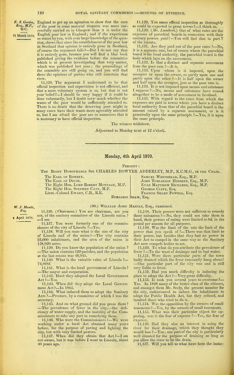 Q.C. 31 March 1870 E. S, Gordon, England to get up an agitation to show that the care JExq^ M.P., of the poor in some material respects was more suc- cessfully carried on in Glasgow than it is under the English poor law in England; and if the experience as stated by yon, Avith your lai-ge knowledge of the ques- tion, shows that since the establishment of the poor law in Scotland that opinion is entirely gone in Scotland, of course the argument fails ?—But I do not say that it is entirely gone, because you will find a blue book published giving the evidence before the committee which is at present investigating that very matter, which was published last year ; the proceedings of the committe are still going on, and you will find there the opinions of parties who still entertain that view. 11,128. The argument I understand to be that official inspection and supervision is not efficient, and that a more voluntary system is so, but that is not your behef ?—I should be very happy if it could be done voluntarily, but I doubt very much whether the wants of the poor Avould be sufficiently attended to. There is no doubt that the deserving poor might in many cases have their wants more agreeably attended to, but I am afraid the poor are so numerous that it is necessary to have official inspection. The witness 11.129. You mean official inspection as thoroughly as could be expected in great to^vns ?—I think so. 11.130. {3Ir. Lambert.) Out of what rates are the expenses of parochial boards in connexion with their sanitaiy powers paid?—You will find that in part 7 of the statute. 11.131. Are they paid out of the poor rates ?—No, it is a separate rate, but of course where the parochial board is the local authority, the parochial board is the body which lays on the assessment. 11.132. Is that a distinct and separate assessment from the poor rate ?—It is. 11.133. Upon whom is it imposed, upon the occupier or upon the owner, or partly upon one and partly upon the other ?—It is half upon the owner and half upon the occupier, just as the poor rate is. 11.134. It IS not imposed upon means and substance I suppose ?—No, means and substance have ceased altogether to be a mode of assessment in Scotland. 11.135. With regard to the rates from which the expenses are paid in towns where you have a distinct local authority from that of the parochial board is the amount raised by a separate assessment, or is it practically upon the same principle ?—Yes, it is upon the same principle. withdrew. Adjourned to Monday next at 12 o'clock. Monday, 4th April 1870. The Present : Eight Honourable Sir CHARLES BOWYER ADDERLEY, M.P., K.C.M.G., in the Chair. W. J. Mantle, Esq. 4 April 1870. The Earl of Romnet. The Earl of Ducie. The Right Hon. Lord Robert Montagu, M.P. The Right Hon. Stephen Cave, M.P. Lieut.-Colonel Eavart, C.B., R.E. Benjamin Shaw. vSamuel Whitbread, Esq., M.P. John Tomlinson Hibbert, Esq., M.P. Evan Matthew Richards, Esq., M.P. George Clive, Esq. Francis Sharp Powell, Esq. Esq. (90.) William John 11.136. {Chairman.) You are chairman, are you not, of the sanitary committee of the Lincoln union ? —I am. 11.137. You were fonnerly one of the commis- sioners of the city of Lincoln ?—Yes. 11.138. Will you state what is the size of the city of Lincoln and of the union?—The city contains 25,000 inhabitants, and the area of the union is 158,920 acres. 11.139. Do 3'ou know the population of the union ? —The union contains 120 parishes, and the population at the last census was 46,941. 11.140. What is the rateable value of Lincoln?— 74,898/. 11.141. What is the local government of Lincoln ? —The mayor and corporation. 11.142. Have they adopted the Local Government Act ?—Yes. 11.143. When did they adopt the Local Govern- ment Act?—In 1865. 11.144. What induced them to adopt the Sanitary Acts ?—Pres.sure, by a committee of which I was the secretary. 11.145. And on what ground did you press them? —The prevalence of fever in the city,—the defi- ciency of water supply, and the inability of the Com- missioners to take any part in remedying them. 11.146. Who were the Commissioners ?—We were working under a local Act obtained many years before, for the purpose of paving and lighting the city, but with very limited powers. 11.147. When did they obtain that Act?—lam not aware, but it was before 1 went to Lincoln, about 40 years ago. Mantle, Esq., examined. 11.148. Their pov/ers were not sufficient to remedy those nuisances ?—No, they could not take them in hand, their powers of rating were limited to 8c?. in the pound per annum for all purposes. 11.149. Was the limit of the rate the limit of the power that you speak of ?—There Avas that limit to their poAver, but besides that they had no power in their Act to compel in the same Avay as the Sanitary Act noAv compels bodies to act. 11.150. To Avhat do you attribute the prevalence of fever ?—To the want of drainage and to bad water. 11.151. Were there particular parts of the toAvn badly drained Avhich the fever constantly hung about? —One 2)articular part of the city Avas and is still very liable to fever. 11.152. Had you much difficulty in inducing the place to adopt the Act ?—Very great difficulty. 11.153. It took you seA^eral years to overcome ?— Yes. In 1848 many of the better class of the citizens, and amongst them Mr. Seely, the present member for the city, endeavoured to induce the inhabitants to adopt the Public Health Act, but they refused, and insulted those Avho tried to do it. 11.154. Was the opposition by the owners of small tenements ?—Yes, by the owners of small tenements. 11.155. What Avas their particular object for op- posing, Avas it the fear of expense ?—Yes, the fear of expense. 11.156. Had they also an interest in using the river for their drainage, Avhich they thought they would lose ?—Yes ; one part of the city is particularly well situated for the purpose of draining so long as you allow the river to be the drain. 11.157. Will you tell us what have been the imme-