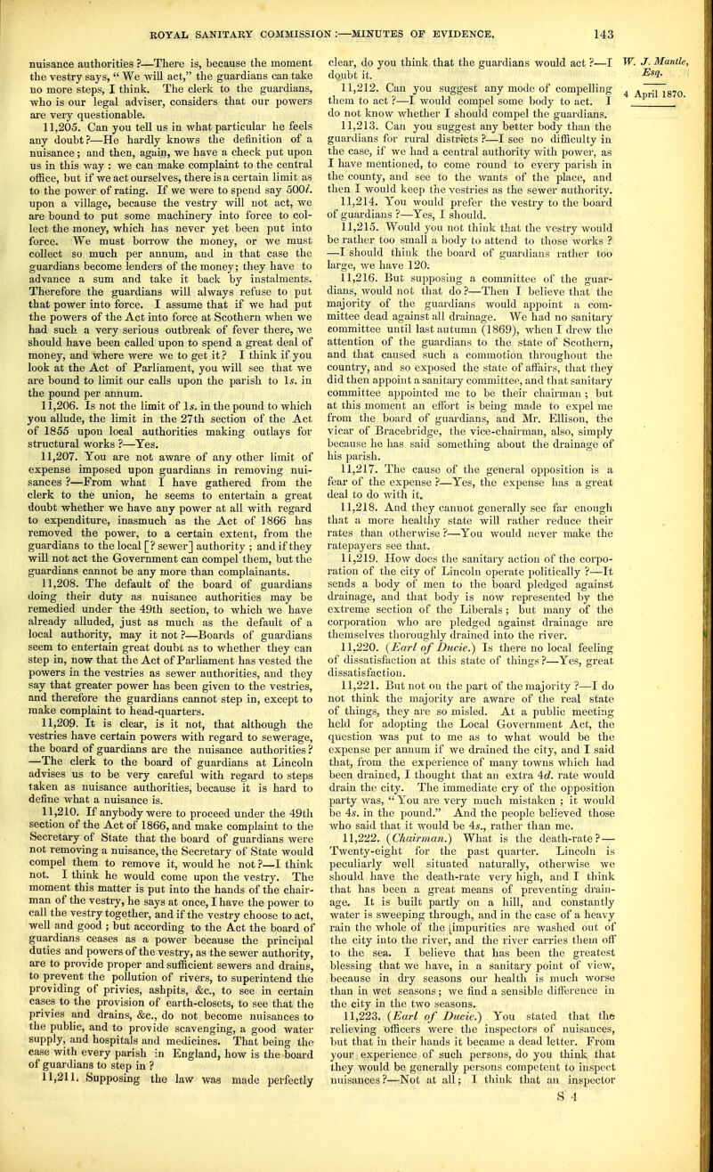 nuisance authorities ?—There is, because the moment the vestry says,  We will act, the guardians can take no more steps, I think. The clerk to the guardians, who is our legal adviser, considers that our powers are very questionable. 11.205. Can you tell us in what particular he feels any doubt?—He hardly knows the definition of a nuisance; and then, again, we have a check put upon us in this way : we can make complaint to the central office, but if we act ourselves, there is a certain limit as to the power of rating. If we were to spend say 500^. upon a village, because the vestry will not act, we are bound to put some machinery into force to col- lect the money, which has never yet been put into force. We must borrow the money, or we must collect so much per annum, and in that case the guardians become lenders of the money; they have to advance a sum and take it back by instalments. Therefore the guardians will always refuse to put that power into force. I assume that if we had put the powers of the Act into force at Scothern when we had such a very serious outbreak of fever there, we should have been called upon to spend a great deal of money, and where were we to get it ? I think if you look at the Act of Parliament, you will see that we are bound to limit our calls upon the parish to Is. in the pound per annum. 11.206. Is not the limit of Is. in the pound to which you allude, the limit in the 27th section of the Act of 1855 upon local authorities making outlays for structural works ?—Yes. 11.207. You are not aware of any other limit of expense imposed upon guardians in removing nui- sances ?—From what I have gathered from the clerk to the union, he seems to entertain a great doubt whether we have any power at all with regard to expenditure, inasmuch as the Act of 1866 has removed the power, to a certain extent, from the guardians to the local [? sewer] authority ; and if they will not act the Government can compel them, but the guardians cannot be any more than complainants. 11.208. The default of the board of guardians doing their duty as nuisance authorities may be remedied under the 49th section, to which we have already alluded, just as much as the default of a local authority, may it not ?—Boards of guardians seem to entertain great doubt as to whether they can step in, now that the Act of Parliament has vested the powers in the vestries as sewer authorities, and they say that greater power has been given to the vestries, and therefore the guardians cannot step in, except to make complaint to head-quarters. 11.209. It is clear, is it not, that although the vestries have certain powers with regard to sewerage, the board of guardians are the nuisance authorities ? —The clerk to the board of guardians at Lincoln advises us to be very careful with regard to steps taken as nuisance authorities, because it is hard to define what a nuisance is. 11.210. If anybody were to proceed under the 49th section of the Act of 1866, and make complaint to the Secretary of State that the board of guardians were not removing a nuisance, the Secretary of State would compel them to remove it, would he not ?—I think not. I think he would come upon the vestry. The moment this matter is put into the hands of the chair- man of the vestiy, he says at once, I have the power to call the vestry together, and if the vestry choose to act, well and good ; but according to the Act the board of guardians ceases as a power because the principal duties and powers of the vestry, as the sewer authority, are to provide proper and sufficient sewers and drains, to prevent the pollution of rivers, to superintend the providing of privies, ashpits, &c., to see in certain cases to the provision of earth-closets, to see that the privies and drains, &c., do not become nuisances to the public, and to provide scavenging, a good water supply, and hospitals and medicines. That being the case with every parish in England, how is the board of guardians to step in ? 11.211. Supposing the law was made perfectly clear, do you think that the guardians would act ?—I W. J. Mantle, doubt it. ^^1- 11.212. Can you suggest any mode of compelling 4 ^~i^87o them to act ?—I would compel some body to act. I do not know whether I should compel the guardians. 11.213. Can you suggest any better body than the guardians for rural districts ?—I see no difficulty in the case, if we had a central authority with power, as I have mentioned, to come round to every parish in the county, and see to the Avants of the place, and then I would keep the vestries as the sewer authority. 11.214. You would prefer the vestiy to the board of guardians ?—Yes, I should, 11.215. Would you not think that the vestry would be rather too small a body to attend to those works ? —I should think the board of guardians rather too large, we have 120. 11.216. But supposing a committee of the guai'- dians, would not that do ?—Then I believe that the majority of the guardians would appoint a com- mittee dead against all drainage. We had no sanitary committee until last autumn (1869), when I drew the attention of the guardians to the state of Scothern, and that caused such a commotion tliroughout the country, and so exposed the state of affairs, that they did then appoint a sanitary committee, and that sanitary committee appointed me to be their chairman ; but at this moment an effort is being made to expel me from the board of guardians, and Mr. Ellison, the vicar of Bracebridge, the vice-chairman, also, simply because he has said something about the drainage of his parish. 11.217. The cause of the general opposition is a fear of the expense ?—Yes, the expense has a great deal to do with it. 11.218. And they cannot generally see far enough that a more healthy state will rather reduce their rates than otherwise ?—You would never make the ratepayers see that. 11.219. How does the sanitary action of the corpo- ration of the city of Lincoln operate politically ?—It sends a body of men to the board pledged against drainage, and that body is now represented by the extreme section of the Liberals ; but many of the corporation who are pledged against di'ainage ai'e themselves thorouglily drained into the river. 11.220. {Earl of Ducie.) Is there no local feeling of dissatisfaction at this state of things ?—Yes, great dissatisfaction. 11.221. But not on the part of the majority ?—I do not think the majority are aware of the real state of things, they are so misled. At a public meeting held for adopting the Local Government Act, the question was put to me as to what would be the expense per annum if we drained the city, and I said that, from the experience of many towns which had been drained, I thought that an extra 4d. rate would drain the city. The immediate cry of the opposition party was,  You are very much mistaken ; it would be 4s. in the pound. And the people believed those who said that it would be 4s., rather than me. 11.222. {Chairman.) What is the death-rate? — Twenty-eight for the past quarter. Lincoln is peculiarly well situated naturally, otherwise we should have the death-rate very high, and I think that has been a great means of preventing drain- age. It is built partly on a hill, and constantly water is sweeping through, and in the case of a heavy rain the whole of the [impurities are washed out of the city into the river, and the river carries them off to the sea. I believe that has been the greatest blessing that we have, in a sanitary point of view, because in dry seasons our health is much worse than in wet seasons; Ave find a sensible difference in the city in the two seasons. 11.223. {Earl of Ducie.) You stated that the relieving officers Avere the inspectors of nuisances, but that in their hands it became a dead letter. From your experience of such persons, do you think that they would be generally persons competent to inspect nuisances?—Not at all; I think that an inspector