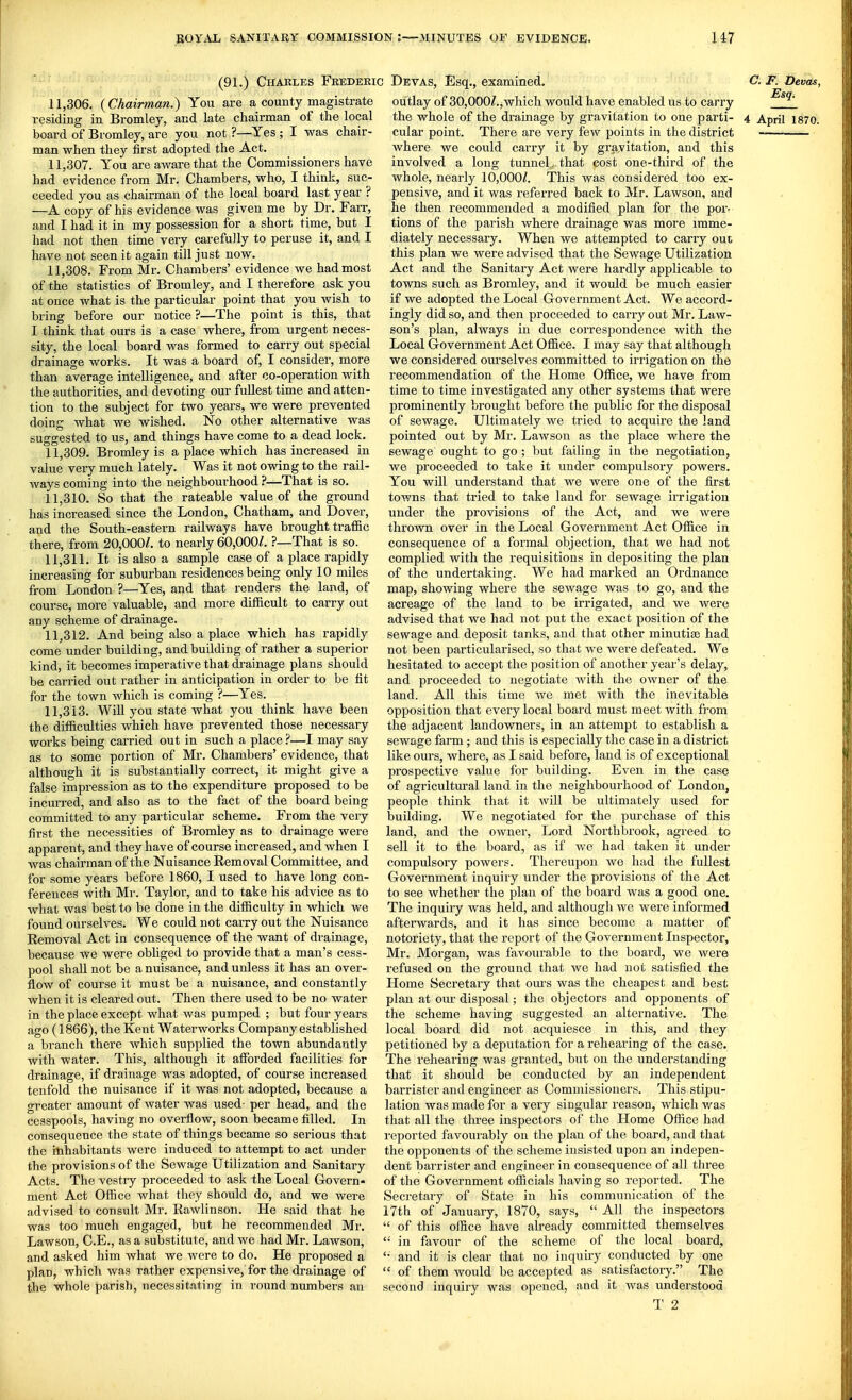 (91.) Chakles Frederic Devas. 11.306. {Chairman.) You are a county magistrate residing in Bromley, and late chairman of the local board of Bromley, are you not ?—^Yes ; I was chair- man when they first adopted the Act. 11.307. You are aware that the Commissioners have had evidence from Mr. Chambers, who, I think, suc- ceeded you as chairman of the local board last year ? —A copy of his evidence was given me by Dr. Farr, and I had it in my possession for a short time, but I had not then time very carefully to peruse it, and I have not seen it again till just now. 11.308. From Mr. Chambers' evidence we had most of the statistics of Bromley, and I therefore ask you at once what is the particular point that you wish to bring before our notice ?—The point is this, that I think that ours is a case where, from urgent neces- sity, the local board was formed to carry out special drainage works. It was a board of, I consider, more than average intelligence, and after co-operation with the authorities, and devoting our fullest time and atten- tion to the subject for two years, we were prevented doing what we wished. No other alternative was suggested to us, and things have come to a dead lock. 11.309. Bromley is a place which has increased in value very much lately. Was it not owing to the rail- ways coming into the neighbourhood ?—That is so. 11.310. So that the rateable value of the ground has increased since the London, Chatham, and Dover, and the South-eastern railways have brought traffic there, from 20,000/. to nearly 60,000/. ?—That is so. 11.311. It is also a sample case of a place rapidly increasing for suburban residences being only 10 miles from London ?—Yes, and that renders the land, of course, more valuable, and more difficult to carry out any scheme of drainage. 11.312. And being also a place which has rapidly come under building, and building of rather a superior kind, it becomes imperative that drainage plans should be carried out rather in anticipation in order to be tit for the town which is coming ?—Yes. 11.313. Will you state what you think have been the difficulties which have prevented those necessary works being carried out in such a place —I may say as to some portion of Mr. Chambers' evidence, that although it is substantially coiTect, it might give a false impression as to the expenditure proposed to be incurred, and also as to the fact of the board being committed to any particular scheme. From the very first the necessities of Bromley as to drainage were apparent, and they have of course increased, and when I was chairman of the Nuisance Removal Committee, and for some years before 1860, I used to have long con- ferences with Mr. Taylor, and to take his advice as to what was best to be done in the difficulty in which we found ourselves. We could not carry out the Nuisance Removal Act in consequence of the want of di'ainage, because we were obliged to provide that a man's cess- pool shall not be a nuisance, and unless it has an over- flow of course it must be a nuisance, and constantly when it is cleared out. Then there used to be no water in the place except what was pumped ; but four years ago (1866), the Kent Waterworks Company established a branch there which supplied the town abundantly with water. This, although it afforded facilities for drainage, if drainage was adopted, of course increased tenfold the nuisance if it was not adopted, because a greater amount of water was used- per head, and the cesspools, having no overflow, soon became filled. In consequence the state of things became so serious that the inhabitants were induced to attempt to act under the provisions of the Sewage Utilization and Sanitary Acts. The vestry proceeded to ask the Local Govern- ment Act Office what they should do, and we were advised to consult Mr. Rawlinson. He said that he was too much engaged, but he recommended Mr. Lawson, C.E., as a substitute, and we had Mr. Lawson, and asked him what we were to do. He proposed a plan, which was rather expensive, for the drainage of the whole parish, necessitating in round numbers an Esq., examined. outlay of 30,000Z.,which would have enabled us to carry the whole of the drainage by gravitation to one parti- cular point. There are very few points in the district where we could carry it by gravitation, and this involved a long tunnel^ that cost one-third of the whole, nearly 10,000/. This was considered too ex- pensive, and it was referred back to Mr. Lawson, and he then recommended a modified plan for the por- tions of the parish where drainage was more imme- diately necessary. When we attempted to cany out this plan we were advised that the Sewage Utilization Act and the Sanitary Act were hardly applicable to C. F. Devas, Esq. 4 April 1870. towns such as Bromley, and it would be much easier if we adopted the Local Government Act. We accord- ingly did so, and then proceeded to carry out Mr. Law- son's plan, always in due correspondence with the Local Government Act Office. I may say that although we considered ourselves committed to irrigation on the recommendation of the Home Office, we have from time to time investigated any other systems that were prominently brought before the public for the disposal of sewage. Ultimately we tried to acquire the land pointed out by Mr. Lawson as the place where the sewage ought to go ; but failing in the negotiation, we proceeded to take it under compulsory powers. You will understand that we were one of the first towns that tried to take land for sewage irrigation under the provisions of the Act, and we were thrown over in the Local Government Act Office in consequence of a formal objection, that we had not complied with the requisitions in depositing the plan of the undertaking. We had marked an Ordnance map, showing where the sewage was to go, and the acreage of the land to be irrigated, and we were advised that we had not put the exact position of the sewage and deposit tanks, and that other minutiae had not been particularised, so that we were defeated. We hesitated to accept the position of another year's delay, and proceeded to negotiate Avith the owner of the land. All this time we met with the inevitable opposition that every local board must meet with from the adjacent landowners, in an attempt to establish a sewage farm; and this is especially the case in a district like ours, where, as I said before, land is of exceptional prospective value for building. Even in the case of agricultural land in the neighbourhood of London, people think that it will be ultimately used for building. We negotiated for the purchase of this land, and the owner, Lord Northbrook, agreed to sell it to the board, as if we had taken it under compulsory powers. Thereupon we had the fullest Government inquiry under the provisions of the Act to see whether the plan of the board was a good one. The inquiry was held, and although we were informed afterwards, and it has since become a matter of notoriety, that the report of the Government Inspector, Mr. Moi'gan, was favourable to the board, we were refused on the ground that we had not satisfied the Home Secretary that om's was the cheapest and best plan at om- disposal; the objectors and opponents of the scheme having suggested an alternative. The local board did not acquiesce in this, and they petitioned by a deputation for a rehearing of the case. The rehearing was granted, but on the understanding that it should be conducted by an independent barrister and engineer as Commissioners. This stipu- lation was made for a very singular reason, which was that all the three inspectors of the Home Office had reported favourably on the plan of the board, and that the opponents of the scheme insisted upon an indepen- dent barrister and engineer in consequence of all three of the Government officials having so reported. The Secretary of State in his communication of the 17th of January, 1870, says,  All the inspectors  of this office have already committed themselves  in favour of the scheme of the local board, and it is clear that no inquiiy conducted by one  of them would be accepted as satisfactory. The second inquiry was opened, and it was understood