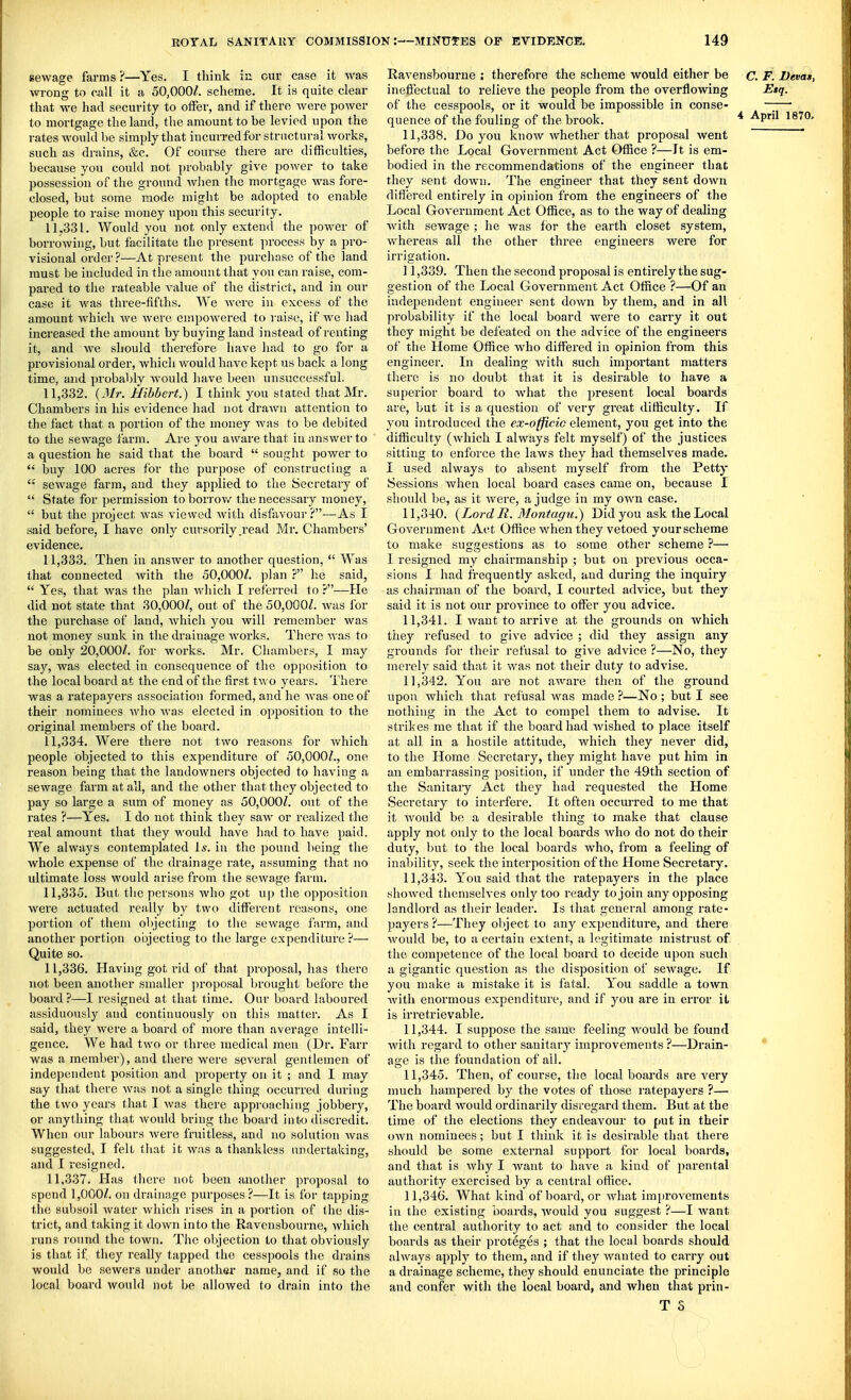 sewage farms 'i—Yes. I think in cur case it Avas wrong to call it a 50,000/. scheme. It is quite clear that we had security to offer, and if there were power to mortgage the land, the amount to be levied upon the rates would be simply that incurred for structural works, such as drains, &c. Of course there are difficulties, because you could not probably give power to take possession of the ground wlien the mortgage was fore- closed, but some mode might be adopted to enable people to raise money upon this security. 11.331. Would you not only extend the power of borrowing, but facilitate the present process by a pro- visional order ?—At present the purchase of the land must be included in the amount that you can raise, com- pared to the rateable value of the district, and in our case it was three-fifths. We were in excess of the amount which we were empowered to raise, if we had increased the amount by buying land instead of renting it, and we should therefore have had to go for u provisional order, which would have kept us back a long time, and probably Avould have been unsuccessful. 11.332. {Mr. Hibbert.) I think you stated that Mr. Chambers in his evidence had not drawn attention to the fact that a portion of the money Avas to be debited to the sewage farm. Are you aware that in answer to a question he said that the board  sought power to  buy 100 acres for the purpose of constructing a  sewage farm, and they applied to the Secretary of  State for permission toborrov/ the necessary money,  but the project Avas viewed Avith disfavour?-—As I said before, I have only cursorily .read Mr. Chambers' evidence. 11.333. Then in answer to another question,  Was that connected Avith the 50,000/. plan ? he said,  Yes, that was the plan Avhich I referred to ?—He did not state that 30,000/, out of the 50,000/. Avas for the purchase of land, Avhich you will remember was not money sunk in the drainage Avorks. There Avas to be only 20,000/. for works. Mr. Chambers, I may say, was elected in consequence of the opposition to the local board at the end of the first two years. There was a ratepayers association formed, and he Avas oneof their nominees who Avas elected in opposition to the oi'iginal members of the board. 11.334. Were there not two reasons for Avhich people objected to this expenditure of 50,000/., one reason being that the landoAvners objected to having a sewage farm at all, and the other that they objected to pay so large a sum of money as 50,000/. out of the rates ?—Yes. I do not think they saAv or realized the real amount that they would have had to have paid. We always contemplated Is. in the pound being the whole expense of the drainage rate, assuming that no ultimate loss would arise from tlie scAvage farm. 11.335. But the persons Avho got u|) the opposition were actuated really by two different reasons, one portion of them objecting to the sewage farm, and another portion objecting to the large expenditure ?— Quite so. 11.336. Having got rid of that proposal, has there not been another smaller ]iroposal brought before the board?—I resigned at that time. Our board laboured assiduously and continuously on this matter. As I said, they were a board of more than average intelli- gence. We had two or three medical men (Dr. Farr was a member), and there were several gentlemen of independent position and property on it ; and I may say that there Avas not a single thing occurred during the tAvo years that I Avas there approaching jobbery, or anything that Avonld bring the board into discredit. When our labours Avere fruitless, and no solution Avas suggestedv I felt that it was a thankless undertaking, and 1 resigned. 11.337. Has there not been another proposal to spend 1,000/. on drainage purposes ?—It is for tapping the subsoil Avater Avhich rises in a portion of the dis- trict, and taking it doAvn into the Ravensbourne, Avhich runs round the town. The objection to that obviously is that if they really tapped the cesspools the drains would be sewers under another name, and if so the local board would not be allowed to drain into the Ravensbourne : therefore the scheme would either be c. F. Devas, ineffectual to relieve the people from the overflowing Etq. of the cesspools, or it would be impossible in conse- quence of the fouling of the brook. ^ ApriM87a 11,338. Do you knoAV Avhether that proposal went before the Local Government Act Office ?—It is em- bodied in the recommendations of the engineer that they sent down. The engineer that they sent down difiered entirely in opinion from the engineers of the Local Government Act Office, as to the way of dealing Avith sewage ; he was for the earth closet system, Avhereas all the other three engineers Avere for irrigation. ] 1,339. Then the second proposal is entirely the sug- gestion of the Local Government Act Office ?—Of an independent engineer sent down by them, and in all probability if the local board Avere to carry it out they might be defeated on the advice of the engineers of the Home Office Avho differed in opinion from this engineer. In dealing Avith such important matters there is no doubt that it is desirable to have a superior board to Avhat the present local boards are, but it is a question of very great difficulty. If you introduced the ex-officic element, you get into the difficulty (Avhicli I always felt myself) of the justices sitting to enforce the laws they had themseh'es made. I used always to absent myself from the Petty Sessions Avhen local board cases came on, because I should be, as it Avere, a judge in my OAvn case. 11.340. {Lord R. Montagu.) Did you ask the Local Government Act Office when they vetoed your scheme to make sugoestions as to some other scheme ?— I resigned my chairmanship ; but on previous occa- sions I had frequently asked, and during the inquiry as chairman of the board, I courted advice, but they said it is not our province to offer you advice. 11.341. I Avaut to arrive at the grounds on Avhich they refused to give advice ; did they assign any grounds for their refusal to give advice ?—No, they merely said that it Avas not their duty to advise. 11.342. You are not aAvare then of the ground upon which that refusal Avas made ?—No ; but I see nothing in the Act to compel them to advise. It strikes me that if the board had Avished to place itself at all in a hostile attitude, which they never did, to the Home Secretary, they might have put him in an embarrassing position, if under the 49th section of the Sanitaiy Act they had requested the Home Secretary to interfere. It often occurred to me that it Avould be a desirable thing to make that clause apply not only to the local boards Avho do not do their duty, but to the local boards who, from a feeling of inability, seek the interposition of the Home Secretary. 11.343. You said that the ratepayers in the place shoAved themselves only too ready to join any opposing landlord as their leader. Is that genei-al among rate- payers?—They ol)ject to any expenditure, and there would be, to a certain extent, a legitimate mistrust of the competence of the local board to decide upon such a gigantic question as the disposition of scAvage. If you make a mistake it is fatal. You saddle a town Avith enormous expenditure, and if you are in error it is irretrievable. 11.344. I suppose the same feeling Avould be found Avith regard to other sanitarj' improvements ?—Drain- * age is the foundation of ail. 11.345. Then, of course, the local boards are very much hampered by the votes of those i-atepayers ?— The board Avould ordinarily disregard them. But at the time of the elections they endeavour to put in their oAvn nominees; but I think it is desirable that thei'e should be some external support for local boards, and that is Avhy I Avant to have a kind of parental authority exercised by a central office. 11.346. What kind of board, or Avhat imju-ovemeuts in the existing boai'ds, Avould you suggest ?—I Avant the central authority to act and to consider the local boards as their proteges ; that the local boards should always apply to them, and if they Avauted to carry out a drainage scheme, they should enunciate the principle and confer with the local board, and when that prin-