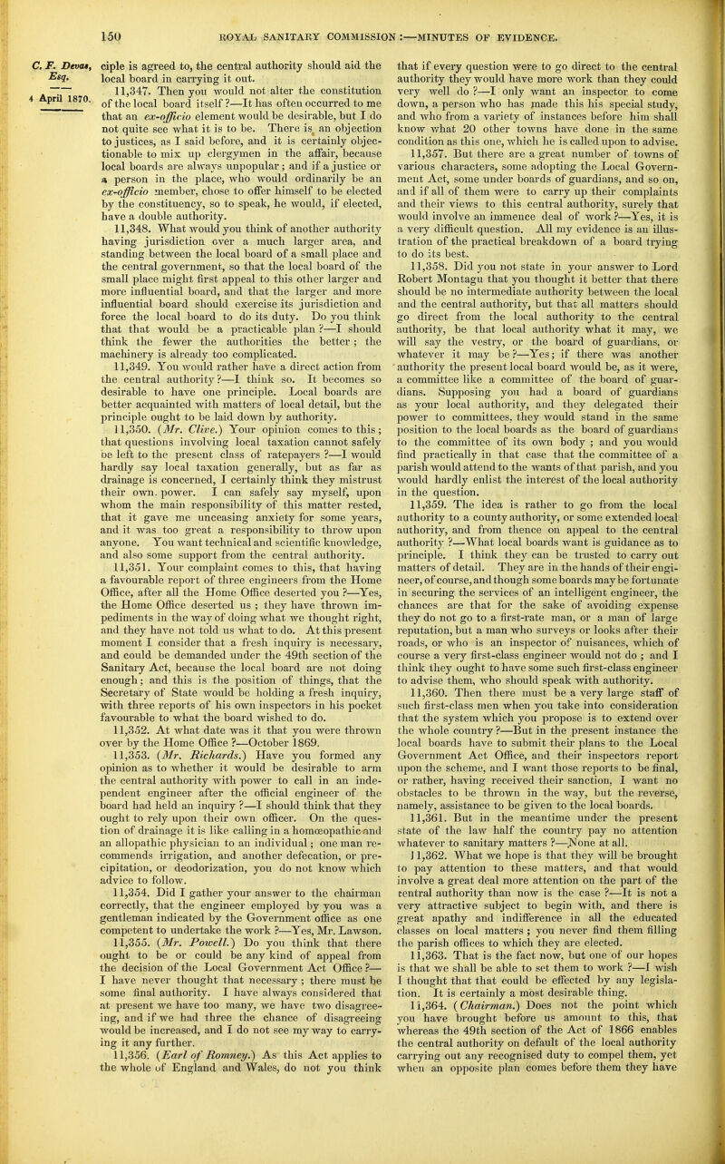 C. F. Devat, Esq, 4 April 1870. ciple is agreed to, the central authority should aid the local board in carrying it out. 11.347. Then you would not alter the constitution of the local board itself?—It has often occurred to me that an ex-qfflcio element would be desirable, but I do not quite see what it is to be. There is an objection to justices, as I said before, and it is certainly objec- tionable to mix up clergymen in the affair, because local boards are always unpopular; and if a justice or * person in the place, who would ordinarily be an ex-officio member, chose to offer himself to be elected by the constituency, so to speak, he would, if elected, have a double authority. 11.348. What would you think of another authority having jurisdiction over a much larger area, and standing between the local board of a small place and the central government, so that the local board of the small place might first appeal to this other larger and more influential board, and that the larger and more influential board should exercise its jurisdiction and force the local board to do its duty. Do you think that that would be a practicable plan ?—I should think the fewer the authorities the better; the machinery is already too complicated. 11.349. You would rather have a direct action from the central authority ?—I think so. It becomes so desirable to have one principle. Local boards are better acquainted with matters of local detail, but the principle ought to be laid down by authority. • 11,350. {Mr. Clive.) Your opinion comes to this; that questions involving local taxation cannot safely be left to the present class of ratepayers ?—I would hardly say local taxation generally, but as far as drainage is concerned, I certainly think they mistrust their own. power. I can safely say myself, upon whom the main responsibility of this matter rested, that it gave me unceasing anxiety for some years, and it was too great a responsibility to throw upon anyone. You want technical and scientific knowledge, and also some support from the central authority. 11.351. Your complaint comes to this, that having a favourable report of three engineers from the Home Ofl&ce, after aU the Home Office deseited you ?—Yes, the Home Office deserted us ; they have thrown im- pediments in the Avay of doing what we thought right, and they have not told us what to do. At this present moment I consider that a fresh inquiry is necessaiy, and could be demanded under the 49th section of the Sanitary Act, because the local board are not doing enough; and this is the position of things, that the Secretary of State would be holding a fresh inquiry, with three reports of his own inspectors in his pocket favourable to what the board wished to do. 11.352. At what date was it that you were thrown over by the Home Office ?—October 1869. 11.353. {Mr. Richards.^ Have you formed any opinion as to whether it would be desirable to arm the central authority with power to call in an inde- pendent engineer after the official engineer of the board had held an inquiry ?—I should think that they ought to rely upon their own officer. On the ques- tion of drainage it is like calling in a homoeopathic and an allopathic physician to an individual; one man re- commends irrigation, and another defecation, or pre- cipitation, or deodorization, you do not know which advice to follow. 11.354. Did I gather your answer to the chairman correctly, that the engineer employed by you was a gentleman indicated by the Government office as one competent to undertake the work ?—Yes, Mr. Lawson. 11.355. {Mr. Powell.) Do you think that there ought to be or could be any kind of appeal from the decision of the Local Government Act Office ?— I have never thought that necessary ; there must be some final authority. I have always considered that at present we have too many, we have two disagree- ing, and if we had three the chance of disagreeing would be increased, and I do not see my way to carry- ing it any further. 11.356. {Earl of Romney.) As this Act applies to the whole uf England and Wales, do not you think that if every question were to go direct to the central authority they would have more work than they could very well do ?—I only want an inspector to come down, a person who has jnade this his special study, and who from a variety of instances before him shall know what 20 other towns have done in the same condition as this one, which he is called upon to advise. 11.357. But there are a great number of towns of various characters, some adopting the Local Govern- ment Act, some under boards of guardians, and so on, and if all of them were to carry up their complaints and their views to this central authority, surely that would involve an immence deal of work ?—Yes, it is a very difficult question. AU my evidence is an illus- tration of the practical breakdown of a board trying to do its best, 11.358. Did you not state in your answer to Lord Robert Montagu that you thought it better that there should be no intermediate authority between the local and the central authority, but that all matters should go direct from the local authority to the central authority, be that local authority what it may, we will say the vestry, or the board of guardians, or whatever it may be ?—Yes; if there was another ' authority the present local board would be, as it were, a committee like a committee of the board of guar- dians. Supposing you had a board of guardians as your local authority, and they delegated their power to committees, they would stand in the same position to the local boards as the board of guardians to the committee of its own body ; and you would find practically in that case that the committee of a parish would attend to the wants of that parish, and you would hardly enlist the interest of the local authority in the question. 11.359. The idea is rather to go from the local authority to a county authority, or some extended local authority, and from thence on appeal to the central authority ?—What local boards want is guidance as to principle. I think they can be trusted to carry out matters of detail. They are in the hands of their engi- neer, of course, and though some boards may be fortunate in securing the services of an intelligent engineer, the chances are that for the sake of avoiding expense they do not go to a first-rate man, or a man of large reputation, but a man who surveys or looks after their roads, or who is an inspector of nuisances, which of course a very first-class engineer would not do ; and I think they ought to have some such first-class engineer to advise them, who should speak with authority. 11.360. Then there must be a very large staff of such first-class men when you take into consideration that the system which you propose is to extend over the whole country ?—But in the present instance the local boards have to submit their plans to the Local Government Act Office, and their inspectors report upon the scheme, and I want those reports to be final, or rather, having received their sanction, I want no obstacles to be thrown in the way, but the reverse, namely, assistance to be given to the local boards. 11.361. But in the meantime under the present state of the law half the country pay no attention whatever to sanitary matters ?—^JSTone at all. J 1,362. What we hope is that they will be brought to pay attention to these matters, and that would involve a great deal more attention on the part of the central authority than now is the case ?—It is not a very attractive subject to begin with, and there is great apathy and indifference in all the educated classes on local matters ; you never find them filling the parish offices to which they are elected. 11.363. That is the fact now, but one of our hopes is that we shall be able to set them to work ?—I wish I thought that that could be effected by any legisla- tion. It is certainly a most desirable thing. 11.364. {Chairman.) Does not the point which you have brought before us amount to this, that whereas the 49th section of the Act of 1866 enables the central authority on default of the local authority carrying out any recognised duty to compel them, yet when an opposite plan comes before them they have