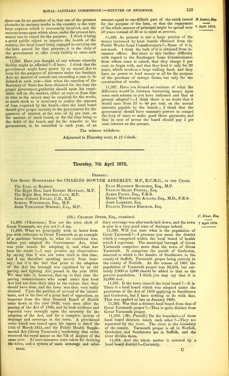 there can be no question of it, that one of the greatest obstacles to sanitary works in the country is the very large expense which is necessarily incurred, and the onerous terms upon which alone, under the present law, money can be raised for the purpose. I think it being a great public object to improve the health of the country, the local board being engaged in carrying out the laws passed for that purpose, it is the duty of the government to offer every facility to raise such money. 11,385. Have you thought of any scheme whereby facility might be afforded ?—I have. I think that the government might have power by an annual Act to issue for the purposes of advances under the Sanitary Acts an amount of consols not exceeding a sum to be defined in each year—that when the sanction of the Secretary of State has been obtained for the loan the proper government authority should upon his requi- sition sell on the market, either at once or from time to time as the money may be required for the works, so much stock as is necessary to realise the amount of loan required by the board—that the local board should give proper security to the government for the payment of interest at the rate of 3^ per cent, on the amount of stock issued, or for the time being to the debit of the board, and for the transfer to the government, to be cancelled in each year, of an 4 April 1870. amount equal to one-fiftieth part of the stock issued It. Latter, Etq. for the purpose of the loan, so that the repayment of the whole amount of principal might be spread over 50 years instead of 30 as is usual at present. 11.386. At present is not a large portion of the money borrowed by local boards obtained from the Public Works Loan Comniissioners ?—Some of it is, not much. I think the bulk of it is obtained from in- surance offices. But there is this further difficulty with regard to the Exchequer Loan Commissioners from whom some is raised, that they charge 5 per cent, to begin with, and that they lend it only for 20 years, which involves a large sinking fund, and they have no power to lend money at all for the purpose of the purchase of sewage farms, but only for the construction of works. 11.387. Have you formed an estimate of what the difference would be between borrowing money upon some such scheme as you have indicated and that at present adopted ?—I think there is no doubt that it would save from 35 to 40 per cent, on the annual amounts payable by the boards ; I think that the government should have summary powers to compel the levy of rates to make good those payments, and that in case of arrear the board should pay 5 per cent, interest on the arrears. The witness withdrew. Adjourned to Thursday next, at 12 o'clock. Thursday, 7th April 1870. Present: The Right Honourable Sir CHARLES BOWYER ADDERLEY, M.P., K.C.M.G., in the Chair. The Earl of Romney. The Right Hon. Lord Robert Montagu, M.P, The Right Hon. Stephen Cave, M.P. Lieut.-Colonel Ewabt, C.B., R.E. Samuel Whitbread, Esq., M.P. John Tomlinson Hibbert, Esq., M.P, Evan Matthew Richards, Esq., M.P. Francis Sharp Powell, Esq. James Paget, Esq., F.R.S. Henry Wentworth Acland, Esq., M.D., F.R.S. John Lambert, Esq. Francis Thomas Bircham, Esq. 11.388. (Chairman.) You Great Yarmouth, are you not ?—I am. 11.389. What we principally wish to know from you with reference to Great Yarmouth as an example of a maritime borough, is, what its condition was, before you adopted the Government Act, what was your reason for adopting it, and what has been the result ?—I may pi'emise my observations by saying that I was not town clerk at that time, and I am therefore speaking merely from hear- say ; but it is the fact that ])viov to the adoption of the Act the borough was regulated by an old paving and lighting Act, passed in the year 1810. We may take it, however, that up to that time the paving commissioners who acted under that local Act had not done their duty to the extent that they should have done, and the town was then very badly drained. Upon the petition of several of the inhabi- tants, and in the face of a great deal of opposition, an inspector from the then General Board of Health came down in the year 1849, very soon after the passing of the Act of 1848, and he took evidence and reported very strongly upon the necessity for the adoption of the Act, and for a complete system of drainage and sewerage in the town. A pi'ovisional order which was issued upon his report is dated the 15th of March 1851, and the Public Health Supple- mental Act (Great Yarmouth),confirming that order, received the royal assent on the 7th of August of the same year. At once measures were taken for draining the town, and a system of main sewerage and subsi- 24145. (93.) Charles Diver, Esq., examined. are the town clerk of diary sewerage was afterwards laid down, and the town is now in a very good state of drainage indeed. 11.390. Will you state what is the population of Great Yaimouth ?—I presume you mean the district which is comprised within the local board of health which I represent. The municipal borough of Great Yarmouth comprises more than the town of Great Yarmouth. It comprises the parish of Gorleston, annexed to which is the hamlet of Southtown in the county of Suffolk, Yarmouth proper being entirely in the county of Norfolk. At the census of 1861 the population of Yarmouth proper was 30,338, but cer- tainly 2,000 or 3,000 should be added to that as the present population. I think you may say that it is 33,000 now. 11.391. Is the town council the local board ?—It ie. There is a local board which was adopted under the provisions of the Act of 1858 applying to Southtown and Gorleston, but I have nothing to do with that. That was applied so late as January 1869. 11.392. Was that a distinct local board from that of Great Yarmouth proper ?—That is quite distinct from Great Yarmouth proper. 11.393. (Mr. Powell.) Jio the boundaries of those local board districts touch each other ?—They are separated by the river. The river is the boundary of the county. Yarmouth proper is all in Norfolk, Gorleston and Southtown are in Suffolk, and the river divides them. 11.394. And the whole matter is covered by a local board district ?—^Certainly. u C. Diver, Esq. 7 April 1870.