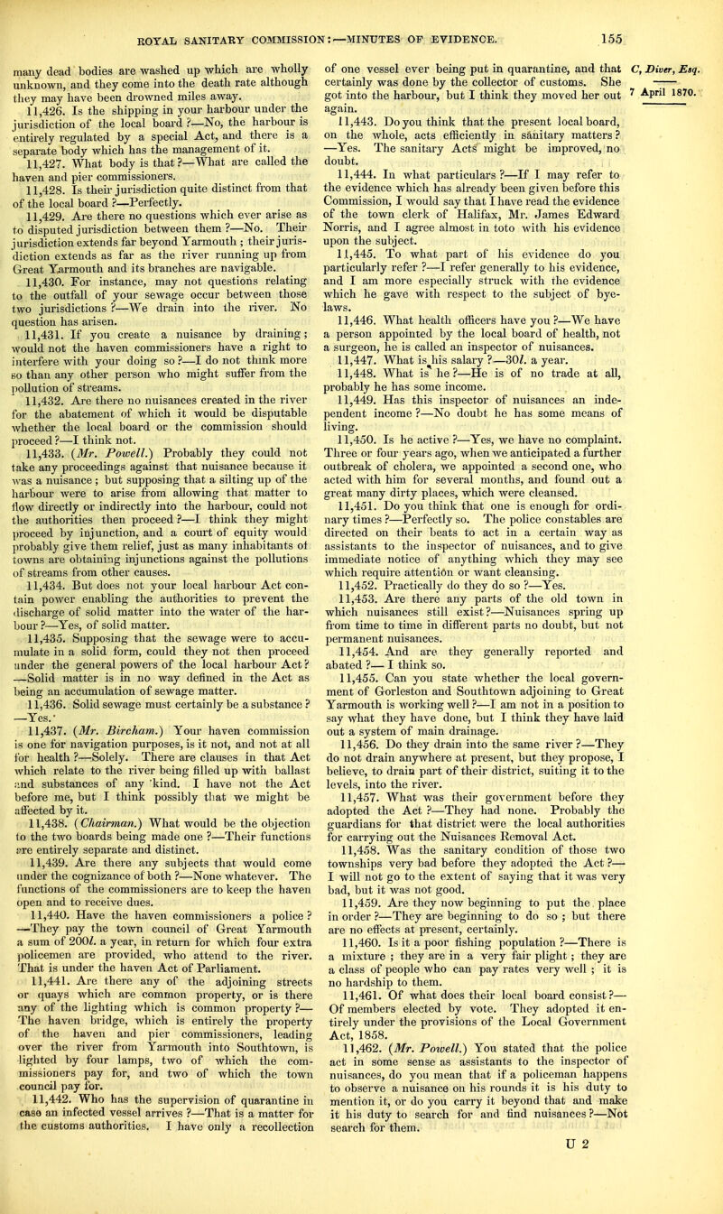 many dead bodies are washed up which are wholly unknown, and they come into the death rate although they may have been drowned miles away. 11.426. Is the shipping in your harbour under the jurisdiction of the local board No, the harbour is entirely regulated by a special Act, and there is a separate body which has the management of it. 11.427. What body is that .'—What are called the haven and pier commissioners. 11.428. Is their jurisdiction quite distinct from that of the local board ?—Perfectly. 11.429. Are there no questions which ever arise as to disputed jurisdiction between them ?—No. Their jurisdiction extends far beyond Yarmouth ; their juris- diction extends as far as the river running up from Great Yarmouth and its branches are navigable. 11.430. For instance, may not questions relating to the outfall of your sewage occur between those two jurisdictions ?—We drain into the river. No question has arisen. 11.431. If you create a nuisance by draining; would not the haven commissioners have a right to interfere with your doing so ?—I do not thmk more 60 than any other person who might suffer from the pollution of streams. 11.432. Are there no nuisances created in the river for the abatement of which it would be disputable whether the local board or the commission should proceed ?—I think not. 11.433. {Mr. Powell.) Probably they could not take any proceedings against that nuisance because it was a nuisance ; but supposing that a silting up of the harbour were to arise from allowing that matter to flow directly or indirectly into the harbour, could not the authorities then proceed ?—I think they might proceed by injunction, and a court of equity would probably give them relief, just as many inhabitants ol towns are obtaining injunctions against the pollutions of streams from other causes. 11.434. But does not your local harbour Act con- tain power enabling the authorities to prevent the discharge of solid matter into the water of the har- bour ?—Yes, of solid matter. 11.435. Supposing that the sewage were to accu- mulate in a solid form, could they not then proceed under the general powers of the local harbour Act ? —Solid matter is in no way defined in the Act as being an accumulation of sewage matter. 11.436. Solid sewage must certainly be a substance ? —Yes.- 11.437. {Mr. Bircham.) Your haven commission is one for navigation purposes, is it not, and not at all for health ?—:Solely. There are clauses in that Act Avhich relate to the river being filled up with ballast ;ind substances of any 'kind. I have not the Act before me, but I think possibly that we might be affected by it, 11.438. {Chairman.) What would be the objection to the two boards being made one ?—Their functions !)re entirely separate and distinct. 11.439. Are there any subjects that would come under the cognizance of both ?—None whatever. The functions of the commissioners are to keep the haven open and to receive dues. 11.440. Have the haven commissioners a police? —They pay the town council of Great Yarmouth a sum of 200^. a year, in return for which four extra policemen are provided, who attend to the river. That is under the haven Act of Parliament. 11.441. Are there any of the adjoining streets or quays which are common property, or is there any of the lighting which is common property ?— The haven bridge, which is entirely the property of the haven and pier commissioners, leading over the river from Yarmouth into Southtown, is lighted by four lamps, two of which the com- missioners pay for, and two of which the town council pay for. 11.442. Who has the supervision of quarantine in case an infected vessel arrives ?—That is a matter for the customs authorities, I have only a recollection of one vessel ever being put in quarantine, and that C, Diver, Esq. certainly was done by the collector of customs. She -;— got into the harbour, but I think they moved her out ' April 1870. '. again. 11.443. Do you think that the present local board, on the whole, acts efiiciently in sanitary matters ? —Yes, The sanitary Acts might be improved, no doubt. 11.444. In what particulars?—If I may refer to the evidence which has already been given before this Commission, I would say that I have read the evidence of the town clerk of Halifax, Mr, James Edward Norris, and I agree almost in toto with his evidence upon the subject. 11.445. To what part of his evidence do you particularly refer ?—I refer generally to his evidence, and I am more especially struck with the evidence which he gave with respect to the subject of bye- laws. 11.446. What health ofiicers have you ?—We have a person appointed by the local board of health, not a sui'geon, he is called an inspector of nuisances. 11.447. What is his salary ?—30/. a year. 11.448. What is he?—He is of no trade at aU, probably he has some income. 11.449. Has this inspector of nuisances an inde- pendent income ?—No doubt he has some means of living. 11.450. Is he active ?—Yes, we have no complaint. Three or four years ago, when we anticipated a further outbreak of cholera, we appointed a second one, who acted with him for several months, and found out a great many dirty places, which were cleansed. 11.451. Do you think that one is enough for ordi- nary times ?—Perfectly so. The police constables are directed on their beats to act in a certain way as assistants to the inspector of nuisances, and to give immediate notice of anything which they may see which require attention or want cleansing. 11.452. Practically do they do so ?—Yes. 11.453. Are there any parts of the old town in which nuisances still exist?—Nuisances spring up from time to time in different parts no doubt, but not permanent nuisances. 11.454. And are they generally reported and abated ?— I think so. 11.455. Can you state whether the local govern- ment of Gorleston and Southtown adjoining to Great Yarmouth is working well ?—I am not in a ijosition to say what they have done, but I think they have laid out a system of main drainage. 11.456. Do they drain into the same river?—They do not drain anywhere at present, but they propose, I believe, to drain part of their district, suiting it to the levels, into the river. 11.457. What was their government before they adopted the Act }—They had none. Probably the guardians for that district were the local authorities for carrying out the Nuisances Removal Act. 11.458. Was the sanitary condition of those two townships very bad before they adopted the Act ?— I will not go to the extent of saying that it was very bad, but it was not good. 11.459. Are they now beginning to put the place in order ?—They are beginning to do so ; but there are no effects at present, certainly. 11.460. Is it a poor fishing population ?—There is a mixture ; they are in a very fair plight; they are a class of people who can pay rates very well ; it is no hardship to them. 11.461. Of what does their local board consist ?— Of members elected by vote. They adopted it en- tirely under the provisions of the Local Government Act, 1858. 11.462. {Mr. Powell.) You stated that the police act in some sense as assistants to the inspector of nuisances, do you mean that if a policeman happens to obsei've a nuisance on his rounds it is his duty to mention it, or do you carry it beyond that and make it his duty to search for and find nuisances ?—Not search for them. U 2