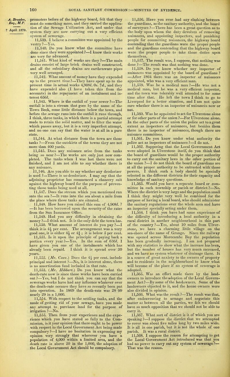 A. Brogden, promoters before of the highway board, felt that they Etq., M.P. must do something more, and they carried the applica- ~~ tion of the Sewage Utilization Act, and under that ^jpn^^^mo. gyg^gjjj ^l^gy .jj.g j^Q^y cari-ying out a very efficient system of sewerage. 11.539. I believe a committee was appointed by the vestry ?—Yes. 11.540. Do you know what the committee have done since they were appointed ?—I know their works are very far advanced. 11.541. What kind of works are they ?—The main drains consist of large brick drains well constructed, and all the subsidiary drains are earthenware pipes very well arranged. 11.542. What amount of money have they expended up to the present time ?—They have spent up to the present time in actual works 4,908/. Os. Id., and they have expended also (I have taken this from the accounts) in the repayment of an instalment and in- terest 656/, 11.543. Where is the outfall of your sewer ?—The outfall is into a stream that goes by the name of the Town Beck, some little distance below the town, and before the sewage runs into the outfall it runs through, I think, three tanks, in which there is a partial attempt made to retain the solid matter, and to filter the water which passes away, but it is a very imperfect attempt, and no one can say that the water is at all in a pure state. 11.544. At what distance from the town are those tanks ?—From the outskirts of the towns they are not more than 400 yards. 11.545. Does any nuisance arise from the tanks being so near?—The works are only just now com- pleted. The tanks when I was last there were not finished, and I am not able to say whether there is any nuisance. 11, 346. Are you able to say whether any deodorizer is used ?—There is no deodorizer. I may say that the adjoining proprietor has commenced a chancery suit against the higlnvay board for the purpose of preven- ting those tanks being used at all. 11.547. Does the stream which you mentioned run into the sea ?—It runs into the sea about a mile from the place where those tanks are situated. 11.548. How have you raised this sum of 4,908/. ? —It has been borrowed upon the security of the rates from the Sun Insurance Office. 11.549. Had you any difficulty in obtaining the money ?—I think not. It is the only debt the town has. 11.550. What amount of interest do you pay?—I think it is 4^ per cent. The arrangement was a very good one, it is either 4J or 4J ; it is below 5 per cent. 11.551. Is it upon the principle of paying back a portion every year ?—Yes. In the sum of 656/. I have given you one of the instalments which has already been repaid. I think it is spread over '30 years. 11.552. (iT/r. Cave.) Does the 4^ per cent, include principal and interest ?—No, it is interest alone, there is no amortization fund included in that rate. 11.553. {Mr. Hibbert.) Do you know what the death-rate now is since those works have been carried out ?—Yes, but I do not think you can say that the sewerage works have had any influence whatever over the death-rate oecauFe they have so recently been put into operation. In 1869 the death-rate was 28'99 nearly 29 in a 1,000. 11.554. With respect to the settling tanks, and the mode of getting rid of your sewage, have you made any attempt to purchase land for the pui'pose of irrigation ?—No. 11.555. Then from your experience and the expe- rience which you have stated so fully to the Com- mission, is it your opinion that there ought to be power with respect to the Local Government Act being made comprdsory ?—I have no hesitation in expressing my opinion very strongly that wherever you have a population of 4,000 within a limited area, and the death rate is above 20 in the 1,000, the adoption of the Local Government Act should be compulsory. 11.556. Have you ever had any clashing between the guardians, as the sanitary authority, and the board of surveyors ?—There has been a great question as to the body upon whom the duty devolves of removing nuisances, and appointing inspectors, and punishing people for committing nuisances, the highway board contending that the guardians were tlie proper people and the guardians contending that the highway board were the proper people to take those duties upon themselves. 11.557. The result was, I suppose, that nothing was done ?—The result was that nothing was done. 11.558. Do you know whether any inspector of nuisances was appointed by the board of guardians ? —After 1864 there was an inspector of nuisances appointed, who was a very efficient man. 11.559. Was he a medical man?—He was not a medical man, but he was a very efficient inspector, and the town was tolerably well attended to for some time after that. He left the town I think to go to Liverpool for a better situation, and I am not quite sure whether there is an inspector of nuisances now or not. 11.560. Was he appointed to act for Ulverstone alone or for other parts of the union ?—For Ulverstone alone. In the other parts of the union the police act to a great extent as inspectors of nuisances, but besides them there is no inspector of nuisances, though there are nuisance committees. 11.561. Do you know under what authority the police act as inspectors of nuisances ?—I do not. 11.562. Supposing that the Local Government Act were adopted in Ulverstone itself, do you think that the board of guardians would be the proper authority to carry out the sanitary laws in the other portion of the union ?—I do not think the board of guardians are at all the proper authority to be entrusted with' those powers. I think such a body should be specially selected in the different disti^icts for their capacity and knowledge of sanitaiy questions. 11.563. Would you have a separate boarder com- mittee in each township or parish or district ?—No. Where the district is very large and the population small I think they might very well be combined for the purpose of having a local board, who should administer the sanitary regulations over the whole area and have an inspector specially acting under them. 11.564. I think you have had some experience of the difficulty of introducing a local authority in a rural district in another neighbourhood in this part of the country ?—Yes, about 10 miles from Ulver- stone, we have a charming little village on the sea-shore of the name of Grange. Since the railway was opened across Morecambe Bay the population has been gradually increasing. I am not prepared with any statistics to show what the increase has been, but the number of houses has very mucn increased, and we have no system whatever of drainage there. It is a source of great anxiety to the owners of property and to residents in the neighbourhood to know what will become of the jslace if no system of sewerage is adopted. 11.565. Was an effort made there by the land- owners to introduce the adoption of the Local Govern- ment Act ?—By some of the landowners. Some of the landowners objected to it, and the house owners were also divided in opinion. 11.566. What was the result ?—The result was that, after endeavouring to arrange and negociate this matter as between all the parties, we felt we should have so much opposition that we should not be able to carry it. 11.567. What sort of district is it of which you are speaking ?—I suppose the district that we attempted to cover was about five miles long by two miles wide. It is all in one parish, but it is not the whole of one parish. It was a rural district. 11.568. I suppose the reason for attempting to get the Local Government Act introduced was that you had no power to carry out any system of sewerage ?— That was the reason. V