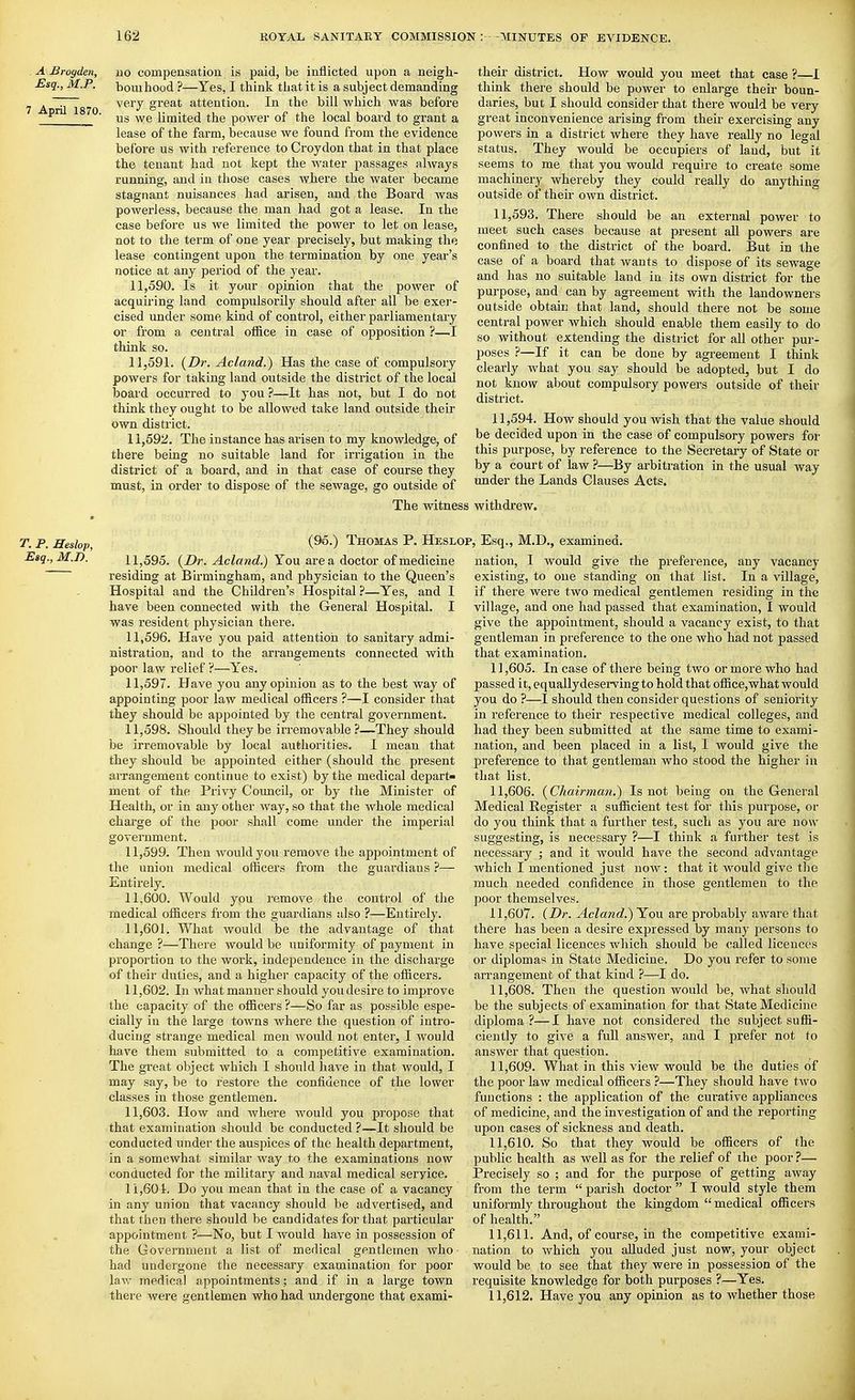 . A jBrogden, Esq., M.P. 7 April 1870. 110 compensation is paid, be inflicted upon a neigli- bouihood ?—Yes, I think tliat it is a subject demanding very great attention. In the bill which was before us we limited the power of the local board to grant a lease of the farm, because we found from the evidence before us with reference to Croydon that in that place the tenant had not kept the water passages always running, and in those cases where the water became stagnant nuisances had arisen, and the Board was powerless, because the man had got a lease. In the case before us we limited the power to let on lease, not to the term of one year precisely, but making the lease contingent upon the termination by one year's notice at any period of the year. 11.590. Is it your opinion that the power of acquiring land compulsorily should after all be exer- cised under some kind of control, either parliamentary or from a central office in case of opposition ?—I think so. 11.591. {Dr. Acland.) Has the case of compulsory powers for taking land outside the district of the local board occurred to you ?—It has not, but I do not think they ought to be allowed take land outside their own district. 11.592. The instance has arisen to my knowledge, of there being no suitable land for irrigation in the district of a board, and in that case of course they must, in order to dispose of the sewage, go outside of their district. How would you meet that case ?—I think there should be power to enlarge their boun- daries, but I should consider that there would be very great inconvenience arising from their exercising any powers in a district where they have really no legal status. They would be occupiers of laud, but it seems to me that you would require to create some machinery whereby they could really do anything outside of their own district. 11.593. There shotdd be an external power to meet such cases because at pi-esent all powers are confined to the district of the board. But in the case of a board that wants to dispose of its sewage and has no suitable land in its own district for the purpose, and can by agreement with the landowners outside obtain that land, should there not be some central power which should enable them easily to do so without extending the district for all other pur- poses ?—If it can be done by agreement I think clearly what you say should be adopted, but I do not know about compulsory powers outside of their district. 11.594. How should you wish that the value should be decided upon in the case of compulsory powers for this purpose, by reference to the Secretary of State or by a court of law ?—By arbitration in the usual way under the Lands Clauses Acts. The witness withdrew. T. P. Heslop, Esq., M.n. (95.) Thomas P. Heslop, Esq., M.D,, examined. 11.595. {Dr. Acland.) You area doctor of medicine residing at Birmingham, and physician to the Queen's Hospital and the Children's Hospital ?—Yes, and I have been connected with the General Hospital. I was resident physician there. 11.596. Have you paid attention to sanitary admi- nistration, and to the arrangements connected with poor law relief ?—Yes, 11.597. Have you any opinion as to the best way of appointing poor law medical officers ?—I consider that they should be appointed by the central government. 11.598. Should they be irremovable ?—They should be irremovable by local authorities. I mean that they should be appointed either (should the present arrangement continue to exist) by the medical depart- ment of the Privy Council, or by the Minister of Health, or in any other way, so that the whole medical charge of the poor shall come under the imperial government. 11.599. Then would you remove the appointment of the union medical officers from the guardians ?— Entirely. 11.600. Would you remove the control of the medical officers from the guardians also ?—Entirely. 11.601. What would be the advantage of that change ?—There would be iiniformity of payment in proportion to the work, independence in the discharge of their duties, and a higher capacity of the officers. 11.602. In what manner should you desire to improve the capacity of the officers ?—So far as possible espe- cially in the large towns where the question of intro- ducing strange medical men would not enter, I would have them submitted to a competitive examination. The great object which I should have in that would, I may say, be to restore the confidence of the lower classes in those gentlemen. 11.603. How and where would you propose that that examination should be conducted ?—It should be conducted under the auspices of the health department, in a somewhat similar way to the examinations now conducted for the military and naval medical service. 11,601, Do you mean that in the case of a vacancy in any union that vacancy should be advertised, and that then there should be candidates for that particular appointment ?—No, but I would have in possession of the Government a list of medical gentlemen who had undergone the necessary examination for poor law medical appointments; and if in a large town there were gentlemen who had undergone that exami- nation, I would give the preference, any vacancy existing, to one standing on that list. In a village, if there were two medical gentlemen residing in the village, and one had passed that examination, I would give the appointment, should a vacancy exist, to that gentleman in preference to the one who had not passed that examination. 11.605. In case of there being two or more who had passed it, equally deserving to hold that office, what would you do ?—I should then consider questions of seniority in reference to their respective medical colleges, and had they been submitted at the same time to exami- nation, and been placed in a list, I would give the preference to that gentleman who stood the higher in that list. 11.606. {Chairmayi.) Is not being on the General Medical Register a sufficient test for this purpose, or do you think that a further test, such as you are nou' suggesting, is necessary ?—I think a further test is necessary ; and it would have the second advantage which I mentioned just now: that it Avould give the much needed confidence in those gentlemen to the poor themselves. 11.607. {Dr. Acland.) You are probably aware that there has been a desire expressed by many persons to have special licences which should be called licences or diplomas in State Medicine. Do you refer to some arrangement of that kind ?—I do. 11.608. Then the question would be, what should be the subjects of examination for that State Medicine diploma ?—I have not considered the subject suffi- ciently to give a full answer, and I prefer not to answer that question. 11.609. What in this view would be the duties of the poor law medical officers ?—They should have two fuuctions : the application of the curative appliances of medicine, and the investigation of and the reporting upon cases of sickness and death. 11.610. So that they would be officers of the public health as well as for the relief of the poor ?— Precisely so ; and for the purpose of getting away from the term  parish doctor  I would style them uniformly throughout the kingdom medical officers of health. 11.611. And, of course, in the competitive exami- nation to which you alluded just now, your object would be to see that they were in possession of the requisite knowledge for both purposes ?—Yes. 11.612. Have you any opinion as to whether those