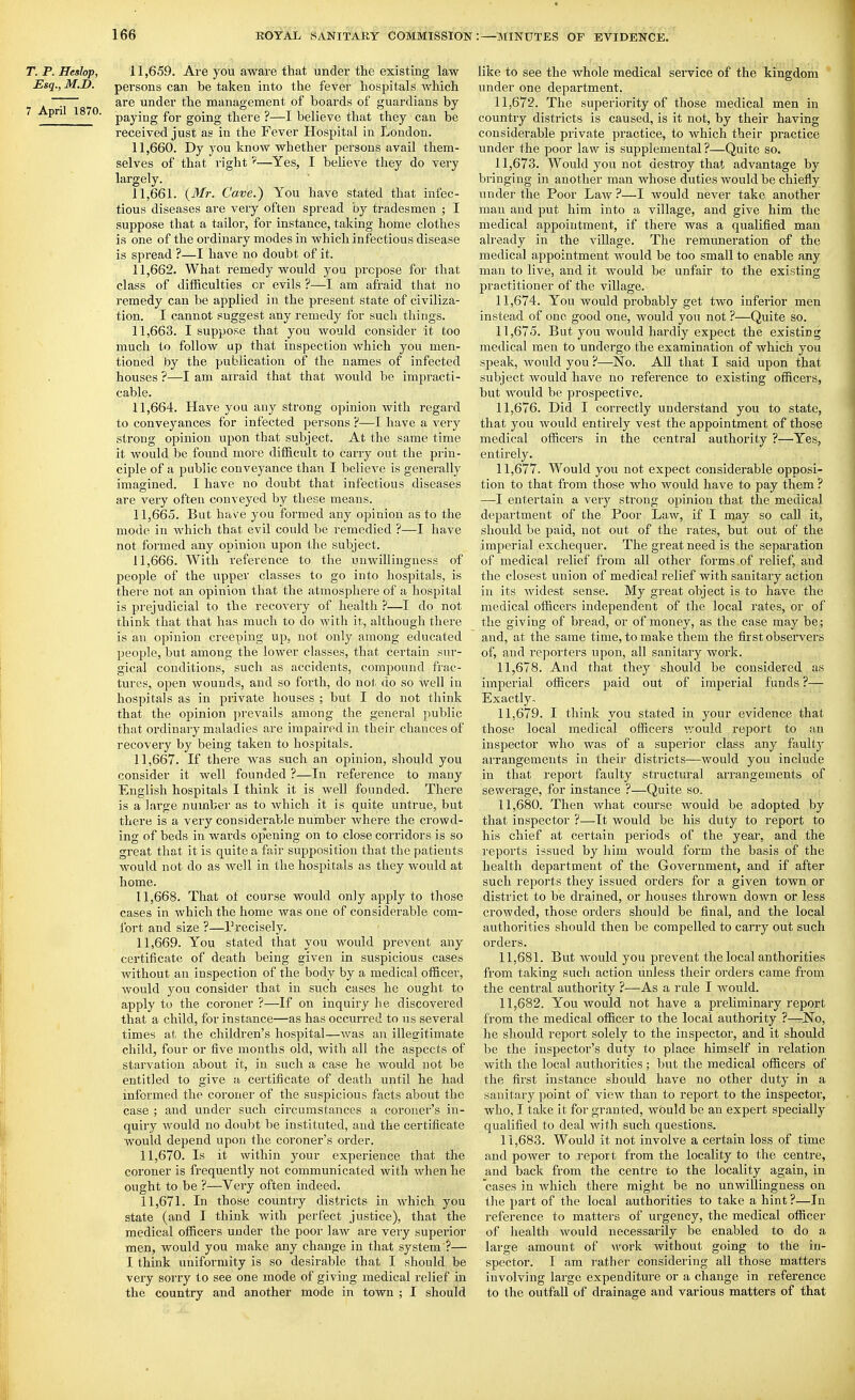 T. P. Heslop, 11,659. Are you aware that under the existing law Esq., M.D. persons can be taken into the fever hospitals which . ~ are under the management of boards of guardians by ^ ■ paying for going there ?—I believe that they can be received just as in the Fever Hospital in London. 11.660. Dy you know whether persons avail them- selves of that right—Yes, I believe they do very largely. 11.661. {Mr. Cave.) You have stated that infec- tious diseases are very often spread by tradesmen ; I suppose that a tailor, for instance, taking home clothes is one of tlieordinary modes in which infectious disease is spread ?—I have no doubt of it. 11.662. What remedy would you propose for that class of difiiculties or evils ?—I am afraid that no remedy can be applied in the present state of civiliza- tion. I cannot suggest any remedy for such things. 11.663. I suppose that you would consider it too much to follow up that inspection which you men- tioned by the publication of the names of infected houses ?—I am arraid that that would be impracti- cable. 11.664. Have you any strong opinion with regard to conveyances for infected persons ?—I have a very strong opinion upon that subject. At the same time it would be found more difficult to carry out the piin- ciple of a public conveyance than I believe is generally imao'ined. I have no doubt that infectious diseases are very often conveyed by these means. 11.665. But have you formed any opinion as to the mode in which that evil could be remedied ?—I have not formed any opinion upon the subject. 11.666. With reference to the unwillingness of peoi^le of the upper classes to go into hospitals, is there not an opinion that the atmosphere of a hospital is prejudicial to the recovery of health ?—I do not think that that has much to do with it, although there is an opinion creeping up, not only among educated people, but among the lower classes, that certain sur- gical conditions, such as accidents, comjjound frac- tures, open wounds, and so forth, do nol; do so well in hospitals as in private houses ; but I do not think that the opinion prevails among the general public that ordinary maladies are impaired in their chances of recovery by being taken to hospitals. 11.667. If there was such an opinion, should you consider it well founded ?—In reference to many English hospitals I think it is well founded. There is a large number as to which it is quite untrue, but there is a very considerable number where the crowd- ing of beds in wards opening on to close corridors is so great that it is quite a fair supposition that the patients would not do as well in the hospitals as they would at home. 11.668. That of course would only apply to those cases in which the home was one of considerable com- fort and size ?—rrecisely. 11.669. You stated that you would prevent any certificate of death being given in suspicious cases without an inspection of the body by a medical officer, would you consider that in such cases he ought to apply to the coroner ?—If on inquiry lie discovered that a child, for instance—as has occurred to us several times at; the children's hospital—was an illegitimate child, four or five months old, with all the aspects of starvation about it, in such a case he would not be entitled to give a certificate of death until he had informed the coroner of the suspicious facts about the case ; and under such circumstances a coroner's in- quiry would no doubt be instituted, and the certificate would depend upon the coroner's oi'der. 11.670. Is it within your experience that the coroner is frequently not communicated with when he ought to be ?—Very often, indeed. 11.671. In those country districts in which you state (and I think with perfect justice), that the medical officers under the poor law are very superior men, would you make any change in that system ?— I think uniformity is so desirable that I should be very sorry to see one mode of giving medical relief in the country and another mode in town ; I should like to see the whole medical service of the kingdom under one department. 11.672. The superiority of those medical men in country districts is caused, is it not, by their having considerable private practice, to which their practice under the poor law is supplemental ?—Quite so. 11.673. Would you not desti'oy that advantage by bringing in another man whose duties would be chiefly under the Poor Law ?—I would never take another man and put him into a village, and give him the medical appointment, if there was a qualified man already in the village. The remuneration of the medical appointment would be too small to enable any man to live, and it would be unfair to the existing practitioner of the village. 11.674. You would probably get two inferior men instead of one good one, would you not ?—Quite so. 11.675. But you would hardly expect the existing medical men to undergo the examination of which you sjieak, would you ?—No. All that I said upon that subject would have no reference to existing officers, but would be prospective. 11.676. Did I correctly understand you to state, that you would entirely vest the appointment of those medical officers in the central authority ?—Yes, entirely. 11.677. Would you not expect considerable opposi- tion to that from those who would have to pay them ? —I entertain a very strong opinion that the medical department of the Poor Law, if I may so call it, should be paid, not out of the rates, but out of the imperial exchequer. The great need is the separation of medical relief from all other forms of relief, and the closest union of medical relief with sanitary action in its widest sense. My great object is to have the medical officers independent of the local rates, or of the giving of bread, or of money, as the case may be; and, at the same time, to make them the first observers of, and reporters upon, all sanitary work. 11.678. And that they should be considered as imperial officers paid out of imperial funds ?— Exactly, 11.679. I think you stated in your evidence that those local medical officers v/ould report to an inspector who was of a superior class any faulty arrangements in their districts—would you include in that report faulty structural arrangements of sewerage, for instance ?—Quite so. 11.680. Then what course would be adopted by that inspector ?—It would be his duty to report to his chief at certain j^eriods of the year, and the reports issued by him would form the basis of the health department of the Government, and if after such reports they issued orders for a given town or district to be drained, or houses thrown down or less crowded, those orders should be final, and the local authorities should then be compelled to carry out such orders. 11.681. But would you prevent the local authorities from taking such action unless their orders came from the central authority ?—As a rule I Avould. 11.682. You would not have a preliminary report from the medical officer to the local authority ?—rNo, he should report solely to the inspector, and it should be the inspector's duty to place himself in relation with the local authorities; but the medical officers of the first instance should have no other duty in a sanitary point of view than to report to the inspector, who, I take it for granted, would be an expert specially qualified to deal with such questions. 11.683. Would it not involve a certain loss of time and power to report from the locality to the centre, and back from the centre to the locality again, in cases in Avhich there might be no unwillingness on tlie part of the local authorities to take a hint ?—In reference to mattei's of urgency, the medical officer of health would necessarily be enabled to do a large amount of wovk without going to the in- spector. I am rather considering all those matters involving lai'ge expenditure or a change in reference to the outfall of drainage and various matters of that