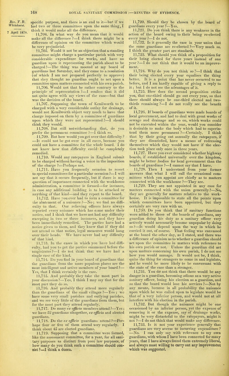 Rev. T. B. specific purpose, aud there is an end to it—but if we Whitehurst. had two or three committees upon the same thing, I ^T~g„^ think it would make all the difference. ^ ' ' 11,704. In what way do you mean that it would make all the difference ?—I think there might be a difference of opinion on the committee which would be very prejudicial. 11.705. Would it not be an objection that a standing committee might charge a particular parish with very considerable expenditure for works, and liave no guardian upon it representing the parish about to be charged ?—The thing was mooted at my board of guardians last Saturday, and they came to a resolution (of which I am not prepared perfectly to approve) that ihey thought no guardian ought to act upon a committee upon matters connected Avith his own parish. 11.706. Would not that be rather contrary to the principle of representation ?—I confess that it did not quite agree with my views of the case—but that was the decision of the board. 11.707. Supposing the town of Kenilwortli to be charged with a very considerable outlay for drainage, would not Kenilworth object very much to have that chai'ge imposed on them by a committee of guardians upon which they were not represented ?—I should think they would. 11.708. But still notwithstanding that, do you prefer the permanent committee ?—I think so. 11.709. But how would you get over that difficulty ? —It could not be got over in all cases, because you could not have a committee for the whole boards 1 do not know how that difficulty could be completely remedied. 11.710. Would any ratepayers in England submit to be charged without having a voice in the imposition of the charge ?—Perhaps not. 11.711. Have you frequently occasion to resort to special committees for a particular occasion ?—I will not say that it occurs frequently, but if there is any question of importance connected with the workhouse administration, a committee is formed—for instance, * in case any additional building is to be attached or anything of that kind—and they report to the board. 11.712. Have you ever had to form a committee for tiie abatement of a nuisance ?—No; we find no diffi- culty in that. Our relieving officers have always reported every nuisance Avhich has come under their notice, and I think that we have not had any difficulty excepting in two or three instances, and they have been immediately remedied. The parties have had a notice given to them, and they knew that if they did not attend to that notice, legal measures would hang over their heads. We have never had any difficulty of that kind. 11.713. In the cases in which you have had diffi- culty, had you to get the parties summoned before the magistrates ?—I do not think that we have had a single case of the kind. 11.714. Do you find in your boa.rd of guardians that the guardians from the more populous places are the most intelligent and active members of your board ?— Yes, that I think certainly is the case. 11.715. And probably they take the most part in your discussion ?—-Yes, I think I may say that for the most part they do so. 11.716. And probably they attend more regularly than the guardians of the small villages ?—Yes ; we have some very small parishes and outlying parishes, and we see very little of the guardians from them, but for the most part they attend regularly. 11.717. Do many ex officio members attend?—Yes ; we have 52 guardians altogether, ex officio and elected guardians. ■ 11,718. Do the. ex officio guardians attend?—Per- haps four or five of them attend very regularly. I think about 45 are elected guardians. 11,719. Supposing that a committee were formed, like the assessment committee, for a year, for all sani- tary purposes <xs distinct from poor lavf purposes, of how many do you think such a committee should con- eist ?—I think a dozen. 11.720. Should they be chosen by the board of guardians every year ?—Yes. 11.721. Do you think there is any weakness in the action of the board owing to their being re-elected every year ?—I do not. 11.722. Is it generally the case in your union that the same guardians are re-elected ?—Very much so. I think the greater part are standards. 11.723. What should you think of a proposition for their being elected for three years instead of one year ?—I do not think that it would be an improve- ment. 11.724. Why do you not think so?—I think that their being elected every year equalises the thing better. It is a point that has never occurred to me before, and I am hardly capable of giving a reply to it; but I do not see the advantages of it. 11.725. How does the second proposition strike you, that one-third should go out every year, so that there should always be one-third elected aud two- thirds remaining ?—I do not really see the benefit of it. 11.726. If boards of guardians were made boards of local government, and had to deal with great works of sewage and di^ainage and so on, Avhich works could not be executed within the year, Avould you consider it desirable to make the body which had to superin- tend them more permanent ?—Certainly. I think that by their going out annually the ratepayers, if they are dissatisfied, have a means of redressing themselves which they would not have if the elec- tion took place only once in three years. 11.727. Have you ever considered whether highway boards, if established universally over the kingdom, might be better bodies for local government than the boards of guardians ?—I cannot say that I have. 11.728. Then I understand from your former answers that what I will call the occasional com- mittees which you appoint are chiefly as to matters connected with the workhouse ?—They are. 11.729. They are not appointed in any case for matters connected with the union generally?—No, they are generally for matters relative to the work- house. It is impossible to state all the points upon which committees have been appointed, but they certainly are very rare with us. 11.730. Do you think that if sanitary functions Avere added to those of the boards of guardians, any guardian doing his duty as a sanitary officer very actively would necessarily become unpopular by doing so ?—It v/ould depend upon the way in which he carried it out, of course. That feeling was canvassed at the board the other day, as I stated, and there was a difference of opinion as to whether a guardian should act upon the committee in matters with reference to his own parish or not. Unless the guardian did act upon matters concerning his own parish, I do not see hoAV you would manage. It would not be, I think, quite the thing for strangers to come in and legislate, and he would be more likely to be conversant with the state of the case than a stranger. 11.731. You do not think that there would be any danger in a guardian, becoming odious as a very active sanitary officer, losing his election as a guardian, and so that the board Avould lose his services ?—Not by any means, because in all probability the nuisance upon which he was called upon to legislate would be that of a very inferior person, and would not at all interfere with his election in the parish. 11.732. But though the nuisance might be'one occasioned by an inferior person, yet the expense of removing it or the expense, say of drainage works, might be very distasteful to the ratepayers, might it not ?—I do not think that would make any difference. 11.733. Is it not your experience generally that guardians are very averse to incurring expenditure ? —No. I can only say with reference to my own guardians, with whom I have been connected for many years, that I have always found them extremely liberal, and always most willing to carry out any improvement ■which was suggested.