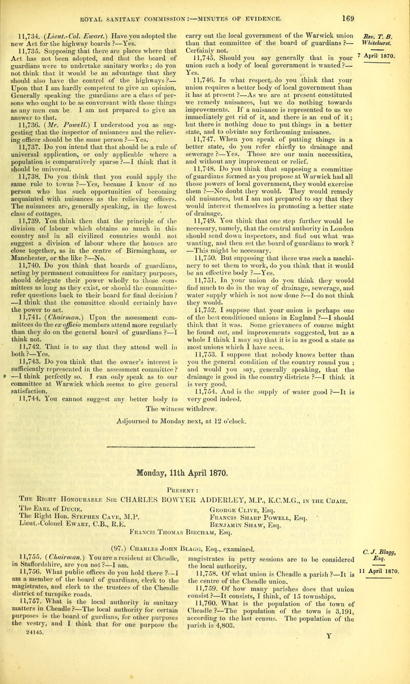 11.734. (^Lieut.-Col. Ewart.) Have you adopted the new Act for the highway boards ?—Yes. 11.735. Supposing that there are places where that Act has not been adopted, and that the board of guardians were to undertake sanitary works; do you not think that it would be an advantage tliat they should also have the control of the highways ?— Upon that I am hardly competent to give an opinion. Generally speaking the guardians are a class of per- sons who ouglit to be as conversant with those things as any men can be, I am not prepared to give an answer to that. 11.736. {Mr. Powell.) I understood you as sug- gesting that the inspector of nuisances and the reliev- ing officer should be the same person ?—Yes. 11.737. Do you intend that that should be a rule of universal application, or only applicable where a population is comparatively sparse ?—I think that it should be universal. 11.738. Do you think that you could apply the same rule to towns ?—Yes, because I know of no person who has such opportunities of becoming acquainted with nuisances as the relieving officers. The nuisances arc, generally speaking, in the lowest class of cottages. 11.739. You think then that the principle of the division of labour Avhich obtains so much in this country and in all civilized countries Avould not suggest a division of labour where the houses are close together, as in the centre of Birmingham, or Manchester, or the like ?—^No. 11.740. Do you think that boards of guardians, acting by permanent committees for sanitary purposes, should delegate their power wholly to those com- mittees as long as they exist, or should the committee refer questions back to their board for final decision ? —I thinic that the committee should certainly have the power to act. 11.741. {Chairmcm.) Upon the assessment com- mittees do the ex officio members attend more regularly than they do on the general board of guardians ?—I think not. 11.742. That is to say that they attend well in both ?—Yes. 11.743. Do you think that the owner's interest is sufficiently represented in the assessment committee? » —I think perfectly so. I can only speak as to our committee at Warwick which seems to give general satisfaction. 11.744. You cannot suggest any better body to The witness Adjourned to Monday carry out the local government of the Warwick union Rev. T. B. than that committee of the board of guardians ?— Whitekurst. Certainly not. —;— 11.745. Should you say generally that in your -^P^ 1870- union such a body of local government is wanted ?— Yes. 11.746. In Avhat respect, do you think that your union requires a better body of local government than it has at present ?—As we are at present constituted Ave remedy nuisances, but we do nothing towards improvements. If a nuisance is represented to us Ave immediately get rid of it, and there is an end of it; but there is nothing done to put things in a better state, and to obviate any forthcoming nuisance. 11.747. When you speak of putting things in a better state, do you refer chiefly to drainage and sewerage ?—Yes. Those are our main necessities, and Avithout any improvement or relief. 11.748. Do you think that supposing a committee of guardians formed as you propose at Warwick had all those powers of local government, they would exercise them ?—No doubt they Avouid. They Avould remedy old nuisances, but I am not prepared to say that they Avould interest themselves iu promoting a better state of drainage. 11.749. You think that one step further Avould be necessary, namely, that the central authority in London should send down inspectors, and find out Avhat Avas Avanting, and then set the board of guardians to Avork ? —This might be necessary. 11.750. But supposing that there was such a machi- nery to set them to Avork, do you think that it Avould be an effective body ?—Yes. 11.751. In your union do you think they Avould find much to do iu the way of di'ainage, sewerage, and water supply which is not now done ?—I do not think they Avould. 11.752. I suppose that your union is perhaps one of the best contlitioned unions in England ?—I should think that it Avas. Some e-rievances of course misrht be found out, and improvements suggested, but as a whole I think I may say tliat it is in as good a state as most unions Avhich 1 have seen. 11.753. I suppose that nobody knows better than you the general condition of (he country round you ; and would you say, generally speaking, that the drainage is good in the country districts ?—I think it is very good. 11.754. And is the supply of water good ?—It is very good indeed. witlidrew. next, at 12 o'clock. Monday, 11th April 1870. Present: The Eight Honourable Sir CHARLES BOWYER ADDERLEY, M.P., K.C.M.G., in the Chair. The Earl of Ducie. George Clive, Esq. The Right Hon. Stephen Cave, M.P. Francis Sharp Poavell, Esq. ' Lieut.-Colonel Eaa^irt, C.B., R.E. Benjamin Shaay, Esq. Francis Thomas Bircham, Esq. (97.) Charles John 11.755. {Chairman.) You are a resident at Cheadle, in Staffordshire, are you not ?—I am. 11.756. What public offices do you hold thei-e ?--I am a member of the board of guardians, clerk to the magistrates, and clerk to the trustees of the Cheadle district of turnpike roads. 11.757. What is the local authority iu sanitary matters in Cheadle—Tlie local authority for certain purposes is the board of gurdians, for other purposes the vestry, and I think that for one purpose the 24145. Blagg, Esq., examined. magistrates in petty sessions are to be considered the local authority. 11.758. Of Avhat union is Cheadle a parish ?—It is the centre of the Cheadle union. 11.759. Of hoAv many parishes does that union consist?—It consists, I think, of 15 townships. 11.760. What is the population of the town of Clieadle ?—The population of the toAvn is 3,191, according to the last census. The population of the parish is 4,803. C. J. Blagg, Esq. 11 April 1870.