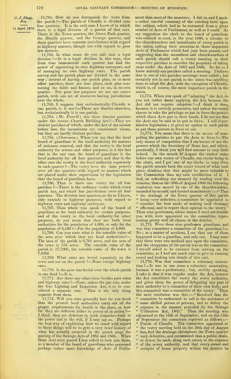 C.J.Blagg, 11,761. How do you distinguish the toAvn from Esq. the parish ?—The parish of Cheadle is divided into —:— four quarters. It is the only case I know of in which 1 April 1870. ^jjgj.g jg a legal division of a parish of that sort. There is the Town quarter, the Above Park quarter, the Huntly quarter, and the Grange quarter, and those quarters have separate jurisdictions with regard to highway matters, though not with regard to poor law matters. 11.762. In what sense do you call that a legal division ?—It is a legal division in this way, that from time immemorial each quarter has had the power of appointing its own highway surveyors, and of managing its own highway rates. The parish survey and the parish plans are divided in the same way ; instead of having one parish plan, as in most other parishes, there are four plans, each plan con- taining the fields and houses, and so on, in its own quarter. For poor law purposes we are one entire parish, with one set of overseers having jurisdiction over the whole. 11.763. I suppose that ecclesiastically Cheadle is one parish, is it not ?—There are district churches, but ecclesiastically it is one parish. 11.764. {Mr. Poiuell.) Are those district parishes under the recent Cliurch Building Act ?—They are district parishes of which, under the Act of the session before last, the incumbents are constituted vicars, but they are hardly distinct parishes. 11.765. (^Chairman.) When you say that the local board of guardians is the local authority for matters of nuisance removal, and that the vestry is the local authority for sewers and other purposes, is it tlie fact that in the one case the board of guardians is the local authority for all four quarters, and that in the other case the vestry is the local authority separately in each quarter ?—The vestry have the same powers over all the quarters with regard to matters which are placed under their supervision by the legislature that the board of guardians have. 11.766. Then is there one vestry for all four parishes ?—There is the ordinary vestry which every parish has, and which has jurisdiction over all four quarters. The division into quarters, as far as I know, only extends to highway purposes, with regard to highway rates and highway surveyors. 11.767. Then where you speak of the board of guardians as the local authority for certain purposes, and of the vestry as the local authority for other purposes, do you mean that they are both local authorities for the population of 4,800, or only for the population of 3,190 ?—For the population of 4,800. 11.768. Can you state what is the rateable value of the area over which they are local authorities?— The area of the parish is 6,701 acres, and the area of the town is 753 acres. The rateable value of the parish is 17,700/., the rateable value of the town is 7,950/. 11.769. What rates are levied separately on the town and not on the parish ?—None except highway rates. 11.770. Is the poor rate levied over the whole parish in one fund ?—It is. 11.771. Are there any other rates besides poor rates and highway rates ?—None, unless the gas rate, under the Gas Lighting and Inspection Act, is to be con- sidered a separate rate. That is the only thing separate from them. 11.772. Will you state generally how far you think that the present local authorities carry out all the proper requirements for health in the place, or how far they are deficient either in power or in action ?— I think they are deficient in both respects—both in the power and in the will, if I may say so. Perhaps the best way of explaining how we stand with regard to these things will be to give a very brief history of what has actually occurred in the parish sin^e the passing of the Sewage Acts of 1865 and 1866. When those Acts were passed I was asked to look into them, as a member of the boai'd of guardians who possessed perhaps rather moi'e knowledge of Acts of Parlia- ment than most of the members. I did so, and I made a rather careful summary of the existing laws upon the subject, which had to be extracted from a great number of Acts of Parliament, as well as I could. At my suggestion the clerk to the board of guardians was ordered to send, in the year 1866, a circular to the churchwardens and incumbents of every parish in the union, calling their attention to those important Acts of Parliament which had just been passed, and suggesting that the incumbent and churchwardens of each parish should call a vestry meeting in their respective parishes to consider the propriety of taking steps under the Acts of 1865 and 1866. So far as I know scarcely any parishes called a meeting. I believe that in one or two parishes meetings were called j but certainly not in one parish in the union was anything done to adopt the Act, with the exception of Cheadle, which is, of course, the most important parish in the union. 11.773. When you speak of  adopting  the Act, do you not rather mean applying the Act, because the Act did not require adoption ?—I think it does, because it is entirely permissive, and unless the vestry choose to take the privilege or put in force the powers which those Acts put in their hands, I do not see that the Acts can be said to be put in force, I call it per- missive legislation ; it gives an option to each parish to put those powers in force or not. 11.774. You mean that there is no means of com- pelling the parishes to put the Acts in force ?—The only means of compulsion that I am aware of are the powers which the Secretary of State has, and which, practically, I think you V\^ill find amount to very little indeed. In the month of August the matter came before our own vestry of Cheadle, our rector being in the chair, and I got one of my clerks to copy from the parish mmute book the exact record of what took place, thinking that that might be more valuable to the Commission than my own recollection of it. I find, on refreshing my memory by reading over the minutes, that on the 30th of August 1866 the following resolution was moved by one of the churchwardens, seconded by myself, and can-ied unanimously:— That  the drainage of the Town quarter of this parish  being very defective, a committee be appointed to  consider the best mode of making such drainage  effectual, and to report their opinion to the vestry. Then nine gentlemen, whose names I need not trouble you with, were appointed on the committee, repre- senting pretty well all classes in the district. 11.775. Were those nine gentlemen guardians, and was that committee a committee of the guardians ?— No ; as a matter of accident, I see that one of them happened to be a guardian, and only one. I may state that there were two medical men upon the committee, and the clergyman of the parish was on the committee. I myself asked to be excused from serving on the committee, as I had not much time to give to running round and looking into details of this sort. 11.776. Was that committee a voluntaiy associa- tion ?—-It was in one sense a voluntary association, because it was a preliminary ; but, strictly speaking, I take it that it was regular under the Act, because the Act constitutes the vestry the sewer authority, and gives them the power of delegating any part of their authority to a committee of their own body, and this committee was a committee of the vestry. Then the next resolution was this :— Resolved that the  committee be authorized to call in the assistance of  some skilled person or persons, and to defray the  expense in the manner provided by the Sewage  Utihzation Act, 1865. Then the meeting was adjourned to the 13th of September, and on the 13th of September the committee reported as follows :—  Parish of Cheadle, The committee appointed at  the vestry meeting held on the 30th day of August  last, find the drainage throughout the Town quarter  very defective, and recommend that a public drain,  or sewer, be made along each street, at the expense  of the sewer authority, and that every owner and  occupier of house property within the district be
