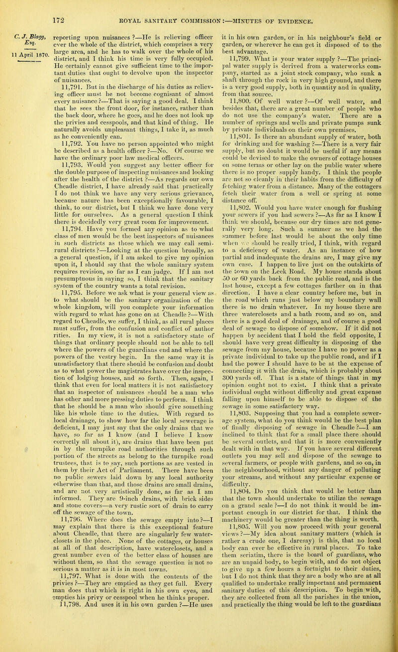 C.J.Blagg, reporting upon nuisances?—He is relieving officer ever the whole of the district, which comprises a very 1 April 1870 ^'^^'^^ area, and he has to walk over the whole of his - ' district, and I think his time is very fully occupied. He certainly cannot give sufficient time to the impor- tant duties that ought to devolve upon the inspector of nuisances. 11.791. But in the discharge of his duties as reliev- ing officer must he not become cognisant of almost every nuisance ?—That is saying a good deal. I tliink that he sees the front door, for instance, rather than the back door, where he goes, and he does not look up the privies and cesspools, and that kind of thing. He naturally avoids unpleasant things, I take it, as much as he conveniently can. 11.792. You have no person appointed who might be described as a health officer ?—No. Of course we have the ordinary poor law medical officers. 11.793. Would you suggest any better officer for the double purpose of inspecting nuisances and looking after the health of the district ?—As regards our own Cheadle district, I have already said that practically I do not think we have any very serious grievance, because nature has been excejjtionally favourable, I think, to our district, but I think we have done very little for ourselves. As a general question I think there is decidedly very great room for improvement. 11.794. Have you formed any opinion as to what class of men would be the best inspectors of nuisances in such districts as those which we may call semi- rural districts ?—Looking at the question broadly, as a general question, if I am asked to give my opinion upon it, I should say that the whole sanitary system requires revision, so far as I can judge. If I am not presumptuous in saying so, I tliink that the sanitary system of the country wants a total revision. 11.795. Before we ask Avhat is your general view as to Avhat should be the sanitary organization of the whole kingdom, will you complete your information with regard to what has gone on at Cheadle ?—With regard to Cheadle, we suffer, I think, as all rural places must suffer, from the confusion and conflict of author rities. In my view, it is not a satisfactory state of things that ordinary people should not be able to tell where the powers of the guardians end and where the powei's of the vestry begin. In the same way it is unsatisfactory that there should be confusion and doubt as to what power the magistrates have over the inspec- tion of lodging houses, and so forth. Then, again, I think that even for local matters it is not satisfactory that an inspector of nuisances should be a man who has other and more pressing duties to perform. I think that he should be a man who should give something like his whole time to the duties. With regard to local drainage, to show how far the local sewerage is deficient, I may just say that the only drains that we have, so far as I know (and I believe I know correctly all about it), are drains that have been put in by the turnpike road authorities through such portion of the streets as belong to the turnpike road trustees, that is to say, such portions as are vested in them by their Act of Parliament. There have been no public sewers laid down by any local authority otherwise than that, and those drains are small drains, and are not very artistically done, as far as I am informed. They are 9-inch drains, with brick sides and stone covers—a very rustic sort of drain to carry off the sewage of the town. 11.796. Where does the sewage empty into?—I may explain that there is this exceptional feature about Cheadle, that there are singularly few water- closets in the place. None of the cottages, or houses at all of that description, have waterclosets, and a great number even of the better class of houses are without them, so that the sewage question is not so serious a matter as it is in most towns. 11.797. What is done with the contents of the privies ?—They are emptied as they get full. Every man does that which is right in his own eyes, and empties his privy or cesspool when he thinks proper. 11.798. And uses it in his own garden ?—He uses it in his own garden, or in his neighbour's field or garden, or wherever he can get it disposed of to the best advantage. 11.799. W'hat is your water supply ?—The princi- pal water supply is derived from a waterworks com- pany, started as a joint stock company, Avho sunk a shaft through the rock in very high ground, and there is a very good supply, both in quantity aad in quality, from that source. 11.800. Of well water?—Of well water, and besides that, tliere are a great number of people who do not use the company's water. There are a number of springs and wells and private pumps sunk by private individuals on their own premises. 11.801. Is there an abundant supply of water, both for drinking and for washing ?—There is a very fair supply, but no doubt it would be useful if any means could be devised to make the owners of cottage houses on some terms or other lay on the public water where there is no proper supply handy. I think the people are not so cleanly in their habits from the difficulty of fetching water from a distance. Many of the cottagers fetch their water from a well or spring at some distance off. 11.802. Would you have water enough for flushing your sewers if you had sewers ?—As far as I know I think Ave should, because our dry times are not gene- rally very long. Such a summer as we had the summer before last would be about the only time when \'. c should be really tried, I think, with regard to a deficiency of Avater. As an instance of how partial and inadequate the drains are, I may give my own case. I happen to live just on the outskirts of the town on the Leek Eoad. My house stands about 50 or 60 yards back from the public road, and is the last house, except a fcAv cottages farther on in that direction. I have a clear country before me, but in the road Avhich runs just beloAV my boundary wall there is no drain Avhatever. In my house there are three Avaterclosets and a bath room, and so on, and there is a good deal of drainage, and of course a good deal of sewage to dispose of somehow. If it did not happen by accident that I hold the field opposite, I should have very great difficulty in disposing of the sewage from my house, because I haA'e no power as a private individual to take up the public road, and if I had the power I should have to be at the expense of connecting it with the drain, Avhich is probably about 300 yards ofl. That is a state of things that in my opinion ought not to exist. I think that a private individual ought without difficulty and great expense falling upon himself to be able to dispose of the sewage in some satisfactory way. 11.803. Supposing that you had a com.plete sewer- age system, what do you think Avould be the best plan of finally disposing of seAvage in Cheadle ?—I am inclined to think that for a small place there should be several outlets, and that it is more conveniently dealt with in that Avay. If you haA'e several different outlets you may sell and dispose of the seAvage to several farmers, or people with gardens, and so on, in the neighbourhood, without any danger of polluting your streams, and without any particular expense or difficulty. 11.804. Do you think that Avould be better than that the toAvn should undertake to utilize the sewage on a grand scale ?—I do not think it would be im- portant enough in our district for that. I think the machinery would be greater than the thing is worth. 11.805. Will you now proceed with your general views ?—My idea about sanitary matters (which is rather a crude one, I daresay) is this, that no local bod)'- can ever be effective in rural places. To take them seriatim, there is the boai'd of guardians, who are an unpaid body, to begin Avith, and do not object to give up a fcAV hours a fortnight to their duties, but I do not think that they are a body Avho are at all qualified to undertake really important and pei'manent sanitary duties of this description. To begin with, they are collected from all the parishes in the union, and practically the thing Avould be left to the guardians