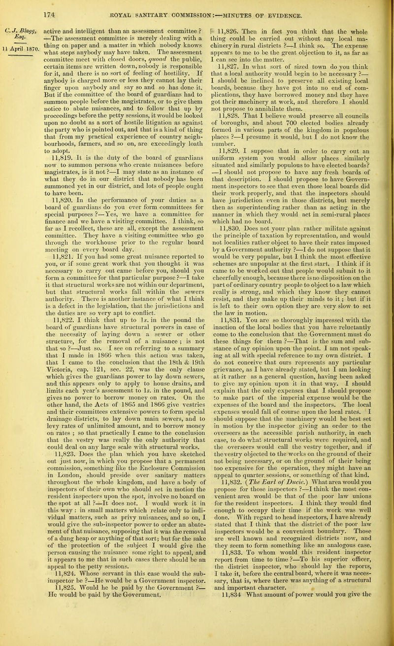 C.J. Blagg, active and intelligent than an assessment committee ? —The assessment committee is merely dealing with a 1 A tW 1870 paper and a matter in which nobody knows ■ what steps anybody may have taken. The assessment committee meet with closed doors, quoad the public, certain items are written down, nobody is responsible for it, and there is no sort of feeling of hostility. If anybody is charged more or less they cannot lay their finger upon anybody and say so and so has done it. But if the committee of the board of guardians had to summon people before the magistrates, or to give them notice to abate nuisances, and to follow that up by proceedings before the petty sessions, it would be looked upon no doubt as a sort of hostile litigation as against the party who is pointed out, and that is a kind of thing that from my practical experience of country neigh- bourhoods, farmers, and so on, are exceedingly loath to adopt. 11.819. It is the duty of the board of guardians now to summon persons who create nuisances before magistrates, is it not ?—I may state as an instance of what they do in our district that nobody has been summoned yet in our district, and lots of people ought to have been. 11.820. In the perfoi'mance of your duties as a board of guardians do you ever form committees for special purposes ?—Yes, we have a committee for finance and we have a visiting committee. I think, so far as I recollect, these are all, except the assessment committee. They have a visiting committee who go through the workhouse prior to the regular board meeting on every board day. 11.821. If you had some great nuisance reported to you, or if some great work that you thought it was necessary to carry out came before you, should you form a committee for that particular purpose ?—I take it that structural works are not within our department, but that structural works fall within the sewers authority. There is another instance of what I think is a defect in the legislation, that the jurisdictions and the duties are so very apt to conflict. 11.822. I think that up to I5. in the pound the board of guardians have structural powers in case of the necessity of laying down a sewer or other structure, for the removal of a nuisance ; is not that so ?—Just so. I see on referring to a summary that I made in 1866 when this action was taken, that I came to the conclusion that the 18th & 19th Victoria, cap. 121, sec. 22, was the only clause which gives the guardians power to lay down sewers, and this appears only to apply to house drains, and limits each year's assessment to \s. in the pound, and gives no power to borrow money on rates. On the other hand, the Acts of I860 and 1866 give vestries and their committees extensive powers to form special drainage districts, to lay down main sewers, and to levy rates of unlimited amount, and to borrow money on rates ; so that practically I came to the conclusion that the vestry was really the only authority that could deal on any large scale with structural works. 11.823. Does the plan which you have sketched out just now, in which you propose that a permanent commission, something like the Enclosure Commission in London, should preside over sanitary matters throughout the whole kingdom, and have a body of inspectors of their own who should set in motion the resident inspectors upon the spot, involve no board on the spot at all ?—It does not. I would work it in this way : in small matters which relate only to indi- vidual matters, such as privy nuisances, and so on, I would give the sub-inspector power to order an abate- ment of that nuisance, supposing that it was the removal of a dung heap or anything of that sort; but for the sake of the protection of the subject I would give the person causing the nuisance some right to appeal, and it appears to me that in such cases there should be an apjjeal to the petty sessions. 11.824. Whose servant in this case would the sub- inspector be ?—He would be a Government inspector. 11.825. Would he be paid by the Government ?— He would be paid by the Government. f 11,826. Then in fact you think that the whole thing could be carried out without any local ma- chinery in rural districts ?—I think so. The expense appears to me to be the great objection to it, as far as I can see into the matter. 11.827. In what sort of sized town do you think that a local authority would begin to be necessary ?— I should be inclined to preserve all existing local boards, because they have got into no end of com- plications, they have borrowed money and they have got their machinery at work, and therefore I should not propose to annihilate them. 11.828. That I believe would preserve all councils of boroughs, and about 700 elected bodies already formed in various parts of the kingdom in populous places ?—I presume it would, but I do not know the number. 11.829. I suppose that in order to carry out an uniform system you would allow places similarly situated and similarly populous to have elected boards? —I should not jJropose to have any fi-esh boards of that description. I should propose to have Govern- ment inspectors to see that even those local boards did their work properly, and that the inspectors should have jurisdiction even in those districts, but merely then as superintending rather than as acting in the manner in which they would act in semi-rural places which had no board. 11.830. Does not your plan rather militate against the principle of taxation by representation, and would not localities rather object to have their rates imposed by a Government authority ?—I do not suppose that it would be very popular, but I think the most effective schemes are unpopular at the first start. I think if it came to be worked out that people would submit to it cheerfully enough, because there is no disposition on the ]3art of ordinary country people to object to a law which really is strong, and which they know they cannot resist, and they make up their minds to it; but if it is left to their own option they are very slow to set the law in motion. 11.831. You are so thoroughly impressed with the inaction of the local bodies that you have reluctantly come to the conclusion that the Government must do these things for them ?—That is the sum and sub- stance of my opinion upon the point. I am not speak- ing at all with special reference to my own district. I do not conceive that ours represents any particular grievance, as I have already stated, but I am looking at it rather as a general question, having been asked to give my opinion upon it in that way. I should explain that the only expenses that I should propose to make part of the imperial expense would be the expenses of the board and the inspectors. The local expenses would fall of course upon the local rates. I should suppose that the machinery would be best set in motion by the inspector giving an order to the overseers as the accessible parish authority, in each case, to do what structural works were required, and the overseers would call the vestry together, and if the vestry objected to the works on the ground of their not being necessary, or on the ground of their being too expensive for the operation, they might have an appeal to quarter sessions, or something of that kind. 11.832. {The Earl of Ducic.^ What area would you propose for those inspectors ?—I think the most con- venient area would be that of the poor law unions for the resident inspectors. I think they would find enough to occupy their time if the work was well done. With regard to head inspectors, I have already stated that I think that the district of the poor law inspectors wo uld be a convenient boundary. Those are well known and recognized districts now, and they seem to form something like an analogous case. 11.833. To whom would this resident inspector report from time to time ?—To his superior officer, the district inspector, who should lay the reports, I take it, before the central board, where it was neces- sary, that is, where there was anything of a structural and important character. 11,834 What amount of power would you give the