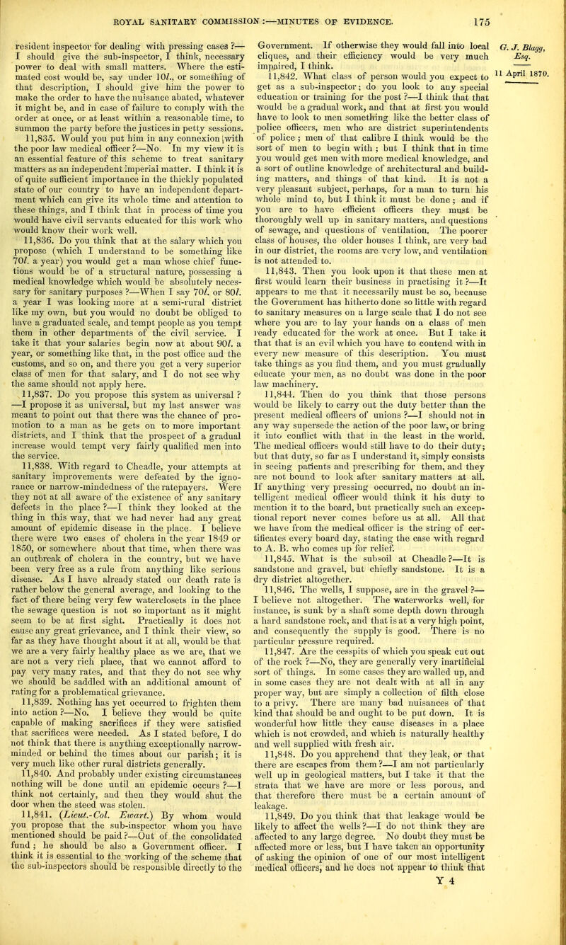 resident inspector for dealing with pressing cases ?— I should give the sub-inspector, I think, necessary power to deal with small matters. Where the esti- mated cost would be, say under 10/., or something of that description, I should give him the power to make the order to have the nuisance abated, whatever it might be, and in case of failure to comply with the order at once, or at least within a reasonable time, to summon the party before the justices in petty sessions. 11.835. Would you put him in any connexion iwith the poor law medical officer?—No. In my view it is an essential feature of this scheme to treat sanitary matters as an independent imperial matter. I think it is of quite sufficient importance in the thickly populated state of our country to have an independent depart- ment which can give its whole time and attention to these things, and I think that in process of time you would have civil servants educated for this work who would know their work well. 11.836. Do you think that at the salary which you propose (which I understand to be something like IQl. a year) you would get a man whose chief func- tions would be of a structural nature, possessing a medical knowledge which would be absolutely neces- sary for sanitary purposes ?—When I say 70/. or 80/. a year I was looking more at a semi-rural district like my own, but you would no doubt be obliged to have a graduated scale, and tempt people as you tempt them in other departments of the civil service. I take it that your salaries begin now at about 90/. a year, or something like that, in the post office and the customs, and so on, and there you get a very superior class of men for that salary, and I do not see why the same should not apply here. 11.837. Do you propose this system as universal ? —I propose it as universal, but my last answer was meant to point out that there was the chance of pro- motion to a man as he gets on to more important districts, and I think that the prospect of a gradual increase would tempt very fairly qualified men into the service. 11.838. With regard to Cheadle, your attempts at sanitary improvements were defeated by the igno- rance or narrow-mindedness of the ratepayers. Were they not at all aware of the existence of any sanitary defects in the place ?—I think they looked at the thing in this way, that we had never had any great amoimt of epidemic disease in the place. I believe there were two cases of cholera in the year 1849 or 1850, or somewhere about that time, when there was an outbreak of cholera in the country, but we have been very free as a rule from anything like serious disease. As I have already stated our death rate is rather below the general average, and looking to the fact of there being very few waterclosets in the place the sewage question is not so important as it might seem to be at first sight. Practically it does not cause any great grievance, and I think their view, so far as they have thought about it at all, would be that we are a very fairly healthy place as we are, that we are not a very rich place, that we cannot afford to pay veiy many rates, and that they do not see why we should be saddled with an additional amount of rating for a problematical grievance. 11.839. Nothing has yet occurred to frighten them into action ?—No. I believe they would be quite capable of making sacrifices if they Avere satisfied that sacrifices were needed. As I stated before, I do not think that there is anything exceptionally narrow- minded or behind the times about our parish; it is very much like other rural districts generally. 11.840. And probably under existing circumstances nothing will be done until an epidemic occurs ?—I think not certainly, and then they would shut the door when the steed was stolen. 11.841. {Lieut.-Col. Ewart.) By whom would you propose that the sub-inspector whom you have mentioned should be paid ?—Out of the consolidated fund; he should be also a Government officer. I think it is essential to the working of the scheme that the sub-inspectors should bc responsible directly to the Government. If otherwise they would fall into local G. J. Blagg, cliques, and their efficiency would be very much Esq. impaired, I think. ~;— 11.842. What class of person would you expect to ^P! 1870. get as a sub-inspector; do you look to any special education or training for the post ?—I think that that would be a gradual work, and that at first you would have to look to men something like the better class of police officers, men who are district superintendents of police ; men of that calibre I think would be the sort of men to begin with ; but I tliink that in time you would get men with more medical knowledge, and a sort of outline knowledge of architectural and build- ing matters, and things of that kind. It is not a very pleasant subject, perhaps, for a man to tui'n his whole mind to, but I think it must be done; and if you are to have efficient officers they must be thoroughly well up in sanitary matters, and questions of sewage, and questions of ventilation. The poorer class of houses, the older houses I think, are very bad in our district, the rooms are very low, and ventilation is not attended to. 11.843. Then you look upon it that these men at first would learn their business in practising it ?—It appears to me that it necessarily must be so, because the Government has hitherto done so little with regard to sanitary measures on a large scale that I do not see where you are to lay your hands on a class of men ready educated for the work at once. But I take it that that is an evil which you have to contend with in every new measure of this description. You must take things as you find them, and you must gradually educate your men, as no doubt was done in the poor law machinery, 11.844. Then do you think that those persons would be likely to carry out the duty better than the present medical officers of unions ?—I should not in any way supersede the action of the jwor law, or bring it into conflict with that in the least in the world. The medical officers would still have to do their duty; but that duty, so far as I understand it, simply consists in seeing patients and prescribing for them, and they are not bound to look after sanitary matters at all. If anything very pressing occurred, no doubt an in- telligent medical officer would think it his duty to mention it to the board, but practically .such an excep- tional report never comes before us at all. All that we have from the medical officer is the string of cer- tificates every board day, stating the case with regard to A. B. who comes up for relief. 11.845. What is the subsoil at Cheadle?—It is sandstone and gravel, but chiefly sandstone. It is a dry district altogether. 11.846. The wells, I suppose, are in the gravel ?— I believe not altogether. The waterworks well, for instance, is sunk by a shaft some depth down through a hard sandstone rock, and that is at a very high point, and consequently the supply is good. There is no particular pressure required. 11,847- Are the cesspits of which you speak cut out of the rock ?—No, they are generally very inartificial sort of things. In some cases they are walled up, and in some cases they are not dealt with at all in any proper way, but are simply a collection of filth close to a privy. There are many bad nuisances of that kind that should be and ought to be put down. It is wonderful how little they cause diseases in a place which is not crowded, and which is naturally healthy and well supplied with fresh air. 11.848. Do you apprehend that they leak, or that there are escapes from them?—I am not particularly well up in geological matters, but I take it that the strata that we have are more or less porous, and that therefore there must be a certain amount of leakage. 11.849. Do you think that that leakage would be likely to affect the wells ?—I do not think they are affected to any large degree. No doubt they must be affected more or less, but I have taken an opportunity of asking the opinion of one of our most intelligent medical officers, and he does not appear to think that