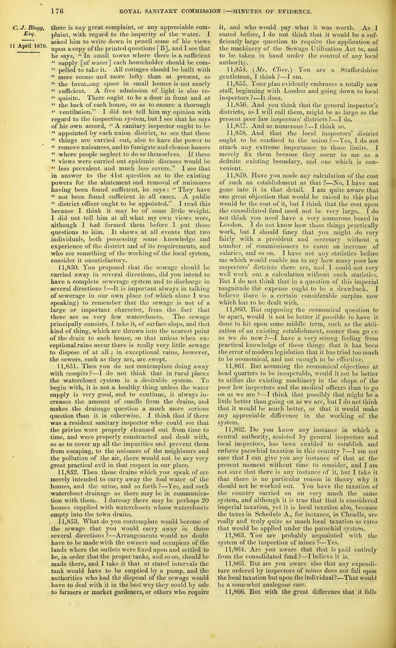 C. J. Blagg, there is any great complaint, or any appreciable com- plaint, with regard to the impurity of the water. I ; _ asked him to write down in pencil some of his views ^ °' upon a copy of the printed questions [B], and I see that he says,  In small towns where there is a sufficient  supply [of water] each householder should be com-  pelled to take it. All cottages should be built Avith  more rooms and more lofty than at present, as  the breaLiing space in small houses is not nearly  sufficient. A free admission of light is also re-  quisite. There ought to be a door in front and at  the back of each house, so as to ensure a thorough «' ventilation. I did not tell him my opinion with regard to the inspection system, but I see that he says of his own accord,  A sanitary inspector ought to be  appointed by each union district, to see that these  things are carried out, also to have the power to  remove nuisances, and to fumigate and cleanse houses  where people neglect to do so themselves. If these  views were carried out epidemic diseases would be  less prevalent and much less severe. I see that in answer to the 41st question as to the existing powers for the abatement and removal of nuisances having been found sufficient, he says :  They have  not been found sufficient in all cases. A public  district officer ought to be appointed. I read this because I think it may be of some little weight. I did not tell him at all what my own views were, although I had formed them before 1 put those questions to him. It shows at all events that two individuals, both possessing some knowledge and experience of the district and of its requirements, and who see something of the working of the local system, consider it unsatisfactory. 11.850. You proposed that the sewage should be carried away in several directions, did you intend to have a complete sewerage system and to discharge in several directions ?—It is important always in talking of sewerage in our own place (of which alone I was speaking) to remember that the sewage is not of a large or important character, from the fact that there are so very few waterclosets. The sewage principally consists, I take it, of surface, slops, and that kind of thing, which are thrown into the nearest point of the drain to each house, so that unless when ex- ceptional rains occur there is really very little sewage to dispose of at all ; in exceptional rains, however, the sewers, such as they are, are swept. 11.851. Then you do not contemplate doing away with cesspits?—I do not think that in rural places the Avatercloset system is a desirable system. To begin with, it is not a healthy thing unless the water supply is very good, and to continue, it always in- creases the amount of smells fi'om the drains, and makes the drainage question a much more serious question than it is otherwise. I think that if there was a resident sanitary inspector who could see that the privies were properly cleansed out from time to time, and were properly constructed and dealt with, so as to cover up all the impurities and prevent them from escaping, to the nuisance of the neighbours and the pollution of the air, there would not be any very great practical evil in that respect in our place. 11.852. Then those drains which you speak of are merely intended to caiiy away the foul water of the houses, and the urine, and so forth ?—Yes, and such watercloset drainage as there may be in communica- tion with them. I daresay there may be perhaps 20 houses supplied with waterclosets whose waterclosets empty into the town drains. 11.853. What do you contemplate would become of the sewage that you would carry away in those several directions ?—Arrangements would no doubt have to be made with the owners and occupiers of the lands where the outlets were fixed upon and settled to be, in order that the proper tanks, and so on, should be made there, and I take it that at stated intervals the tank would have to be emptied by a pump, and the authorities who had the disposal of the sewage would have to deal with it in the best way they could by sale to farmers or market gardeners, or others who require it, and who would pay what it was worth. As I stated before, I do not think that it would be a suf- ficiently large question to require the application of the machinery of the Sewage Utilization Act to, and to be taken in hand under the control of any local authority. 11.854. {Mr. Clive.) You are a Staffordshire gentleman, I think ?—I am. 11.855. Your plan evidently embraces a totally new staff, beginning with London and going down to local inspectors ?—It does. 11.856. And you think that the general inspector's districts, as I will call them, might be as large as the present poor law inspectors'' districts ?—I do. 11.857. And as numerous ?—I think so. 11.858. And that the local inspectors' district ought to be confined to the union ?—Yes, I do not attach any extreme importance to those limits. I merely fix them because they occur to me as a definite existing boundary, and one which is con- venient. 11.859. Have you made any calculation of the cost of such an establishment as that ?—No, I have not gone into it in that detail. I am quite aware that one great objection that would be raised to this plan Avould be the cost of it, but I think that the cost upon the consolidated fund need not be very large. I do not think you need have a very numerous board in London. I do not know how those things practically work, but I should fancy that you might do very fairly with a president and secretary without a number of commissioners to cause an increase of salaries, and so on. I have not any statistics before me which Avoukl enable me to say how many poor law inspectors' districts there are, and I could not very well work out a calculation without such statistics. But I do not think that in a question of this imperial magnitude the expense ought to be a drawback. I believe there is a certain considerable surplus now Avhich has to be dealt Avith. 11.860. But supposing the economical question to be apart, Avould it not be better if possible to have it done to hit upon some middle term, such as the utili- zation of an existing establishment, sooner than go en as Ave do nOAV ?—I have a very strong feeling from practical knowledge of these things that it has been the error of modern legislation that it has tried too much to be economical, and not enough to be effective. 11.861. But assuming the economical objections at head quarters to be insuperable, Avould it not be better to utilize the existing machinery in the shape of the poor law inspectors and the medical officers than to go on as Ave are ?—I think that possibly that might be a little better than going on as we are, but I do not think that it would be much better, or that it Avould make any appreciable difference in the working of the system. 11.862. Do you know any instance in which a central authority, assisted by general inspectors and local inspectors, has been enabled to establish and enforce parochial taxation in this country ?—I am not sure that I can give you any instance of that at the present moment Avithout time to consider, and I am not sure that there is any instance of it, but I take it that there is no particular reason in theory why it should not be Avorked out. You have the taxation of the country carried on on very much the same system, and although it is true that that is considered imperial taxation, yet it is local taxation also, because the taxes in Schedule A,, for instance, in Cheadle, are really and truly quite as much local taxation as rates that would be applied under the parochial system. 11.863. You are probably acquainted Avith the system of the inspection of mines ?—Yes. 11.864. Are you aware that that is paid entirely from the consolidated fund ?—I belieA'e it is. 11.865. But are you aAvare also that any expendi- ture ordered by inspectors of mines does not fall upon the local taxation but upon the individual?—That would be a somcAvhat analogous case. 11.866. But with the great difference that it falls