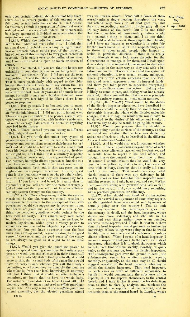 only upon certain individuals who cannot help them- selves ?—Tlie greater portion of this expense would fall upon certain individuals no doubt. In Cheadle, for instance, I think the proportion of structural works ordered would be very small indeed, but there would be a large amount of individual nuisances which the inspector no doubt would put down. 11.867. Which the individual must submit to?— Which the individual must submit to. I think that an appeal would probably correct any feeling of harsh- ness or despotic power on the part of the inspector, but of course all this is subject to very great correction in detail. It is only a very crude outline of my own, and I am aware that it is open to much criticism, of course. 11.868. You stated, did you not, that the houses are unhealthy in your district, the rooms being both too low and ill ventilated ?—Yes. I did not use the term  unhealthy. I said that they were badly constructed. That is more particularly Avith regard to the older houses, that have not been built, say within the last 30 years. The modern houses which have sprung up within the last 15 or 20 years are of a much better stamp, but still a man may build a thatched house with rooms five feet high if he likes ; there is no power to stop him. 11.869. But generally I understood you to mean that there was not a sutficient number of cubic feet of air for the inhabitants ?—I did not put it in that way. There are a great number of the poorer class of cot- tagers who are not provided with healthy residences, but on the average I do not think there is anythiiig very bad in that respect. 11.870. Those houses I presume belong to diiferent individuals, and are let to tenants ?—Yes. 11.871. Do you think that under any system of general inspection you could interfere with owners of property and compel them to make their houses better? —I think it would be a hardship to make a man pull dowu his house simply because it was not so healthy as it might be, but I think that a sanitary inspector with sutficient powers might do a great deal of good. For instance, he might direct a person to knock out a door here or a window there, or to cleanse and to whitewash, and so forth, and in that way great benefit might arise from proper inspection. But my great point is that you really want men who give their whole time to this duty, so that they can thorouglily look into it. If you have a local boai d, it is quite clear to my mind that you will not have the matter thoroughly looked into, and that you will not have an efficient sanitary system throughout the country. 11.872. (Mr. Shaw.) Supposing that for the reasons mentioned by the chairman we should consider it indispensable to adhere to the principle of local self- government, could you suggest any improvement upon the board of guardians as a local authority ?—I think the board of guardians would perhaps be the best local authority. You cannot very well select individuals in any other way than is done, perhaps, by modern legislation, Avhich gives a vestry power to appoint a committee and to delegate its powers to that committee ; but you have no security that the best individuals are appointed, beyond trusting to the good sense of the vestry, and the good sense of the vestry is not always so good as it ought to be in these things. 11.873. Would you give the guardians power to appoint a special standing committee for sanitary pur- poses, or would you rather leave it in their hands ?—I think I have already stated that practically it would come to this, that a small body of the guardians would have to carry it out, whether you call that body a committee, or whether they were merely the men into whose hands, from their local knowledge, it naturally fell; but I think that it would be better to have a committee, no doubt, than to have the whole body. For instance, in our district we have, I think, 43 or 45 elected guardians, and a number of ex-officio guardians —^justices. Not very man) of the ex-officio guardians attend generally, but the elected guardians attend 24145. very well on the whole. Some half a dozen of them c. J. Blaggt scarcely miss a single meeting throughout the year, ^^g, and attend very closely to all that goes on, and they are exceedingly useful in discharging all the ^1 April 1870. ordinary duties of the board ; but I do not think that the supervision of these sanitary, matters would be a palatable thing to them, and I do not think they would Avish to haA C it thrust upon their hands; and I have my doubts as to whether it is quite fair for the Government to shirk the responsibility, and to throAV it upon unpaid people who happen to reside in particular districts. I think it is really fairer, although it may look more despotic, for the Government to manage it for them, and I look upon it as a duty of the imperial Government to deal with these tilings in the same way as they deal with edu- cation, and so on. It occurs to me that the system of national education is, to a certain extent, analogous. There you throw certain expenses upon the local rates, and certain expenses upon the imperial funds, and there you take power to supervise everything through your Government inspectors. Taking Avhat is likely to come to pass, and taking Avhat has already occurred, I think you Avill find that the same principle exists in sanitary matters as in education matters. 11.874. Powell.) What Avould be the duties of the district inspector whom j'ou have described ?— His duties Avould be simply that he Avould have to thoroughly inspect the Avhole of the district under his charge, that is to say, his whole time would have to be devoted to the duties of his otfice, and I take it that from day to day he would be going his rounds. 11.875. Would you propose that he should be actually going over the surface of the country, so that he AA^ould see Avhether that surface Avas defiled by nuisances of various kinds, as described in the different Acts of Parliament?—Just so. 11.876. And he would also ask, I presume, whether the Acts in different particulars, beyond those of mere nuisance, Avere efficiently carried out ?—Just so, and he Avould have to report to his head officer, and through him to the central board, from time to time. Of course I should take it that he would do very much as the police do, that is to say, keep a sort of time table or diary, showing that he really did some work for his money. That Avould be a very useful check, because if there was any deficiency in his weekly report or time table his head inspector would call him to account, 1 take it, at once, and say,  What have you been doing Avith yourself this last Aveek ?  and in that Avay, I think, you would have something like a practical guarantee for efficiency. 11.877. What should you think of an inspection which Avas carried out by means of examining reports, as distinguished from one carried out by means of actually going over the country }—You do both under my system. The sub-inspector goes over the country in detail, and the head inspector, whose duties are more sedentary, and who sits in his office and sees things rather more as an outsider, receives those reports, and I take it that in a short time the head inspector would get such an instinctive knowledge of hoAV things were going on that he would be able to exercise a very useful check over his subor- dinate officers. When I speak of a head inspector I mean an inspector analogous to the poor law district inspector, Avliose duty it is to check the reports which he gets from time to time, weekly, monthly, or quar- terly, as the case may be, from his district inspectors. The sub-inspector goes over the ground in detail, the sub-inspector sends his Avritten reports, Aveekly, monthly, or quarterly, as the case may be (I should suggest Aveekly), to the head inspector, who may be called the district inspector. That head insijector, in such cases as Avere of sufficient importance to justify it, would communicate the substance of the reports, if not the reports themselves, to the central board, and I take it that it would be his duty from time to time to classify, analyze, and condense the substance of the reports that he received, and to transmit them to the central board in London, whose Z