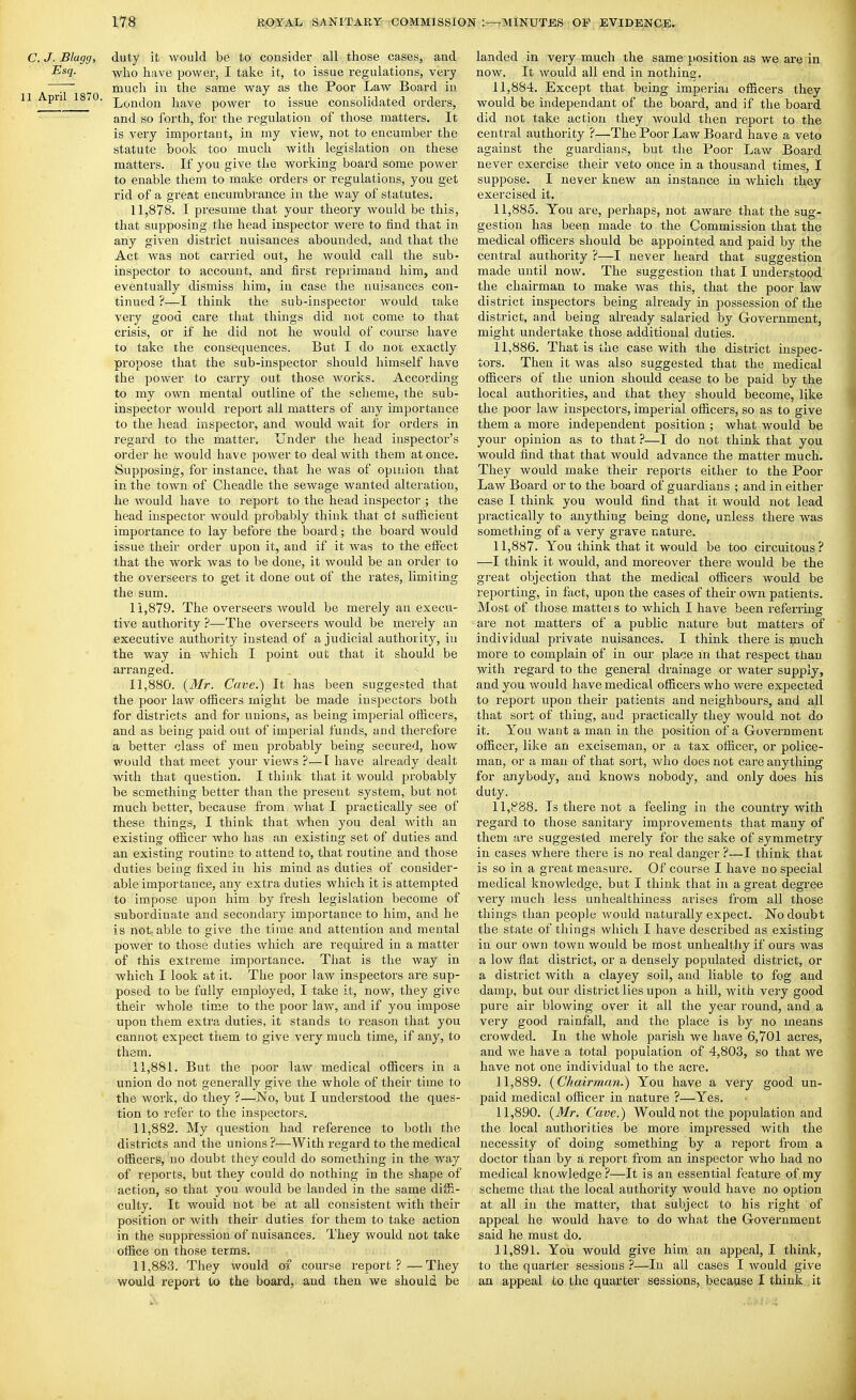 C. J. Blagfj, duty it would be to consider all those cases, and Esq. -yyi^o have power, I take it, to issue regulations, very ~~ much in the same way as the Poor Law Board in 1 A-pn 18 0. l^jjJqjj have power to issue consolidated orders, and so forth, for the regulation of those matters. It is very important, in my view, not to encumber the statute book too much with legislation on these matters. If you give the working board some power to enable them to make orders or regulations, you get rid of a great encumbrance in the way of statutes. 11.878. I presume that your theory would be this, that supposing the head inspector were to find that in any given district nuisances abounded, and that the Act was not carried out, he would call the sub- inspector to account, and first reprimand him, and eventually dismiss him, in case the nuisances con- tinued ?—I think the sub-inspector would take very good care that things did not come to that ci'isis, or if he did not he would of course have to take the consequences. But I do not exactly propose that the sub-inspector should himself have the power to cany out those works. According to my own mental outline of the scheme, the sub- inspector would report all matters of any importance to the head inspector, and would wait for orders in regard to the matter. Under the head inspector's order he would have power to deal with them at once. Supposing, for instance, that he was of opinion that in the town of Cheadle the sewa.ge wanted alteration, he would have to report to the head inspector ; the head inspector would probably think that of sufficient importance to lay before the board; the board would issue their order upon it, and if it was to the effect that the work was to be done, it would be an order to the overseers to get it done out of the rates, limiting the sum. 11.879. The overseers would be merely an execu- tive authority ?—The overseers would be merely an executive authority instead of a judicial authority, in the way in which I point out that it should be arranged. 11.880. {3Ir. Cave.) It has been suggested that the poor law officers might be made inspectors both for districts and for unions, as being imperial officers, and as being paid out of imj^erial funds, and therefore a better class of men probably being secured, how- would that meet your views ?—I have already dealt with that question. I think that it would probably be something better than the present system, but not much better, because from what I practically see of these things, I think that when you deal with an existing officer who has an existing set of duties and an existing routine to attend to, that routine and those duties being fixed in his mind as duties of consider- able importance, any extra duties which it is attempted to impose upon him by fresh legislation become of subordinate and secondary importance to him, and he is notable to give the time and attention and mental power to those duties which are required in a matter of this extreme importance. That is the way in which I look at it. The poor law inspectors are sup- posed to be fully employed, I take it, now, they give their whole time to the poor law, and if you impose upon them extra duties, it stands to reason that you cannot expect them to give very much time, if any, to them. 11.881. But the poor law medical officers in a union do not generally give the whole of their time to the work, do they ?—No, but I understood the ques- tion to refer to the inspectors. 11.882. My question had reference to both the districts and the unions ?—With regard to the medical officers, no doubt they could do something in the way of reports, but they could do nothing in the shape of action, so that you would be landed in the same diffi- culty. It would not be at all consistent with their position or with their duties for them to take action in the suppression of nuisances. They would not take office on those terms. 11.883. They would of course report?—They would report to the board, and then we should be landed in very much the same position as we are in now. It would all end in nothina. 11.884. Except that being imperial officers they would be independant of the board, and if the board did not take action they would then report to the central authority ?—The Poor Law Board have a veto against the guardians, but the Poor Law Board never exercise their veto once in a thousand times, I suppose. I never knew an instance in which they exercised it, 11.885. You are, perhaps, not aware that the sug- gestion has been made to the Commission that the medical officers should be appointed and paid by the central authority ?—I never heard that suggestion made until now. The suggestion that I understood the chairman to make was this, that the poor law district inspectors being already in possession of the district, and being already salaried by Government, might undertake those additional duties. 11.886. That is the case with the district inspec- tors. Then it was also suggested that the medical officers of the union should cease to be paid by the local authorities, and that they should become, like the poor law inspectors, imperial officers, so as to give them a more independent position ; what would be your opinion as to that 7—I do not think that you would find that that would advance the matter much. They would make their reports either to the Poor Law Board or to the board of guardians ; and in either case I think you would find that it would not lead practically to anything being done, unless there was something of a very grave nature. 11.887. You think that it would be too circuitous? —I think it would, and moreover there would be the great objection that the medical officers would be reporting, in fact, upon the cases of their own patients. Most of those matters to which I have been refenine are not matters of a public natui'e but matters of individual private nuisances. I think there is pauch more to complain of in our place in that respect than with regard to the general drainage or water supply, and you would have medical officers who were expected to report upon their patients and neighbours, and all that sort of thing, and practically they would not do it. You want a man in the position of a Government officer, like an exciseman, or a tax officer, or police- man, or a man of that sort, who does not care anything for anybody, and knows nobody, and only does his duty. 11,P88. Is there not a feeling in the country with regard to those sanitary improvements that many of them are suggested merely for the sake of symmetry in cases where there is no real danger ?—I think that is so in a great measure. Of course I have no special medical knowledge, but I think that in a great degree very much less unhealthiness arises from all those things than people would naturally expect. No doubt the state of things which I have described as existing in our own town would be most unhealthy if ours was a low flat district, or a densely populated district, or a district with a clayey soil, and liable to fog and damp, but our disti'ict lies upon a hill, with very good pure air blowing over it all the year round, and a very good rainfall, and the place is by no means crowded. In the whole parish we have 6,701 acres, and we have a total population of 4,803, so that we have not one individual to the acre, 11.889. {Chairman.) You have a very good un- paid medical officer in nature ?—Yes, 11.890. {Mr. Cave.) Would not the population and the local authorities be more impressed with the necessity of doing something by a report from a doctor than by a report from an inspector who had no medical knowledge?—It is an essential feature of my scheme that the local authority would have no option at all in the matter, that subject to his right of appeal he would have to do what the Government said he must do. 11.891. You would give him an appeal, I think, to the quarter sessions ?—In all cases I would give an appeal to the quarter sessions, because I think it