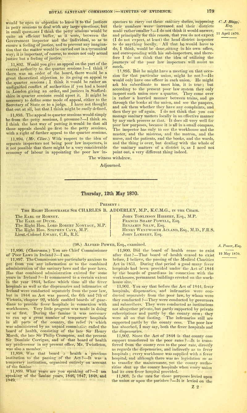 •would be open to objection to leave it to the justices in petty sessions to deal witb any large questions, but in small quesUons I think the petty sessions would be quite an efRcient buffer, as it were, between the Government inspector and the individual, so as to ensure a feeUng of justice, and to prevent any imagina- tion that the matter would be carried out in a tyrannical way; it is important, of course, to secure not only actual justice but a feeling of justice. 11.892. Would you give an appeal on the part of the central authority to the quarter sessions ?—I think i^* there was an order of the board, there would be a great theoretical objection to its going on appeal io the quarter sessions ; I think it would be rather an undignified conflict of authorities if you had a board in London giving an order, and justices in Stafford- shire in quarter sessions could upset it. It might be necessary to define some mode of appeal, either to the Secretary of State or to a judge. I have not thought that out at all, but that I think might be easily defined. 11.893. The appeal to q uarter sessions would simply be from the petty sessions, I presume ?—I think so. I think the best way of putting it would be that all those appeals should go first to the petty sessions, with a right of further appeal to the quarter sessions. 11.894. {Mr. Clive.) With respect to the idea of separate inspectors not being poor law inspectors, is it not possible that there might be a very considerable economy of labour in appointing the poor law in- The witness specters to carry out these sanitary duties, sujjposing their numbers were' increased and their districts made rather smaller ?—I do not think it would answer, and principally for this reason, that you do not expect (I do not expect, at least) the head district inspector to do anything locally. All that he.would have to do, I think, would be done-sitting in his own office, and corresponding with his sub-inspectors, and there- fore I do not think that the idea of utilizing the journeys of the poor law inspectors will assist us much. lL89o. But he might have a meeting on that occa- sion for that particular union, might he not ?—He would only have one officer in each union. He might ask his subordinate to meet him, it is true; but according to the present poor law system they only inspect each union once a quarter. They come over in rather a hurried manner between trains, and go through the books at the union, and see the paupers, and ask them whether they have any complaints, and then they go off again. I do not think that you can manage sanitary matters locally in an effective manner by any such process as that. It does all very well for poor law purposes, because it is all in a small compass. The inspector has only to see the workhouse and the master, and the mistress, and the matron, and the nurse, and the patients, and the books, and the wards, and the thing is over, but dealiiig with the whole of the sanitary matters of a district is, as I need not point out, a very different thing indeed, withdrew. C. J. Blagg, Esq. 11 April 1870. Adjourned. Thursday, 12th May 1870, Present : The Right Honourable Sir CHARLES B. ADDERLEY, M.P., K.C.M.G., in the Chair. The Earl of Romnet. The Earl of Ducie. Tbe Right Hon. Lord Robert Montagu, M.P. The Right Hon. Stephen Cave, M.P. Lieut.-Colonel Ewart, C.B., R.E. (98.) Alfred Pow 11.896. {Chairman.) You are Chief Commissioner of Poor Laws in Ireland ?—I am. 11.897. The Commission are particularly anxious to get from you any information as to the combined administration of tiie sanitary laws and the poor laws. Has that combined administration existed for some years in Ireland ?—It commenced to a certain extent in the year 1844, before which time all the fever hospitals as well as the dispensaries and infirmaries of Ireland were conducted separately from the poor law, but in 1844 an Act was passed, the 6th and 7th of Victoria, chapter 92, which enabled boards of guar- dians to provide fever hospitals in connexion with workhouses. Very little progress was made in doing so at first. During the famine it was necessary to run up a great number of temporary hospitals in all parts of the country, the reli'pf in which was administered by an unpaid commissive- called the board of health, consisting of the late Sir Henry Marsh, the late Sir Philip Crampton, and the present Sir Dominic Corrigan, and of that board of health my predecessor in my present office, Mr. Twistleton, was also a member. 11.898. Was that board 'j health a previous institution to the passing of the Act ?—It was a temporary institution, organised entirely on account of tlie famine ' ' 11.899. What years are you speaking of?—I am speaking of the famine years, 1846, 1847, 1848, and J849. ■•no ' V .1 j; ■ John Tomlinson Hibbert, Esq., M.P. Francis Sharp Powell, Esq. Benjamin Shaw, Esq. Henry Wentavorth Acland, Esq., M.D., F.R.S. John Lambert, Esq. ER, Esq., examined. 11.900. Did the board of health cease to exist after that ?—That board of health ceased to exist before, I believe, the passing of the Medical Charities Act in IBol. During that period a good many fever hospitals had been provided under the Act of 1844 by tlie boards of guardians in connexion with the Avorkhouses, permanent buildings erected on the work- house site. 11.901. You say that before the Act of 1844, fever hospitals, dispensaries, and infirmaries were con- ducted separately from the poor law. by whom were they conducted ?—They were conducted by governors and subscribers. They were conducted as institutions not altogether private, but partly supported by private subscriptions and partly by the county cess ; they were all on that footing. The infirmaries still are supported partly by the county cess. The poor law has absorbed, I may say, both the fever hospitals and the dispensaries. 11.902. Since the Act of 1844 is that county cess support transferred to the poor rates ?—It is trans- ferred from the county cess to the poor rate, directly as regards the dispensaries, and indirectly as to fever hospitals ; every woriihouse was supplied with a fever hospital, and although there was no legislation so as to transfer the maintenance, yet the county autho- rities shut up the county hospitals when every union had its own fever hospital provided. 11.903. Is the rate for those purposes levied upon the union or upon the parishes ?—It is levied on the Z 2 A. Power, Esq. 12 May 1870.