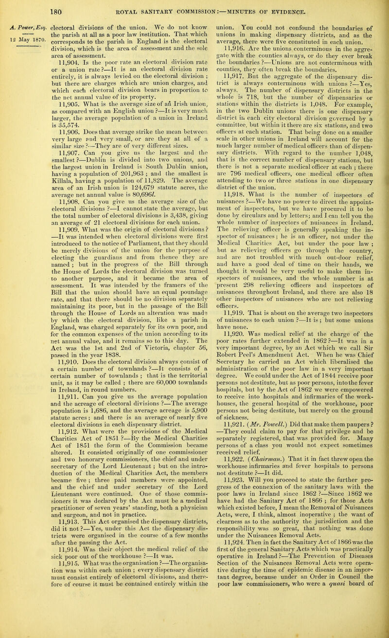 A. Power, Esq, electoral divisions of the union. We do not know the parish at all as a poor law institution. That which 12 May 1870. corresponds to the parish in England is the electoral ^ division, which is the area of assessment and the sole area of assessment. 11.904. Is the poor rate an electoral division rate or a union rate ?—It is an electoral division rate entirely, it is always levied on the electoral division ; but there are charges which are union charges, and wliich each electoral division bears in proportion to the net annual value of its property. 11.905. What is the average size of an Irish union^ as compared with an English union ?—It is very much larger, the average population of a union in Ireland is 35,574. 11.906. Does that average strike the mean between very large and very small, or are they at all of a similar size P—They are of very different sizes. 11.907. Can you give us the largest and the smallest ?—Dublin is divided into two unions, and the largest union in Ireland is South Dublin union, having a population of 201,963 ; and the smallest is Killala, having a population of 11,829. The average area of an Irish union is 124,679 statute acres, the average net annual value is 80,696/. 11.908. Can you give us the average size of the electoral divisions ?—I cannot state the average, but the total number of electoral divisions is 3,438, giving an average of 21 electoral divisions for each union. 11.909. What was the origin of electoral divisions? —It was intended when electoral divisions were first introduced to the notice of Parliament, that they should be merely divisions of the union for the purpose of electing the guardians and from thence they are named ; but in the progress of the Bill through the House of Lords the electoral division was turned to another purpose, and it became the area of assessment. It was intended by the framers of the Bill that the union should have an equal poundage rate, and that there should be no division separately maintaining its poor, but in the passage of the Bill through the House of Lords an alteration was mads by which the electoral division, like a parish in England, was charged separately for its own poor, and for the common expenses of the union according to its net annual value, and it remains so to this day. The Act was the 1st and 2nd of Victoria, chapter 56, passed in the year 1838. 11.910. Does the electoral division always consist of a certain number of townlands ?—It consists of a certain number of townlands ; that is the territorial unit, as it may be called ; there are 60,000 townlands in Ireland, in round numbers. 11.911. Can you give us the average population and the acreage of electoral divisions ?—The average population is 1,686, and the average acreage is 5,900 statute acres; and there is an average of nearly five electoral divisions in each dispensary district. 11.912. What were the provisions of the Medical Charities Act of 1851 ?—By the Medical Charities Act of 1851 the form of the Commission became altered. It consisted originally of one commissioner and two honorary commissioners, the chief and under secretary of the Lord Lieutenant; but on the intro- duction of the Medical Charities Act, the members became five ; three paid members were appointed, and the chief and under secretary of the Lord Lieutenant were continued. One of those commis- sioners it was declared by the Act must be a medical practitioner of seven years' standing, both a physician and surgeon, and not in pi*actice. 11.913. This Act organised the dispensaiy districts, did it not ?—Yes, under this Act the dispensaiy dis- tricts were organised in the com-se of a few months after the passing the Act. 11.914. Was their object the medical relief of the sick poor out of the workhouse ?—It was. 11.915. What was the organisation ?—The organisa- tion was within each union ; every dispensary district must consist entirely of electoral divisions, and there- fore of course it must be contained entirely within the union. You could not confound the boundaries of unions in making dispensary districts, and as the average, there were five constituted in each union. 11.916. Are the unions contenninous in the aggre- gate with the counties always, or do they ever break the boundaries ?—Unions are not conterminous with counties, they often break the boundaries. 11.917. But the aggregate of the dispensary dis- trict is always conterminous with unions ?—Yes, always. The number of dispensary districts in the whole is 718, but the number of dispensaries or stations within the districts is 1,048. For example, in the two Dublin unions there is one dispensary district in each city electoral division governed by a committee, but within it there are six stations, and two officers at each station. That being done on a smaller scale in other unions in Ireland will account for the much larger number of medical officers than of dispen- sary districts. With regard to the number 1,048, that is the correct number of dispensary stations, but there is not a separate medical officer at each ; there are 796 medical officers, one medical officer often attending to two or three stations in one dispensaiy district of the union. 11.918. What is the number of inspectors of nuisances ?—We have no power to direct the appoint- ment of inspectors, but we have procured it to be done by circulars and by letters; and I can tell you the whole number of inspectors of nuisances in Ireland. The relieving officer is generally speaking the in- spector of nuisances; he is an officer, not under the Medical Charities Act, but under the poor law ; but as relieving officers go through the country, and are not troubled with much out-door relief, and have a good deal of time on their hands, we thought it would be very useful to make them in- spectors of nuisances, and the whole number is at present 298 relieving officers and inspectors of nuisances throughout Ireland, and there are also 18 other inspectors of nuisances who are not relieving officers. 11.919. That is about on the average two inspectors of nuisances to each union ?—It is ; but some unions have none. 11.920. Was medical relief at the charge of the poor rates further extended in 1862.?—It was in a very important degree, by an Act which we call Sir Robert Peel's Amendment Act. When he was Chief Secretary he carried an Act which liberalised the administration of the poor law in a very important degree. We could under the Act of 1844 receive poor persons not destitute, but as poor persons, into the fever hospitals, but by the Act of 1862 we were empowered to receive into hospitals and infirmaries of the work- houses, the general hospital of the workhouse, poor persons not being destitute, but merely on the ground of sickness. 11.921. (^Mr. Poicell.) Did that make them paupers ? —They could claim to pay for that privilege and be separately registered, that was provided for. Many persons of a class you would not expect sometimes received relief. 11.922. {Chairman.') That it in fact threw open the workhouse infirmaries and fever hospitals to persons not destitute ?—It did. 11.923. Will you proceed to state the further pro- gress of the connexion of the sanitary laws with the poor laws in Ireland since 1862 ?—Since 1862 we have had the Sanitary Act of 1866 ; for those Acts which existed before, I mean the Removal of Nuisances Acts, were, I think, almost inoperative ; the want of clearness as to the authority the jurisdiction and the responsibility was so great, that nothing was done under the Nuisances Removal Acts. 11.924. Then in fact the Sanitary Act of 1866 was the first of the general Sanitary Acts which was practically operative in Ireland ?—The Prevention of Diseases Section of the Nuisances Removal Acts were opera- tive during the time of epidemic disease in an impor- tant degree, because under an Order in Council the poor law commissioners, who were a quasi board of