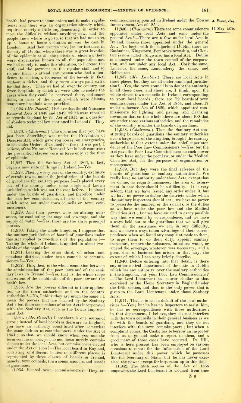 health, had power to issue orders and to make regula- tions ; and there was an organization already which required merely a little supplementing in order to meet the diiiiculty without anything new, and the people knew where to go to, so that we had not to set up a house to house visitation as Avas the case in London. And then everywhere, (as for instance, in the city of Dublin, where there was a great invasion of the epidemic at all the periods of cholera), there were dispensaries known to all the population, and we had merely to make this alteration, to increase the staff, and the payment to the regular staff, and to require them to attend any person who had a ten- dency to cholera, a looseness of the bowels in fact, without a ticket, and they were always paid extra for that duty. Then we had all over the country our fever hospitals by which we were able to isolate the cases when they could be conveyed there, and some- times, in parts of the country Avhich were distant, temporary hospitals were provided. 11.925. {Mr. Poioell.) I believe that theold Nuisance Removal Acts of 1848 and 1849, which were repealed as regards England by the Act of 1855, as a question of absolute technical law continued in Ireland ?—They did. 11.926. {Chairman.) The operation that you have just been describing was under the Prevention of Diseases Act, which gave you power, on emergencies, to act under Orders of Council ?—Yes ; it. was part, I believe, of the Nuisance Removal Act in both countries; the prevention clauses were in force only at the time of epidemics. 11.927. Then the Sanitary Act of 1866, in fact, began a new state of things in Ireland ?—Yes. 11.928. Placing every part of the country, exclusive of certain towns, under the jurisdiction of the boards of guardians for sanitary purposes ?—It placed every part of the country under some single and known jurisdiction which was not the case before. It placed under the boards of guardians, and therefore under the poor law commissioners, all parts of the country which were not under town councils or town com- missioners. 11.929. And their powers were for abating nuis- ances, for conducting drainage and sewerage, and the supply of water ?—Yes, those are the three principal powers. 11.930. Taking the whole kingdom, I suppose that the sanitary jurisdiction of boards of guardians under this Act applied to two-thh-ds of the population ?— Taking the whole of Ireland, it applied to about two- thirds of the population. 11.931. Leaving the other third, of urban and populous districts, under town councils or commis- sioners ?—Yes. 11.932. This, then, is the whole connexion between the administration of the poor laws and of the sani- tary laws in Ireland ?—Yes, that is the whole scope and extent of the combination of the poor law and the health law. 11.933. Are the powers different in their applica- tion to the town authorities and to the country authorities ?—No, I think they are much the same ; I mean the powers that are enacted by the Sanitary Act ; but there are portions of other Acts incorporated with the Sanitary Act, such as the Towns Improve- ment Act. 11.934. {Mr. Powell.) I see there is one source of error ; instead of local boards as there are in England, you have an authority constituted after somewhat the same fashion as commissioners under the Act of 1854 ; so that we should know when you use the term commissioners, you do not mean merely commis- sioners under the local Acts, but commissioners elected under the Act of 1854 ?—The local board in England, consisting of different bodies m different places, is represented by three classes of boards in Ireland, namely, to.wn councils, town commissioners, and boards of guardians. 11.935. Elected town commissioners?—They are commissioners appointed in Ireland under the Towns a. Power, Etq. Improvement Act of 1854. 11.936. (C/iaiVmaw.) There are some commissioners 12 May 1870. appointed under local Acts and some under the  general Act ?—There are a few under local Acts in Ireland, besides those appointed under the general Act. To begin with the sutiurbs of 0ublin, there are Rathmines, Kingstown, Pembroke township, and Clon- tarf is now added ; Sligo also has a local Act. Dublin is managed under the town council of the corpora- tion, and not under any local Act. Cork the same, Limerick the same, Londonderry the same, and Belfast too. 11.937. {Mr. Lambert.) There are local Acts in those places, but they are all under municipal jurisdic- tion ?—Yes, the town council is no doubt the authority in all those cases, and there are, I think, upon the whole eleven town councils in Ireland, corresponding to your local boards ; there are 72 boards of town commissioners under the Act of 1854, and about 17 under a former Act of 1829, which appointed com- missioners for lighting, and paving, and cleansing towns, so that on the whole there are about 100 that are under those various authorities, and the remainder of the country is under the boards of guardians. 11.938. {Chairman.) Then the Sanitary Act con- stituting boards of guardians the sanitary authorities over a large jjart of the kingdom, brought the sanitary authorities to that extent under the chief superinten dence of the Poor Law Commissioners ?—Yes, but the Act gave the Poor Law Commissioners no such power as they have under the poor law, or under the Medical Charities Act^ for the purposes of organization or management. 11.939. But they were the final referees of the boards of guardians as sanitary authorities ?—We really have no authority under those Acts, except that we define, as regards nuisances, the area of assess- ment in case there should be a difficulty. It is very seldom that we have issued any order under it, but Ave have no power to define the districts under which the sanitary inspectors should act; we have no power to prescribe the number, or the salaries, or the duties as we have under the poor law and the Medical Charities Act ; but we have assisted in every possible way that we could by correspondence, and we have always held out to the guardians that Ave Avill give them all the assistance we can in any difficulty, and we have always taken ssdvantage of their corres- pondence Avhen we found any complaint made to them, to urge them to do their duty, appoint sanitary inspectors, remove the nuisances, introduce water, or amend the sewerage, whatever was necessary; and a great deal of business has arisen in that Avay, the extent of Avhich I can A^ery briefly describe. 11.940. Before entering into that detail, is there any other central department of the state in Dublin Avliich has any authority over the sanitary authorities in the kingdom, but your Poor Law Commissioners ? ■—The Lord Lieutenant has power similar to that exercised by the Home Secretary in England under the 49th section, and that is the only poAver that is given to the Lord Lieutenant under those Sanitary- Acts. 11.941. That is to act in default of the local autho- rities ?—Yes ; but he has no inspectors to assist him, he has no correspondence Avith those authorities ; in that department, I believe, they do not interfere Avith the town councils in their general business as Ave do with the boards of guardians, and they do not interfere Avith the toAvn commissioners ; but when a complaint comes, the Castle has to borrow an inspector from us to go and make a report to them, and a good many of those cases have occurred. Dr. Hill, Avho is here present, has been employed on various occasions to report for the information of the Lord Lieutenant under this power Avhich he possesses like the Secretary of State, but he has never exer- cised the power except for inspection up to this time. 11.942. The 66th section of the Act of 1866 empowers the Lord Lieutenant in Council from tin7e