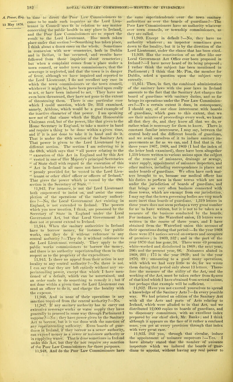 A. Power, Esq. to time to direct the Poor Law Commissioners to cause to be made such inquiries as the Lord Lieu- 12 May 1870. Council sees fit in relation to any matter concerning the public health in any place in Ireland, and the Poor Law Commissioners are to report the result to the Lord Lieutenant. Has much taken place under that section ?—Something has taken place, I think about a dozen cases on the whole. Sometimes in connexion with new cemeteries, both in Dublin and in Belfast, it has occurred, and results have followed fi'om those inquiries about cemeteries; but when a complaint comes fi'om a place under a town council, or under town commissioners, that the sewerage is neglected, and that the town is ia danger of fever, although we have inquired and reported to the Lord Lieutenant, I do not recollect any case in which the town commissioners or the town council, whichever it might be, have been prevailed upon really to act, or have been induced to act. They have not even been threatened, they have not gone to the extent of threatening them. There is one particular case which I could mention, Avhich Dr. Hill examined, namely, Athlone, which would be a good example of the inactive character of that power. I am speaking now not of that clause which the Right Honourable Chairman read, but of the power, like that given to the Home Secretary in England, to take a matter in hand and require a thing to be done within a given time, and if it is not done to take it in hand and do it. That is under the 49th section of the Sanitary Act. That power is given to the Lord Lieutenant by a different section. The section I am refei'ring to is the 68th, which says that  all power relating to the  execution of this Act in England and by this Act vested in one of Her Majesty's principal Secretaries  of State shall with regard to the execution of this  Act in Ireland in all cases not herein-before ex-  pressly provided for, be vested in the Lord Lieu-  tenant or other chief officer or officers of Ireland. That gives the power which is vested by the 49th section in the Secretary of State. 11.943. For instance, is not the Lord Lieutenant both empowered to insist on, and assist the com- pletion of the operations of the sanitary authori- ties ?—No, the Local Government Act existing in England, is not extended to Ireland. The powers which you now mention, I think, are possessed by the Secretary of State in England under the Local Government Act, but that Local Government Act does not at pi'esent extend to Ireland. 11.944. When the sanitary authorities in Ireland have to borrow money, for instance, for public works, can they do it without reference to any central authority ?—They do it without reference to the Lord Lieutenant, certainly. They apply to the public works commissioners to borrow the money, and there is no authority superintending them in that respect as to the propriety of the expenditure. 11.945. Is there no appeal from their action in any locality to any central authority ?—No. there is not. I can say that they are left entirely without any su- perintending power, except that which I have men- tioned of a default, which can be ascertained, and an order made to do something to remedy it ; but if not done within a given time the Lord Lieutenant can send an officer to do it, and charge the locality with the expense. 11.946. And in none of their operations is any sanction required from the central authority?—No. 11.947. If any sanitary authority has to carry out extensive sewerage works or water supply they have generally to proceed in some way through Parliament I suppose ?—No ; they have power given by the Sanitary Act to borrow, but it is not done with the sanction of any superintending authority. Even boards of guar- dums in Ireland, if they borrow as a sewei- authority, can expend money as a sewer or nuisance authority or in s-jpplyincr water. That is done sometimes in Irchind under this Act, but they do not require any sanction of the Poor Law Commissioners for those purposes. 11.948. And do the Poor Law Commissioners have the same superintendence over the town sanitary authorities as over the boards of guardians ?—The Poor Law Commissioners have no authority wha*;ever over town councils, or township commissioners, as they are called. 11.949. Except in default ?—No, they have no authority whatever; an inspector sometimes goes down to the locality, but it is by the direction of the Lord Lieutenant, under the clause that has been cited. 11.950. Has the constitution of an office like our Local Government Act Office ever been proposed in Ireland ?—I have never heard of its being proposed ; I rather think the subject has been mentioned in Parliament; I think that Mr. Pim, the member for Dublin, asked a question upon the subject very recently. 11.951. Then, in fact, the combined administration of the sanitary laws with the poor laws in Ireland amounts to the fact that the Sanitary Act charges the board of guardians with sanitary duties, and so far brings its operations under the Poor Law Commission- ers ?—To a certain extent it does, in consequence, I should say, of our close intercourse with boards of guardians, which goes to this extent, that we see their minutes of proceedings every week, we know all that they do, and they know all that we do, or rather what is necessary for them to know. There is constant familar intercourse, I may say, between the central body and the different boards of guardians, and we avail ourselves of it to induce sanitary im- provements as far as we can, and I find that in the three years 1867, 1868, and 1869 (I had the index of the letter book examined), there have been altogether 1,319 letters written to various unions upon the subject of the removal of nuisances, drainage or sewage, water supply, appointment of nuisance inspectors, and other matters, including correspondence in places not under boards of guardians. We often have such mat- ters brought to us, because our medical officer has his duties to perform in those towns which are not under the jurisdiction of boards of guardians, and that brings us very often business connected with those towns, which are exempt from our jurisdiction. I may say that the town governing bodies are very much more inert than boards of guardians. 1,319 letters in three years does not seem perhaps a very great number for us to have written, but it is not to be taken as a measure of the business conducted by the boards. For instance, in the Waterford union, 13 letters were written in the course of three years, and I have obtained fnmi the Waterford union this account of their operations during that period:—In the year 1868 there were 374 notices served on owners and occupiers of premises ; in 1869, 352 ; and in the part of the year 1870 that has gone, 34. There were 49 premises white-washed and disinfected in 1868; the next year, 296; and the present year, 96. Nuisances abated in 1868, 201 ; 175 in the year 18G9 ; and in the year 1870, 49 ; amounting to a good many operations, with which we had very little to do, for we wrote them during that period only about 13 letters. There- fore the measure of the utility of the Act,- and the working of the Act, must be taken rather from figures of that kind which I have obtained from several unions, but perhaps that example will be sufficient. 11.952. Have you not exerted yourselves to spread a knowledge of the Sanitary Acts ?—In every possible way. We had printed an edition of the Sanitary Act with all the Acts and parts of Acts relating to Ireland, which were alluded to in that Act, and we distributed 12,000 copies to boards of guardians, and to dispensary committees, with an excellent index prepared by our chief clerk, Mr. Banks ; and I think although it appears on the face of it rather a confused mass, you get at every provision through that index with very great ease. 11.953. Did you, through that circular, induce the appointment of nuisance inspectors r—Yes. I have already stated that the number of nuisance inspectors which we induced the boards of 'guar- dians to appoint, without having any real power to