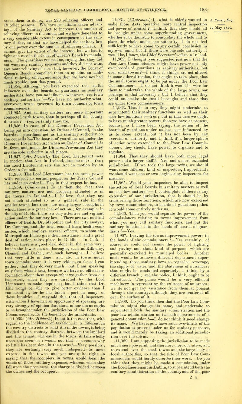 order them to do so, was 298 relieving officers and 18 other persons. We have sometimes taken advan- tage of the Sanitary Act to increase the number of relieving officers in the union, and Ave have done that to a very considerable extent in consequence of the sani- tary duties, so that we have helped the sanitary law by our power over the number of relieving officers. I cannot give the extent of the increase, but we had to fight one case in the Court of Queen's Bench by manda- mus. The guardians resisted us, saying that they did not want any sanitary measures and they did not want any more relieving officers ; but, however, the Court of Queen's Bench compelled them to appoint an addi- tional relieving officer, and since then we have not had much trouble upon that ground. 11.954. Although you have exercised this useful influence over the boards of guardians as sanitary authorities, have you no influence whatever over town sanitary authorities ?—We have no authority what- ever over towns governed by town councils or town commissioners. 11.955. And sanitary matters are more important connected with towns, than in perhaps all the county districts ?—Yes, certainly they are. 11.956. In cases of the Diseases Prevention Act being put into operation by Orders of Council, do the boards of guardians act as the sanitary authority on the councils ?—The boards of guardians act under the Diseases Prevention Act when an Order of Council is in force, and under the Diseases Prevention Act they are the sole authority in all places. 11.957. {Mr. Powell.) The Lord Lieutenant sets in motion that Act in Ireland, does he not ?—Yes ; the Lord Lieutenant sets the Act in motion by an Order in Council. 11.958. The Lord Lieutenant has the same power with respect to certain people, as the Privy Council has under an order ?—Yes, in that respect he has. 11.959. {Chairman^ Is it then the fact that sanitary matters are not properly attended to in the towns in Ireland ?—I believe that they are not much attended to as a general rule in the smaller towns, but there are many larger boroughs in wliich there is a great deal of action ; for example, in the city of Dublin there is a very attentive and vigilant action under the sanitary law. There are two medical officers of health. Dr. Mapother and the city analyst, Dr. Cameron, and the town council has a health com- mittee, which employs several officers, to whom the Metropolitan Police give their assistance ; and a great deal of action takes place in Dublin. In Cork, I believe, there is a good deal done in the same way ; but in the lower class of boroughs, such as Kilkenny, Clonmel and Cashel, and such boi'oughs, I believe that very little is done ; and also in towns under town commissioners it is very seldom, so far as I can gather, that they do very much ; but I am speaking only from what I hear, because we have no official in- formation about them except what we gather from our inspectors, when they are directed by the Lord Lieutenant to make inquiries ; but I think that Dr. Hill wou]d be able to give better evidence than I can about it, for he has taken part in many of those inquiries. I may add this, that all inspectors, with whom I have had an opportunity of speaking, are very strongly of opinion that those minor towns ought to be brought under the jurisdiction of the Poor Law lEommissioners, for the benefit of the inhabitants. •T 11,960, {Mr. Hibbcrt.) Is, not it the case that, with regard to. the incidence of taxation, it is different in the country districts to what it is in the towns, it being divided in the country districts between the landlord and the tenant, whereas in the towns it falls wholly upon the occupier ; would not that be a reason why so little has been done in the towns ?—Veiy possibly ; they are certainly very much indisposed to incur expense in the towns, and you are quite right in Baying that the occupiers in towns would bear the whole of those sanitary expenses, whereas when they fall upon the poor, rates, the charge is divided between the owner and the occupier. 11.961. {Chairman.) Is what is chiefly wanted to A.Power, Esq. make those Acts operative, more central inspection and power of control ?—I think that they should all i2 May 1870. be brought under some superintending government, whether it be desirable to consolidate the whole and to place the whole under one authority, I do not feel sufficiently to have come to any certam conclusion in my own mind, but if there were one sole authority it would be, I fancy, the Chief Secretary's office in Ireland. 11.962. I thought you suggested just now that the Poor Law Commissioners might have power not only over boards of guardians as sanitary authorities, but over small towns ?—-I think if things are not altered in some other direction, that ought to take place, that the small towns ought to be put under the Poor Law Commissioners. I do not think it would be Avise for them to undertake the whole of the large towns, nor perhaps is that necessary ; but I believe that they could undertake the small boroughs and those that are under town commissioners. 11.963. That is to say, they might undertake to superintend their sanitary functions as well as their poor law functions ?—Yes ; but in that case we ought to have much greater powers than we have at present, because, as I have been saying, the action of the boards of guardians under us has been influenced by us to some extent, but it has not been by any exercise of authority, and I think if a larger sphere of action were extended to the Poor Law Commis- sioners, they should have power to organise and to regulate. 11.964. That they should have both more legal power and a larger staff?—Yes, and a more extended jurisdiction. If we took the large towns, we should , want some different kind of inspectors, I apprehend ; we should want one or two engineering inspectors, for instance. 11.965. Would your inspectors be able to inspect the action of local boards in sanitary matters as weU as poor law matters ? ^ I contemplate if there is any extension of our jurisdiction, that it should be by transferring those functions, which are now exercised by town commissioners, to boards of guardians ; then it would come entirely under us. 11.966. Then you would separate the powers of the commissioners relating to towns improvement from what you may call sanitary functions, and put the sanitary functions into the hands of boards of guar- dians ?—Yes. 11.967. Leaving the towns improvement powers in the hands of the commissioners ?—Yes, certainly ; of course we could not assume the power of lighting and paving, and those kind of purposes which are generally exercised by municipal bodies. Another mude would be to have a different department super- intending those sanitary laws as regarded sewerage, , the supply of water, and the abatement of nuisances ; that might be conducted separately, I think, by a different branch ; and the police, I think, ought to be introduced. The police would be a very efficient machinery in representing the existence of nuisances ; Ave do not get any assistance from them at present through the country, although they are scattered all over the surface of it. 11.968. Do you think then that the Poor Law Com- mission might change its name, and undertake to superintend both the sanitary administration and the poor law administration as two sub-departments of a general commission ?—I dpjnot think it.need change its name. We haA'e, as I have said, two-thirds of the population at present under us for sanitary purposes, and it would merely be taking an additional jurisdic- tion over the towns. 11.969. I am supposing the jurisdiction to be made much more powerful, and therefore more operative, and to extend over the small towns and the large body of local authorities, so that the title of Poor LaAV Com- missioners would hardly describe their work. Do you think that they might be made a commission, under the Lord Lieutenant in Dublin, to superintend both the sanitary administration of the country and of the poor