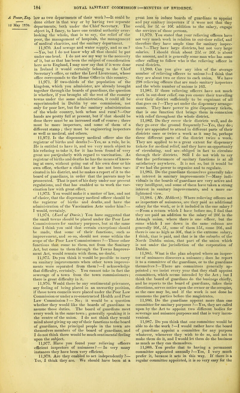 A Powey, Esq, kw as two departtneiits of their work ?—It could be done either in that way or by having two separate 12 May 1570. departments, both under the Chief Secretary. The object is, I fancy, to have one central authority over- looking the whole, that is to say, the relief of the poor, the management of hospitals, the management of medical charities, and the sanitary department. 11.970. And sewage and water supply, and so on ? —Yes, but I do not know why all that should be put under one head. I do not see my way to the necessity of it, but as that has been the subject of consideration here as to England, I may now say that if it were done in Ireland it would certainly belong to the Chief Secretary's office, or rather the Lord Lieutenant, whose office corresponds to the Home Office in this country. 11.971. If two-thirds of the population of the kingdom, which you administer, are already brought together through the boards of guardians, the question is whether, if you brought all the rest of the country towns under tlie same administration, it could all be superintended in Dublin by one commission, not only for poor law, but for the sanitary administration of the whole country, both urban and rural ?—Our hands are pretty full at present, but if that should be done there must be an increased statf of course ; there must be more inspectors, and some of them of a different stamp ; they must be engineering inspectors as well as medical, and others. 11.972. Is the dispensary medical officer also the registrar of births and deaths ?—Yes, as a rule, he is. He is entitled to have it, and we very much object to his refusing to take it, for it has been found of very great use particularly with regard to vaccination. As registrar of births and deaths he has the means of know- ing at once, without going out of his own door or his own office, whether a child has or has not been vac- cinated in his district, and he makes a report of it to the board of guardians, in order that the parents may be prosecuted. That is part of his duty under our present regulations, and that has enabled us to work the vac- cination law with great effect. 11.973. You would make it a matter of law, and not of choice, that the dispensary medical officer should be the registrar of births and deaths, and have the administration of the Vaccination Acts under him ?— I would, certainly. 11.974. {Earl of Ducie.) You have suggested that the small towns should be placed under the Poor Law Commissioners for sanitary purposes, but at the same time I think you said that certain exceptions should be made, that some of their functions, such as improvement, and so on, should not come within the scope of the Poor Law Commissioners ?—Those other functions that come to them, not from the Sanitary Act, but come to them through the Towns Improve- ment Act, would remain with them, no doubt. 11.975. Do you think it would be possible to carry on sanitary improvements when other town improve- ments Avere separated from them ?—I acknowledge that difficulty, certainly. You cannot take in fact the sewerage of a town from the town commissioners; there is great difficulty in it. 11.976. Would there be any sentimental grievance, any feeling of being placed in an unworthy position, if those town councils were placed under the Poor Law Commission or under are-constructed Health and Poor Law Commission?—No; it Avould be a question whether they Avould like the boards of guardians to assume those duties. The board of guardians meet every week in the same town ; generally speaking it is the centre of the union. I do not think they would mind about giving up any of their functions to the board of guardians, the principal people in the town are themselves members of the board of guardians, and I do not think there would be much sentimental feeling upon the subject. 11.977. Have you found your relieving officers efficient inspectors of nuisances ? — In very many instances they have been very efficient. 11.978. Are they enabled to act independently?— Yes, I think they are. We should have been at a great loss to induce boards of guardians to appoint and pay sanitary inspectors if it were not that they could, for 51. or 10/. addition to the salarj^, engage the services of those persons. 11.979. You stated that your relieving officers have not very much work in relation to out-door relief, and therefore they have ample time for sanitary inspec- tion ?—They have large districts, but not veiy large salaries. I should think about 251. or 30/. is about the amount, and it is generally some man who has some other calling to follow who is the relieving officer in rural districts. 11.980. Can you give any idea of the average number of relieving officeis to unions ?—I think that they are about two or three to each union. We have 298 relieving officers that are made sanitary inspectors and the whole number of unions is 163. 11.981. If those relieving officers have not much Avork in out-door relief, can you ensure their travelling over then- district sufficiently to be cognizant of all that goes on ?—They act under the dispensary arrange- ments. They have power to give dispensary tickets, that is one function th:it brings them in connexion with relief throughout the whole district. 11.982. Do they cover their districts weh, and do they go over the ground frequently ?—Yes, they do ; they are appointed to attend in diiFerent parts of their districts once or twice a week as it may be, perhaps three different parts of the district twice a week. They are applied to to a great extent for dispensaiy tickets for medical relief, and they have an opportunity of circulating, and are obliged in fact to circulate through their districts. StUl I do not wish to say that the performance of sanitary functions is at all satisfactory anywhere. It is not so, but it would be if we had the power to organise and to regulate. 11.983. Do the guardians themselves generally take an interest in sanitary improvements ?—Many indi- viduals in the boards of guardians are very active and very intelligent, and some of them have taken a strong interest in sanitary improvements, and a moi'e en- lightened view. 11.984. {Mr. HibberL) Where relieving officers act as inspectors of nuisances, are they paid an additional salaiy for the woik, or is it included in the one salary ? —From a return which I have before me, I find that they are paid a.n addition to the salary of 20/. in the Armagh union, where there is one officer, but the sums which I see down in the same column are generally 10/., 5/., some of them 15/., some 20/., and there is one as high as 30/., that is the extreme salaiy, I think, that is paid, and that is in the suburbs of the North Dublin union, that part of the union which is not under the jurisdiction of the corporation of Dublin. 11.985. What is the plan adopted where an inspec- tor of nuisances discovers a nuisance ; does he report it to a committee of the guardians, or to the guardians themselves ?—There are committees generally ap- pointed ; we insist every year that they shall appoint committees, which seems intended by the Act ; but I think the board of guardians do the business chiefly, and he reports to the board of guardians, takes their directions, serves notice upon the owner or the occupier, as the case may be, and if the work is not done he summons the parties before the magistrates. 11.986. Do the guardians appoint more than one committee for sanitary purposes ?—Yes, they are called upon by the Act to appoint two different bodies for sewerage and nuisance purposes and that is very incon- venient. 11.987. Do you think that one committee would be able to do the work ?—I would rather have the board of guardians appoint a committee for any purpose whatever, whenever they wish to do so, and not to make them do it, and I would let them do the business as much as they can themselves. 11.988. You prefer that to having a permanent committee appointed annually ?—Yes, I very much prefer it, because it acts in this way. If there is a regular committee appointed, it is so veiy easy for the