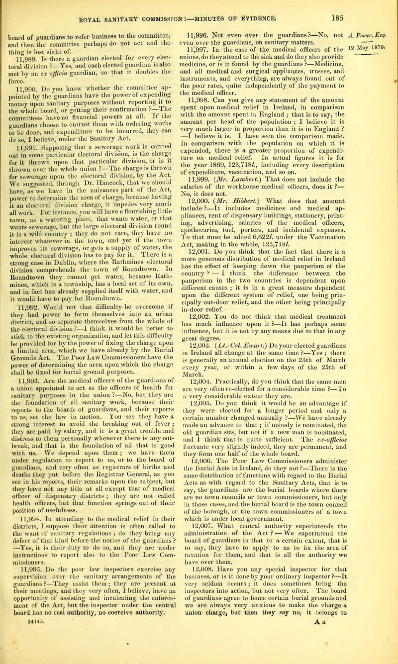 board of guardians to refer business to the committee, and then the committee perhaps do not act and the thing is lost sight of. 11.989. Is there a guardian elected for every elec- toral'division ?—Yes, and each elected guardian is also met by an ex officio guardian, so that it doubles the force. 11.990. Do you know whether the committee ap- pointed by the guardians have the power of expending money upon sanitary purposes without reporting it to the whole board, or getting their confirmation ?—The committees have no financial powers at all. If the guardians choose to entrust them with ordering works to be done, and expenditure to be incurred, they can do so, I believe, under the Sanitary Act. 11.991. Supposing that a sewerage work is carried out in some particular electoral division, is the charge for it thrown upon that particular division, or is it thrown over the whole union ?—The charge is thrown for sewerage upon the electoral division, by the Act. We suggested, through Dr. Hancock, that we should have, as we have in the nuisances part of the Act, power to determine the area of charge, because having it an electoral division charge, it impedes very much all work. For instance, you will have a flourishing little town, as a watering place, that wants water, or that wants sewerage, but the large electoral division round it is a wild country ; they do not care, they have no interest whatever in the town, and yet if the town improves its sewerage, or gets a supply of water, the whole electoral division has to pay for it. There is a strong case in Dublin, where the Rathuiines electoral division comprehends the town of Roundtown. In Eoundtown they cannot get water, because Eath- mines, which is a township, has a local act of its own, and in fact has already supplied itself with water, and it would have to pay for Roundtown. 11.992. Would not that difficulty be overcome if they had power to form themselves into an urban district, and so separate themselves from the whole of the electoral division ?—I think it would be better to stick to the existing organization, and let this difficulty be provided for by the power of fixing the charge upon a limited area, which we have already by the Burial Grounds Act. The Poor Law Commissioners have the power of determining the area upon which the charge shall be fixed for burial ground purposes. 11.993. Are the medical ofl[icers of the guardians of a union appointed to act as the officers of health for sanitary purposes in the union ?—No, but they are the foundation of all sanitary work, because their reports to the boards of guardians, and their reports to us, set the law iu motion. You see they have a strong interest to avoid the breaking out of fever ; they are paid by salary, and it is a great trouble and distress to them personally whenever there is any out- break, and that is the foundation of all that is good with us. We depend upon them; we have them under regulation to report to us, or to the board of guardians, and very often as registrars of births and deaths they put before the Registrar General, as you see in his reports, their remarks upon the subject, but they have not any title at all except that of medical officer of dispensary districts ; they are not called health ofiicers, but that function springs out of their position of usefulness. 11.994. In attending to (he medical relief in their districts, I suppose their attention is often called to the want of sanitary regulations ; do they bring any defect of that kind before the notice of the guardians ? —Yes, it is their duty to do so, and they are under instructions to report- also to the Poor Law Com- missioners. 11.995. Do the poor law inspectors exercise any supervision over the sanitary arrangements of the guardians ?—They assist them; they are present at their meetings, and they very often, I believe, have an opportunity of assisting and inculcating the enforce- ment of the Act, but the inspector under the central board has no real authority, no coercive authority. 24145. 11.996. Not even over the guardians?—No, not A. Power,Esqi even over the guardians, on sanitary matters. 11.997. In the case of the medical ofiicers of the 12 May 1870. unions, do they attend to the sick and do they also provide medicine, or is it found by the guardians ?—Medicine, and all medical and surgical appliaaces, trusses, and instruments, and everything, are always found out of the poor rates, quite independently of the payment to the medical office)'. 11.998. Can you give any statement of the amount spent upon medical relief in Ireland; in comparison with the amount spent in England ; that is to say, the amount per head of the population ; I believe it is very much larger in proportion than it is in England ? —I believe it is. I have seen the comparison made. In comparison with the population on which it is expended, there is a greater proportion of expendi- ture on medical relief. In actual figures it is for the year 1869, 123,718A, including every description of expenditure, vaccination, and so on. 11.999. {Mr. Lambert.) That does not include the salaries of the workhouse medical olHcers, does it ?— No, it does not. 12.000. {Mr. Hibbert.) What does that amount include ?—It includes medicines and medical ap- pliances, rent of dispensary buildings, stationery, print- ing, advertising, salaries of the medical officers, apothecaries, fuel, porters, and incidental expenses. To that must be added 6,622/. under the Vaccination Act, making in the whole, 123,718/. 12.001. Do you think that the fact that there is a more generous distribution of medical relief in Ireland has the efiect of keeping down the pauperism of the country V — I think the difference between the pauperism in the two countries is dependent upon different causes ; it is in a great measui'e dependent upon the different system of relief, one being prin- cipally out-door reliet, and the other being principally in-door relief. 12.002. You do not think that medical treatment has much influence upon it ?—It has perhaps some influence, but it is not by any means due to that in any great degree. 12.003. {Lt.-Col. Ewart.) Do your elected guardians in Ireland all change at the same time ?—Yes ; there is generally an annual election on the 2oth of March every year, or within a few days of the 25th of March. 12.004. Practically, do you think that the same men are very often re-elected for a considerable time ?—To a very considerable extent they are. 12.005. Do you think it would be an advantage if they were elected for a longer period and only a certain number changed annually ?—We have already made an advance to that; if nobody is nominated, the old guardian sits, but not if a new man is nominated, and I think that is quite sufficient. The ex-officios fluctuate very slightly indeed, they are permanent, and they form one half of the whole board. 12.006. The Poor Law Commissioners administer the Burial Acts in Ireland, do they not?—There is the same distribution of functions with regard to the Burial Acts as with regard to the Sanitary Acts, that is to say, the guardians are the burial boards where there are no town councils or town commissioners, but only in those cases, and the burial board is the town council of the borough, or the town commissioners of a town which is under local government. 12.007. What central authority superintends the administration of the Act ? ■— VVe superintend the board of guardians in that to a certain extent, that is to say, they have to apply to us to fix the area of taxation for them, and that is all the authority we have over them. 12.008. Have you any special inspector for that business, or is it done by your ordinary inspector ?—It very seldom occurs ; it does sometimes bring the inspectors into action, but not very often. The boai'd of guardians agree to fence certain burial grounds and we are always very anxious to make the charge a union charge, but then they say no, it belongs to A a