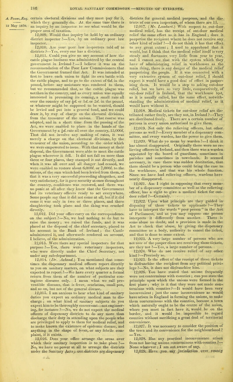 A. Power, Esq. certain electoral divisions and they must pay for it, wLich tlicy generally do. At the same time there is 12 May 1870. an inquiry by an inspector to see wliat would be the proper area of taxation. 12.009. Would that inquiry be held by an ordinary district inspector ?—Yes, by an ordinary poor law inspector. 12.010. Are your poor law inspectors told ofi' to > districts ?—Yes, every one has a district. 12.011. Could you give us any account of how the cattle plague business was administered by the central government in Ireland?—I believe it was on the recommendation of the Poor Law Commissioners that the Government framed that Act. It was intended at first to leave each union to fight its own battle witli the cattle plague, and to go to the extent of 6d. in the pound, before any assistance was rendered to them, but we recommended that, as the cattle plague was not then in the country, and as every union was equally interested in preventing its coming, a small rate all over the country of say ^d. or Id. or '2d. in the pound, or whatever might be supposed to be wanted, should be levied and put into a general fund, and we could draw it, by way of charge on the electoral divisions, from the treasurer of the unions. That course was adopted, and in a short time from the passing of the Act, we were enabled to place in the hands of the Government by a ^d. rate all over the country, 13,000/. That did not involve any making of rates, it was merely a charge on the electoral divisions, by the treasurer of the union, according to the order which we were empowered to issue. With that money at their disposal, the Government were able to meet the cattle plague wherever it fell. It did not fall on more than three or four places, they stamped it out directly, and when it was all over and all danger had ceased, we were enabled to restore about 6,000/. or 7,000/. to the unions, of the sum which had been levied from them, so that it was a very successful proceeding altogether, and very satisfactory, for it gave security at once throughout the country, confidence was restored, and there was no panic at all after they knew that the Government had its veterinary officers ready to act everywhere. Some people say that it did not come at all, but if it did come it was only in two or three places, and there slaughtering took place and the thing was crushed directly. 12.012. Did your office carry on the correspondencb on the subject ?—No, we had nothing to do but to raise the money ; we raised the funds, and it was placed at the disposal of the chief secretary, placed to his account in the Bank of Ireland ; the Castle administered it, and afterwards rendered an account, I believe, of the administration. 12.013. Were there any special inspectors for that purpose ?—Yes, there were veterinary inspectors, who were directly under the Chief Secietary, not under any sub-department. 12.014. {Dr. Acland.) You mentioned that some- times the dispensary medical officers report directly to you on sanitary matters, on what subjects are they expected to report ?—-We have every quarter a formal return from them of the number of particular con- tagious diseases only. I mean what we call pre- ventible diseases, that is fever, scarlatina, small pox, and so on, but not of the general disease. 12.015. I am anxious to hear what kind of sanitary duties you expect an ordinary medical man to dis- charge ; on what kind of sanitary subjects do you expect him to be thoroughly conversant—not engineer- ing, for instance ?—No, we do not expect the medical officers of dispensary districts to do any more than discharge their duty in attending upon the people who are privileged to apply to them for medical relief, and to make known the existence of epidemic disease, and anything in the shape of fever, or any febrile com- plaint, if it exists. 12.016. Does joux office arrange the areas over which their sanitary inspection is to take place ?— No, we have no power at all to arrange the districts under the Sanitary Acts^;- our.districts are^dispensary districts for general, medical purposes, and the dis- tricts of our own inspectors, of whom there are II. 12.017. (Mr. Lambert.) With respect to out-door medical relief, has the receipt of out-door medical relief the same effect as it has in England ; does it pauperise the recipient where lie does not receive any other kind of relief ?—I do not think it has that effect to any great extent; I used to apprehend that it would, but I think that the medical relief itself is very steady and fluctuates very little from year to year, and I cannot see that with the system which they have of administering relief in workhouses as the main thing, there is any danger of the medical relief pauperising the people. If it was connected with a very extensive system of out-door relief, I should expect it would have a good deal of effect in pauper- ising them. It would be a step to asking out-door relief, but we have so very little, comparatively, of out-door relief in Ireland, that the workhouse tQst, as it is usually called, has the same effect, notwith- standing the administration of medical relief, as it would have without it. 12.018. Medical tickets for out-door relief are dis- tributed rather freely, are they not, in Ireland ?—They are distributed freely. There are a certain number of persons in every union authorised to give them. 12.019. Not only the relieving officers, but other persons as well?—Every member of a dispensary com- ndttee, and every warden, has the power to give them. 12.020. What do yo mean by warden ?—I think it has almost disappeared. Originally there were no re- lieviug officers in Ireland, and then there was a warden appointed by the board of guardians, sometimes in parishes and sometimes in townlands. It seemed necessary, in case there was sudden destitution, that there should be a person who could bring the case to the workhouse, and that was his whole function. Since Ave have had relieving officers, wardens have nearly disappeared. 12.021. Am I right in supposing that every mem- ber of a dispensai-y committee as well as the relieving officer, has a right to give a medical ticket for out- door relief ?—Certainly. 12.022. Upon what principle are they guided in disposing of those tickets to applicants ?—They have to interpret the words  poor person  in the Act of Parliament, and as you may suppose one person interprets it differently from another. There is some abuse no doubt, and a provision is made in the Act to check that abuse, by giving the dispensaiy committee as a body, authority to cancel the ticket, and that is done to some extent. 12.023. A very large number of persons who are not now of the pauper class are receiving those tickets, are they not ?—Yes, a large number of persons. 12.024. Who do not receive relief of any other kind ?—Precisely so. 12.025. Is the effect of the receipt of those tickets to disfranchise the recipient from any political privi- lege ?—No, it does not disfranchise him. 12.026. You have stated that unions frequently were not conterminus with counties ; can you state the principle upon which the unions were formed in the first place ; why is it that they were not made con^; terminus with counties ?—It would have been very inconvenient; just the same inconvenience as would have arisen in England in forming the unions, to make them conterminous with the counties, because a town which naturally ought to be the centre of the union, where you must in fact have it, would be on the border, and it would be impossible to regard counties without sacrificing a great deal of territorial convenience. 12.027. It was necessary to consider the position of the town and its convenience for the neighbourhood ? —Yes. 12.028. Has any practical inconvenience arisen from not having unions conterminous with counties ?— None whatever ; I am not aware of any. 12^029. ,Have,jyQ,vi> aay. jurisdAQtioii. Qver county